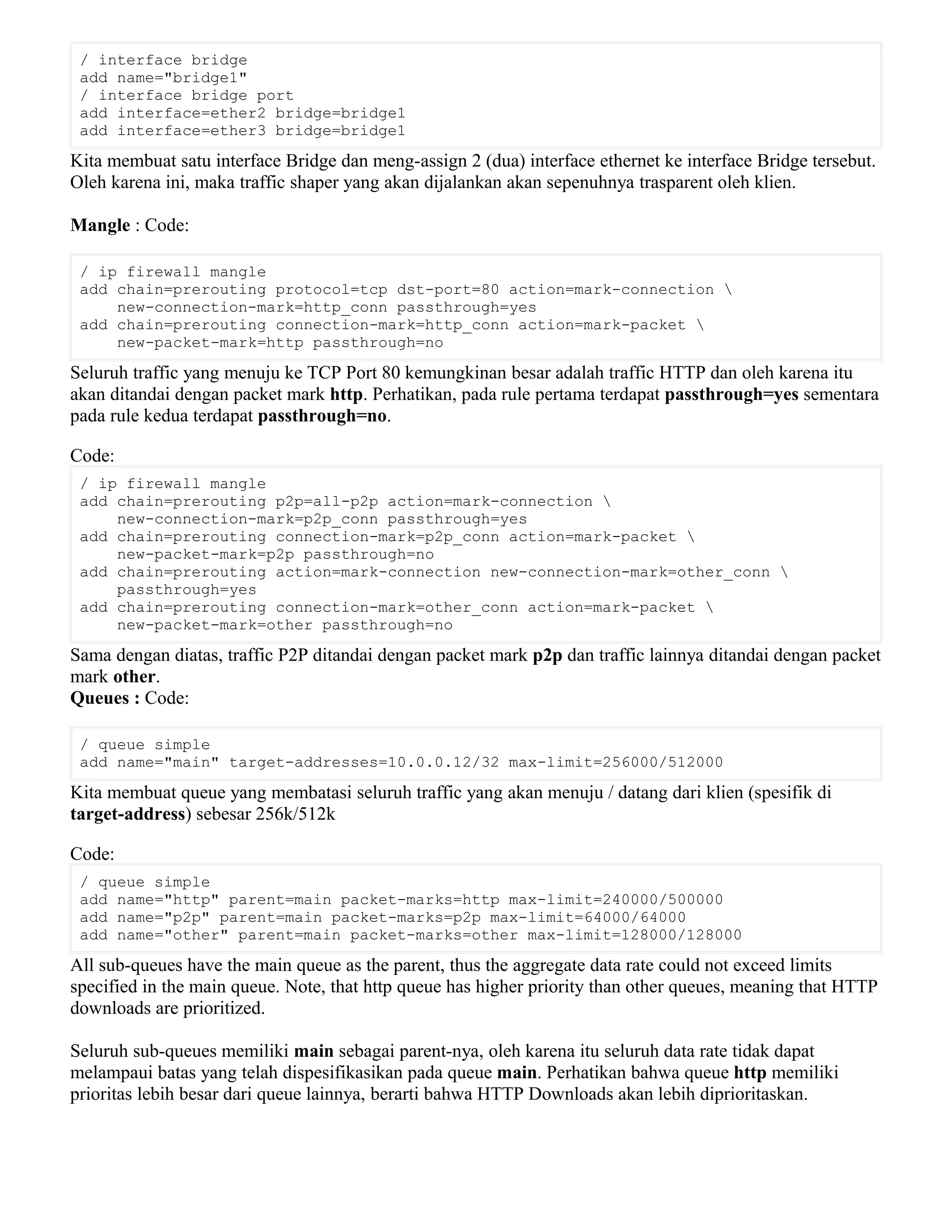 / interface bridge
add name="bridge1"
/ interface bridge port
add interface=ether2 bridge=bridge1
add interface=ether3 bridge=bridge1
Kita membuat satu interface Bridge dan meng-assign 2 (dua) interface ethernet ke interface Bridge tersebut.
Oleh karena ini, maka traffic shaper yang akan dijalankan akan sepenuhnya trasparent oleh klien.
Mangle : Code:
/ ip firewall mangle
add chain=prerouting protocol=tcp dst-port=80 action=mark-connection 
new-connection-mark=http_conn passthrough=yes
add chain=prerouting connection-mark=http_conn action=mark-packet 
new-packet-mark=http passthrough=no
Seluruh traffic yang menuju ke TCP Port 80 kemungkinan besar adalah traffic HTTP dan oleh karena itu
akan ditandai dengan packet mark http. Perhatikan, pada rule pertama terdapat passthrough=yes sementara
pada rule kedua terdapat passthrough=no.
Code:
/ ip firewall mangle
add chain=prerouting p2p=all-p2p action=mark-connection 
new-connection-mark=p2p_conn passthrough=yes
add chain=prerouting connection-mark=p2p_conn action=mark-packet 
new-packet-mark=p2p passthrough=no
add chain=prerouting action=mark-connection new-connection-mark=other_conn 
passthrough=yes
add chain=prerouting connection-mark=other_conn action=mark-packet 
new-packet-mark=other passthrough=no
Sama dengan diatas, traffic P2P ditandai dengan packet mark p2p dan traffic lainnya ditandai dengan packet
mark other.
Queues : Code:
/ queue simple
add name="main" target-addresses=10.0.0.12/32 max-limit=256000/512000
Kita membuat queue yang membatasi seluruh traffic yang akan menuju / datang dari klien (spesifik di
target-address) sebesar 256k/512k
Code:
/ queue simple
add name="http" parent=main packet-marks=http max-limit=240000/500000
add name="p2p" parent=main packet-marks=p2p max-limit=64000/64000
add name="other" parent=main packet-marks=other max-limit=128000/128000
All sub-queues have the main queue as the parent, thus the aggregate data rate could not exceed limits
specified in the main queue. Note, that http queue has higher priority than other queues, meaning that HTTP
downloads are prioritized.
Seluruh sub-queues memiliki main sebagai parent-nya, oleh karena itu seluruh data rate tidak dapat
melampaui batas yang telah dispesifikasikan pada queue main. Perhatikan bahwa queue http memiliki
prioritas lebih besar dari queue lainnya, berarti bahwa HTTP Downloads akan lebih diprioritaskan.
 