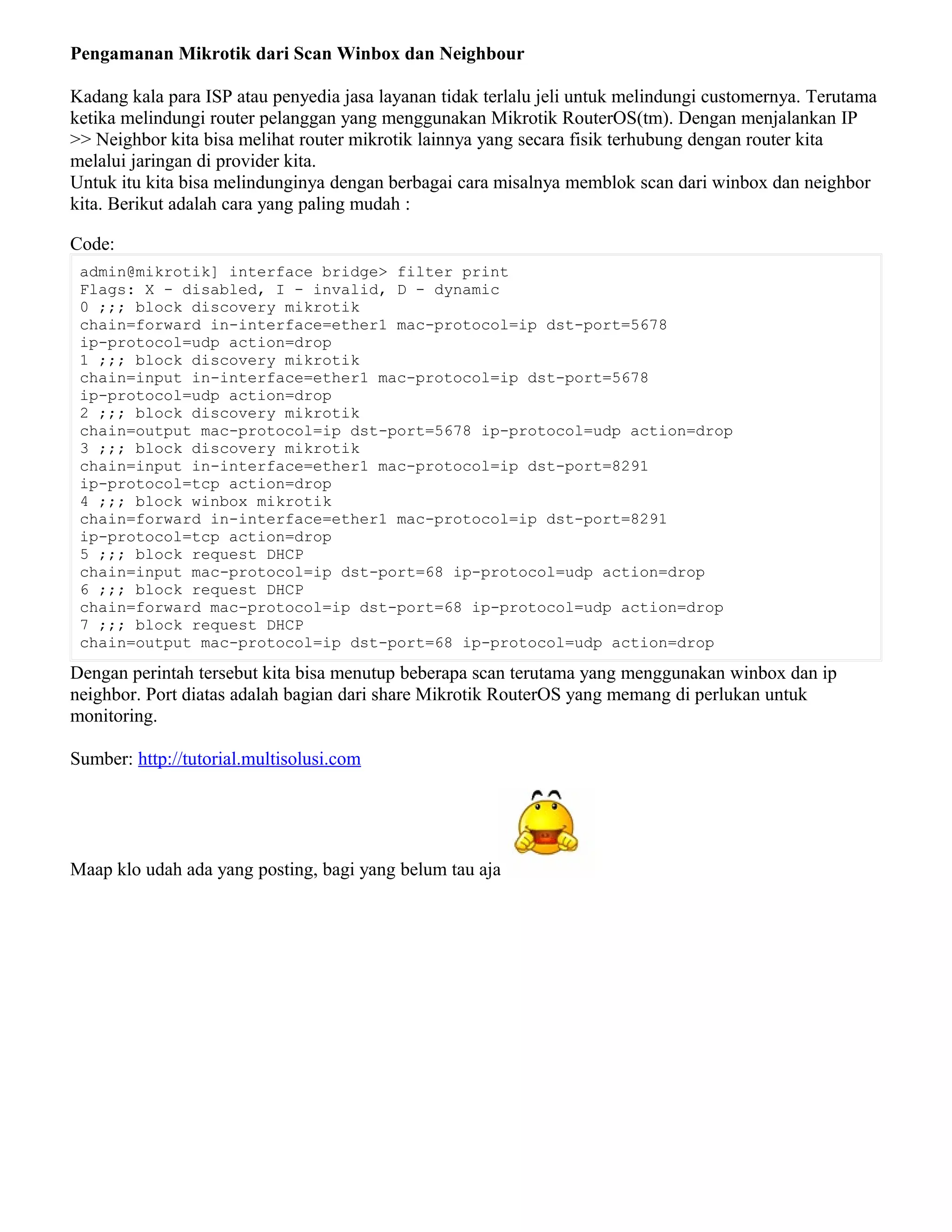Pengamanan Mikrotik dari Scan Winbox dan Neighbour
Kadang kala para ISP atau penyedia jasa layanan tidak terlalu jeli untuk melindungi customernya. Terutama
ketika melindungi router pelanggan yang menggunakan Mikrotik RouterOS(tm). Dengan menjalankan IP
>> Neighbor kita bisa melihat router mikrotik lainnya yang secara fisik terhubung dengan router kita
melalui jaringan di provider kita.
Untuk itu kita bisa melindunginya dengan berbagai cara misalnya memblok scan dari winbox dan neighbor
kita. Berikut adalah cara yang paling mudah :
Code:
admin@mikrotik] interface bridge> filter print
Flags: X - disabled, I - invalid, D - dynamic
0 ;;; block discovery mikrotik
chain=forward in-interface=ether1 mac-protocol=ip dst-port=5678
ip-protocol=udp action=drop
1 ;;; block discovery mikrotik
chain=input in-interface=ether1 mac-protocol=ip dst-port=5678
ip-protocol=udp action=drop
2 ;;; block discovery mikrotik
chain=output mac-protocol=ip dst-port=5678 ip-protocol=udp action=drop
3 ;;; block discovery mikrotik
chain=input in-interface=ether1 mac-protocol=ip dst-port=8291
ip-protocol=tcp action=drop
4 ;;; block winbox mikrotik
chain=forward in-interface=ether1 mac-protocol=ip dst-port=8291
ip-protocol=tcp action=drop
5 ;;; block request DHCP
chain=input mac-protocol=ip dst-port=68 ip-protocol=udp action=drop
6 ;;; block request DHCP
chain=forward mac-protocol=ip dst-port=68 ip-protocol=udp action=drop
7 ;;; block request DHCP
chain=output mac-protocol=ip dst-port=68 ip-protocol=udp action=drop
Dengan perintah tersebut kita bisa menutup beberapa scan terutama yang menggunakan winbox dan ip
neighbor. Port diatas adalah bagian dari share Mikrotik RouterOS yang memang di perlukan untuk
monitoring.
Sumber: http://tutorial.multisolusi.com
Maap klo udah ada yang posting, bagi yang belum tau aja
 