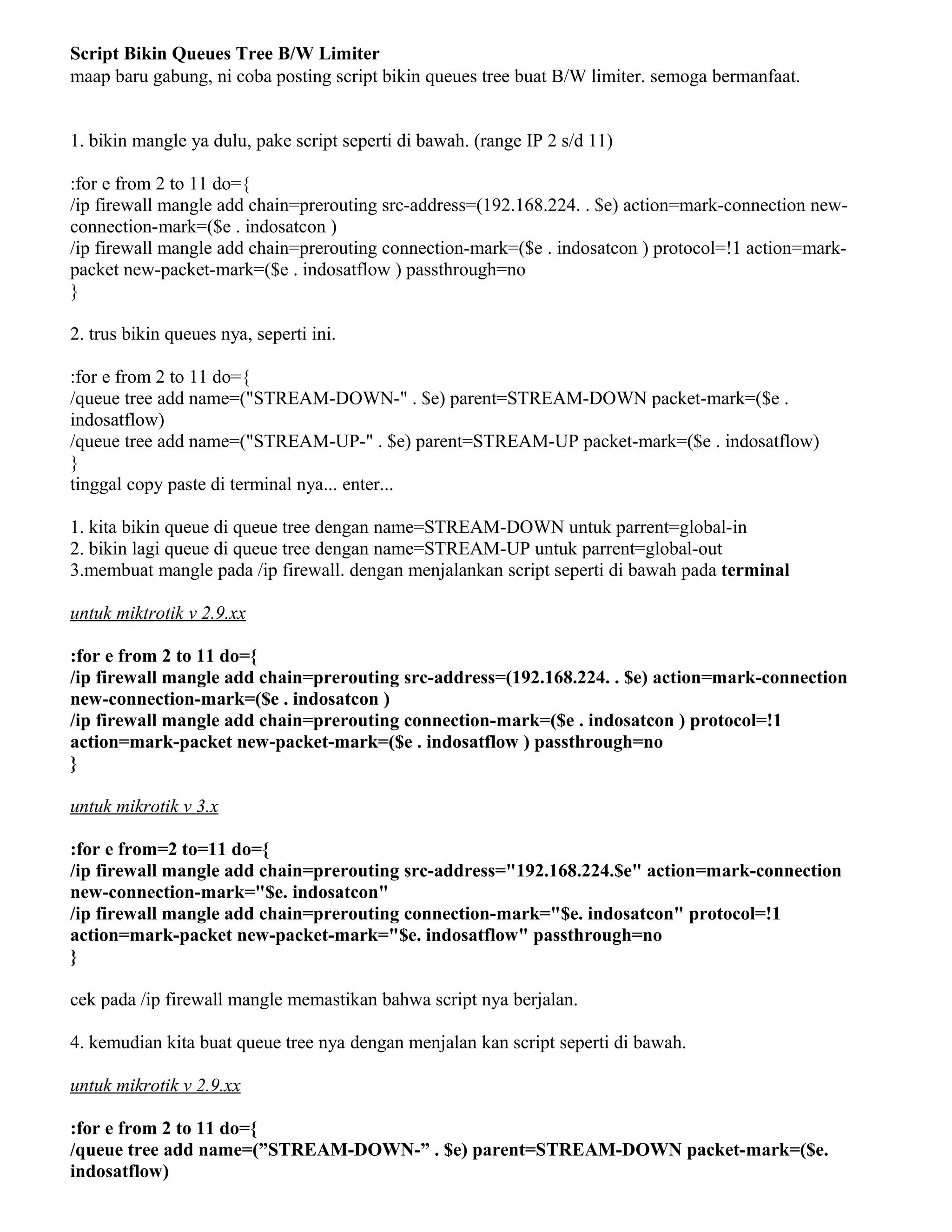 Script Bikin Queues Tree B/W Limiter
maap baru gabung, ni coba posting script bikin queues tree buat B/W limiter. semoga bermanfaat.
1. bikin mangle ya dulu, pake script seperti di bawah. (range IP 2 s/d 11)
:for e from 2 to 11 do={
/ip firewall mangle add chain=prerouting src-address=(192.168.224. . $e) action=mark-connection new-
connection-mark=($e . indosatcon )
/ip firewall mangle add chain=prerouting connection-mark=($e . indosatcon ) protocol=!1 action=mark-
packet new-packet-mark=($e . indosatflow ) passthrough=no
}
2. trus bikin queues nya, seperti ini.
:for e from 2 to 11 do={
/queue tree add name=("STREAM-DOWN-" . $e) parent=STREAM-DOWN packet-mark=($e .
indosatflow)
/queue tree add name=("STREAM-UP-" . $e) parent=STREAM-UP packet-mark=($e . indosatflow)
}
tinggal copy paste di terminal nya... enter...
1. kita bikin queue di queue tree dengan name=STREAM-DOWN untuk parrent=global-in
2. bikin lagi queue di queue tree dengan name=STREAM-UP untuk parrent=global-out
3.membuat mangle pada /ip firewall. dengan menjalankan script seperti di bawah pada terminal
untuk miktrotik v 2.9.xx
:for e from 2 to 11 do={
/ip firewall mangle add chain=prerouting src-address=(192.168.224. . $e) action=mark-connection
new-connection-mark=($e . indosatcon )
/ip firewall mangle add chain=prerouting connection-mark=($e . indosatcon ) protocol=!1
action=mark-packet new-packet-mark=($e . indosatflow ) passthrough=no
}
untuk mikrotik v 3.x
:for e from=2 to=11 do={
/ip firewall mangle add chain=prerouting src-address="192.168.224.$e" action=mark-connection
new-connection-mark="$e. indosatcon"
/ip firewall mangle add chain=prerouting connection-mark="$e. indosatcon" protocol=!1
action=mark-packet new-packet-mark="$e. indosatflow" passthrough=no
}
cek pada /ip firewall mangle memastikan bahwa script nya berjalan.
4. kemudian kita buat queue tree nya dengan menjalan kan script seperti di bawah.
untuk mikrotik v 2.9.xx
:for e from 2 to 11 do={
/queue tree add name=(”STREAM-DOWN-” . $e) parent=STREAM-DOWN packet-mark=($e.
indosatflow)
 