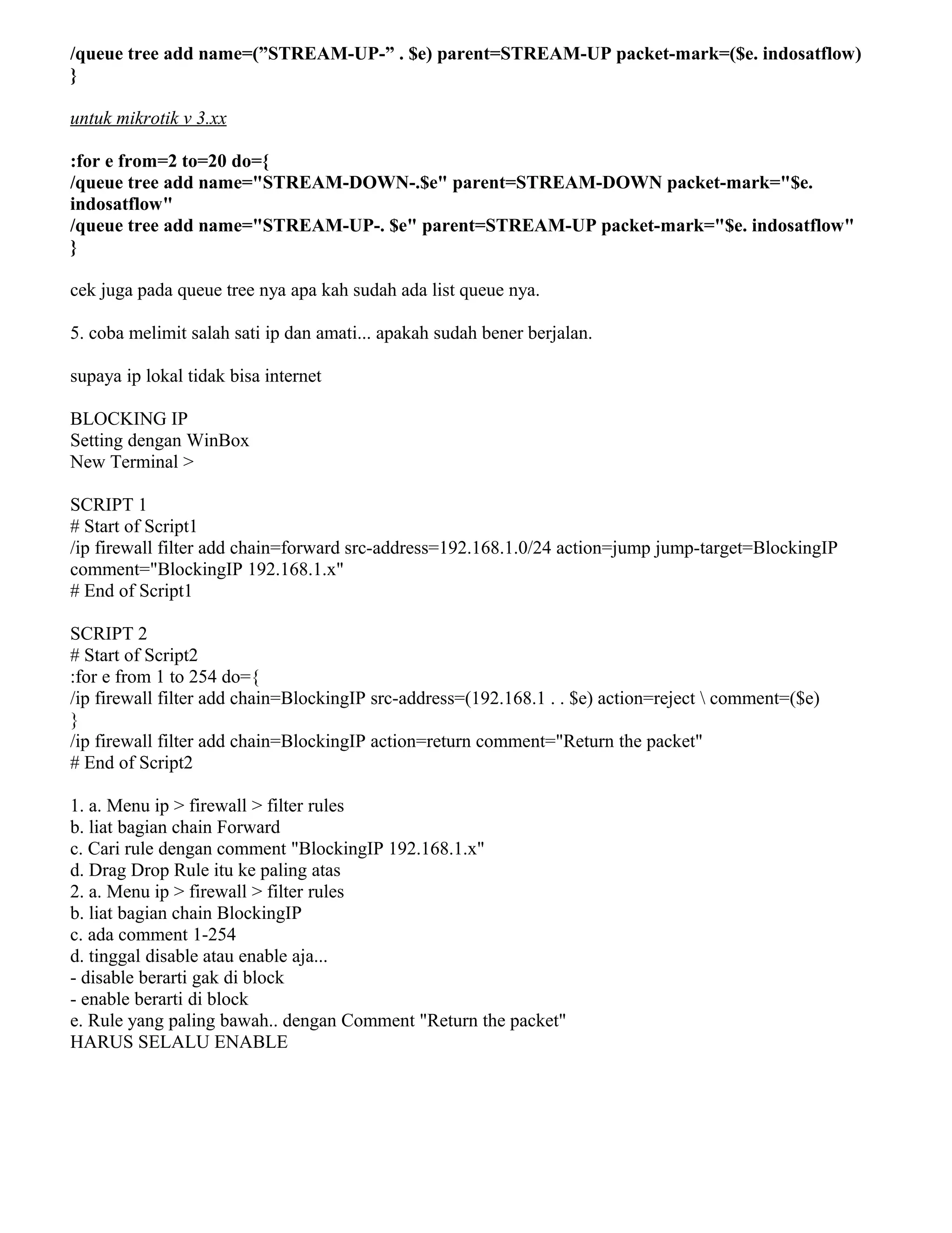 /queue tree add name=(”STREAM-UP-” . $e) parent=STREAM-UP packet-mark=($e. indosatflow)
}
untuk mikrotik v 3.xx
:for e from=2 to=20 do={
/queue tree add name="STREAM-DOWN-.$e" parent=STREAM-DOWN packet-mark="$e.
indosatflow"
/queue tree add name="STREAM-UP-. $e" parent=STREAM-UP packet-mark="$e. indosatflow"
}
cek juga pada queue tree nya apa kah sudah ada list queue nya.
5. coba melimit salah sati ip dan amati... apakah sudah bener berjalan.
supaya ip lokal tidak bisa internet
BLOCKING IP
Setting dengan WinBox
New Terminal >
SCRIPT 1
# Start of Script1
/ip firewall filter add chain=forward src-address=192.168.1.0/24 action=jump jump-target=BlockingIP
comment="BlockingIP 192.168.1.x"
# End of Script1
SCRIPT 2
# Start of Script2
:for e from 1 to 254 do={
/ip firewall filter add chain=BlockingIP src-address=(192.168.1 . . $e) action=reject  comment=($e)
}
/ip firewall filter add chain=BlockingIP action=return comment="Return the packet"
# End of Script2
1. a. Menu ip > firewall > filter rules
b. liat bagian chain Forward
c. Cari rule dengan comment "BlockingIP 192.168.1.x"
d. Drag Drop Rule itu ke paling atas
2. a. Menu ip > firewall > filter rules
b. liat bagian chain BlockingIP
c. ada comment 1-254
d. tinggal disable atau enable aja...
- disable berarti gak di block
- enable berarti di block
e. Rule yang paling bawah.. dengan Comment "Return the packet"
HARUS SELALU ENABLE
 