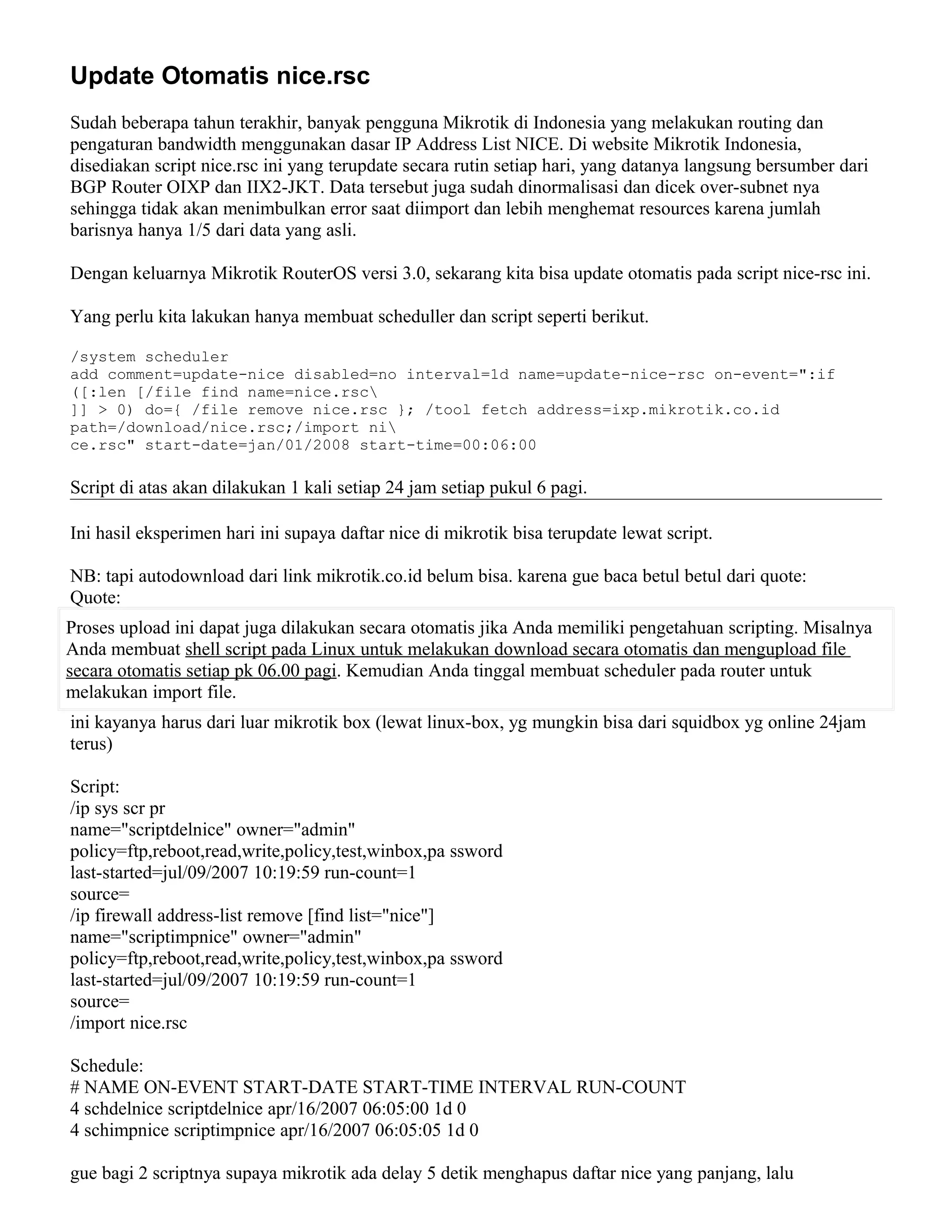 Update Otomatis nice.rsc
Sudah beberapa tahun terakhir, banyak pengguna Mikrotik di Indonesia yang melakukan routing dan
pengaturan bandwidth menggunakan dasar IP Address List NICE. Di website Mikrotik Indonesia,
disediakan script nice.rsc ini yang terupdate secara rutin setiap hari, yang datanya langsung bersumber dari
BGP Router OIXP dan IIX2-JKT. Data tersebut juga sudah dinormalisasi dan dicek over-subnet nya
sehingga tidak akan menimbulkan error saat diimport dan lebih menghemat resources karena jumlah
barisnya hanya 1/5 dari data yang asli.
Dengan keluarnya Mikrotik RouterOS versi 3.0, sekarang kita bisa update otomatis pada script nice-rsc ini.
Yang perlu kita lakukan hanya membuat scheduller dan script seperti berikut.
/system scheduler
add comment=update-nice disabled=no interval=1d name=update-nice-rsc on-event=":if
([:len [/file find name=nice.rsc
]] > 0) do={ /file remove nice.rsc }; /tool fetch address=ixp.mikrotik.co.id
path=/download/nice.rsc;/import ni
ce.rsc" start-date=jan/01/2008 start-time=00:06:00
Script di atas akan dilakukan 1 kali setiap 24 jam setiap pukul 6 pagi.
Ini hasil eksperimen hari ini supaya daftar nice di mikrotik bisa terupdate lewat script.
NB: tapi autodownload dari link mikrotik.co.id belum bisa. karena gue baca betul betul dari quote:
Quote:
Proses upload ini dapat juga dilakukan secara otomatis jika Anda memiliki pengetahuan scripting. Misalnya
Anda membuat shell script pada Linux untuk melakukan download secara otomatis dan mengupload file
secara otomatis setiap pk 06.00 pagi. Kemudian Anda tinggal membuat scheduler pada router untuk
melakukan import file.
ini kayanya harus dari luar mikrotik box (lewat linux-box, yg mungkin bisa dari squidbox yg online 24jam
terus)
Script:
/ip sys scr pr
name="scriptdelnice" owner="admin"
policy=ftp,reboot,read,write,policy,test,winbox,pa ssword
last-started=jul/09/2007 10:19:59 run-count=1
source=
/ip firewall address-list remove [find list="nice"]
name="scriptimpnice" owner="admin"
policy=ftp,reboot,read,write,policy,test,winbox,pa ssword
last-started=jul/09/2007 10:19:59 run-count=1
source=
/import nice.rsc
Schedule:
# NAME ON-EVENT START-DATE START-TIME INTERVAL RUN-COUNT
4 schdelnice scriptdelnice apr/16/2007 06:05:00 1d 0
4 schimpnice scriptimpnice apr/16/2007 06:05:05 1d 0
gue bagi 2 scriptnya supaya mikrotik ada delay 5 detik menghapus daftar nice yang panjang, lalu
 