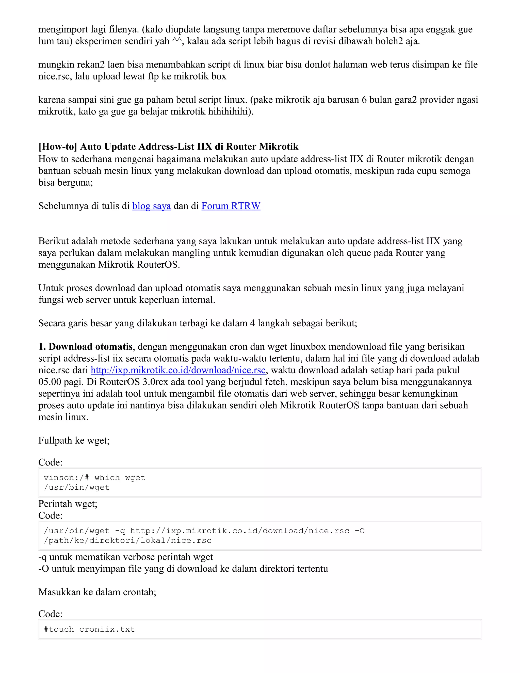 mengimport lagi filenya. (kalo diupdate langsung tanpa meremove daftar sebelumnya bisa apa enggak gue
lum tau) eksperimen sendiri yah ^^, kalau ada script lebih bagus di revisi dibawah boleh2 aja.
mungkin rekan2 laen bisa menambahkan script di linux biar bisa donlot halaman web terus disimpan ke file
nice.rsc, lalu upload lewat ftp ke mikrotik box
karena sampai sini gue ga paham betul script linux. (pake mikrotik aja barusan 6 bulan gara2 provider ngasi
mikrotik, kalo ga gue ga belajar mikrotik hihihihihi).
[How-to] Auto Update Address-List IIX di Router Mikrotik
How to sederhana mengenai bagaimana melakukan auto update address-list IIX di Router mikrotik dengan
bantuan sebuah mesin linux yang melakukan download dan upload otomatis, meskipun rada cupu semoga
bisa berguna;
Sebelumnya di tulis di blog saya dan di Forum RTRW
Berikut adalah metode sederhana yang saya lakukan untuk melakukan auto update address-list IIX yang
saya perlukan dalam melakukan mangling untuk kemudian digunakan oleh queue pada Router yang
menggunakan Mikrotik RouterOS.
Untuk proses download dan upload otomatis saya menggunakan sebuah mesin linux yang juga melayani
fungsi web server untuk keperluan internal.
Secara garis besar yang dilakukan terbagi ke dalam 4 langkah sebagai berikut;
1. Download otomatis, dengan menggunakan cron dan wget linuxbox mendownload file yang berisikan
script address-list iix secara otomatis pada waktu-waktu tertentu, dalam hal ini file yang di download adalah
nice.rsc dari http://ixp.mikrotik.co.id/download/nice.rsc, waktu download adalah setiap hari pada pukul
05.00 pagi. Di RouterOS 3.0rcx ada tool yang berjudul fetch, meskipun saya belum bisa menggunakannya
sepertinya ini adalah tool untuk mengambil file otomatis dari web server, sehingga besar kemungkinan
proses auto update ini nantinya bisa dilakukan sendiri oleh Mikrotik RouterOS tanpa bantuan dari sebuah
mesin linux.
Fullpath ke wget;
Code:
vinson:/# which wget
/usr/bin/wget
Perintah wget;
Code:
/usr/bin/wget -q http://ixp.mikrotik.co.id/download/nice.rsc -O
/path/ke/direktori/lokal/nice.rsc
-q untuk mematikan verbose perintah wget
-O untuk menyimpan file yang di download ke dalam direktori tertentu
Masukkan ke dalam crontab;
Code:
#touch croniix.txt
 