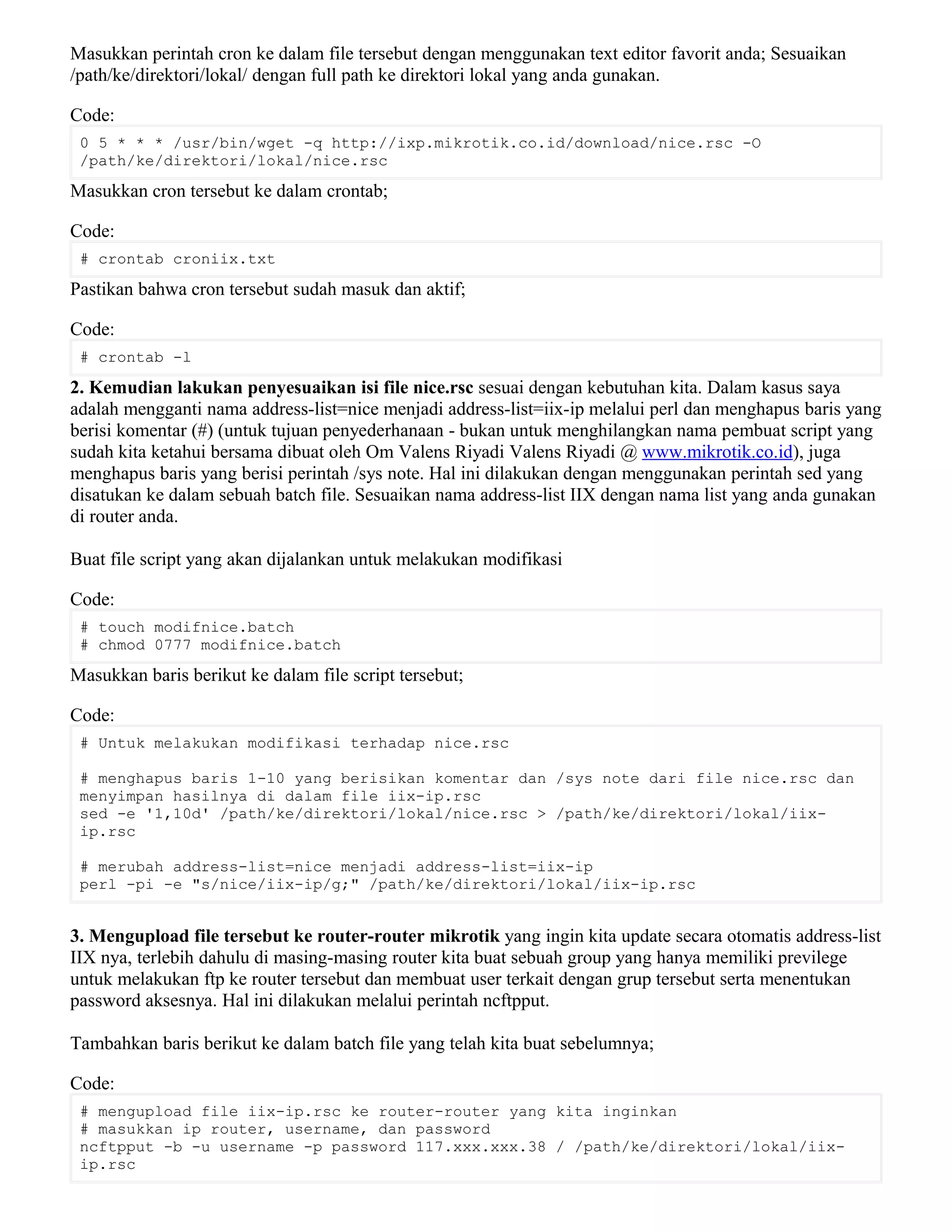 Masukkan perintah cron ke dalam file tersebut dengan menggunakan text editor favorit anda; Sesuaikan
/path/ke/direktori/lokal/ dengan full path ke direktori lokal yang anda gunakan.
Code:
0 5 * * * /usr/bin/wget -q http://ixp.mikrotik.co.id/download/nice.rsc -O
/path/ke/direktori/lokal/nice.rsc
Masukkan cron tersebut ke dalam crontab;
Code:
# crontab croniix.txt
Pastikan bahwa cron tersebut sudah masuk dan aktif;
Code:
# crontab -l
2. Kemudian lakukan penyesuaikan isi file nice.rsc sesuai dengan kebutuhan kita. Dalam kasus saya
adalah mengganti nama address-list=nice menjadi address-list=iix-ip melalui perl dan menghapus baris yang
berisi komentar (#) (untuk tujuan penyederhanaan - bukan untuk menghilangkan nama pembuat script yang
sudah kita ketahui bersama dibuat oleh Om Valens Riyadi Valens Riyadi @ www.mikrotik.co.id), juga
menghapus baris yang berisi perintah /sys note. Hal ini dilakukan dengan menggunakan perintah sed yang
disatukan ke dalam sebuah batch file. Sesuaikan nama address-list IIX dengan nama list yang anda gunakan
di router anda.
Buat file script yang akan dijalankan untuk melakukan modifikasi
Code:
# touch modifnice.batch
# chmod 0777 modifnice.batch
Masukkan baris berikut ke dalam file script tersebut;
Code:
# Untuk melakukan modifikasi terhadap nice.rsc
# menghapus baris 1-10 yang berisikan komentar dan /sys note dari file nice.rsc dan
menyimpan hasilnya di dalam file iix-ip.rsc
sed -e '1,10d' /path/ke/direktori/lokal/nice.rsc > /path/ke/direktori/lokal/iix-
ip.rsc
# merubah address-list=nice menjadi address-list=iix-ip
perl -pi -e "s/nice/iix-ip/g;" /path/ke/direktori/lokal/iix-ip.rsc
3. Mengupload file tersebut ke router-router mikrotik yang ingin kita update secara otomatis address-list
IIX nya, terlebih dahulu di masing-masing router kita buat sebuah group yang hanya memiliki previlege
untuk melakukan ftp ke router tersebut dan membuat user terkait dengan grup tersebut serta menentukan
password aksesnya. Hal ini dilakukan melalui perintah ncftpput.
Tambahkan baris berikut ke dalam batch file yang telah kita buat sebelumnya;
Code:
# mengupload file iix-ip.rsc ke router-router yang kita inginkan
# masukkan ip router, username, dan password
ncftpput -b -u username -p password 117.xxx.xxx.38 / /path/ke/direktori/lokal/iix-
ip.rsc
 