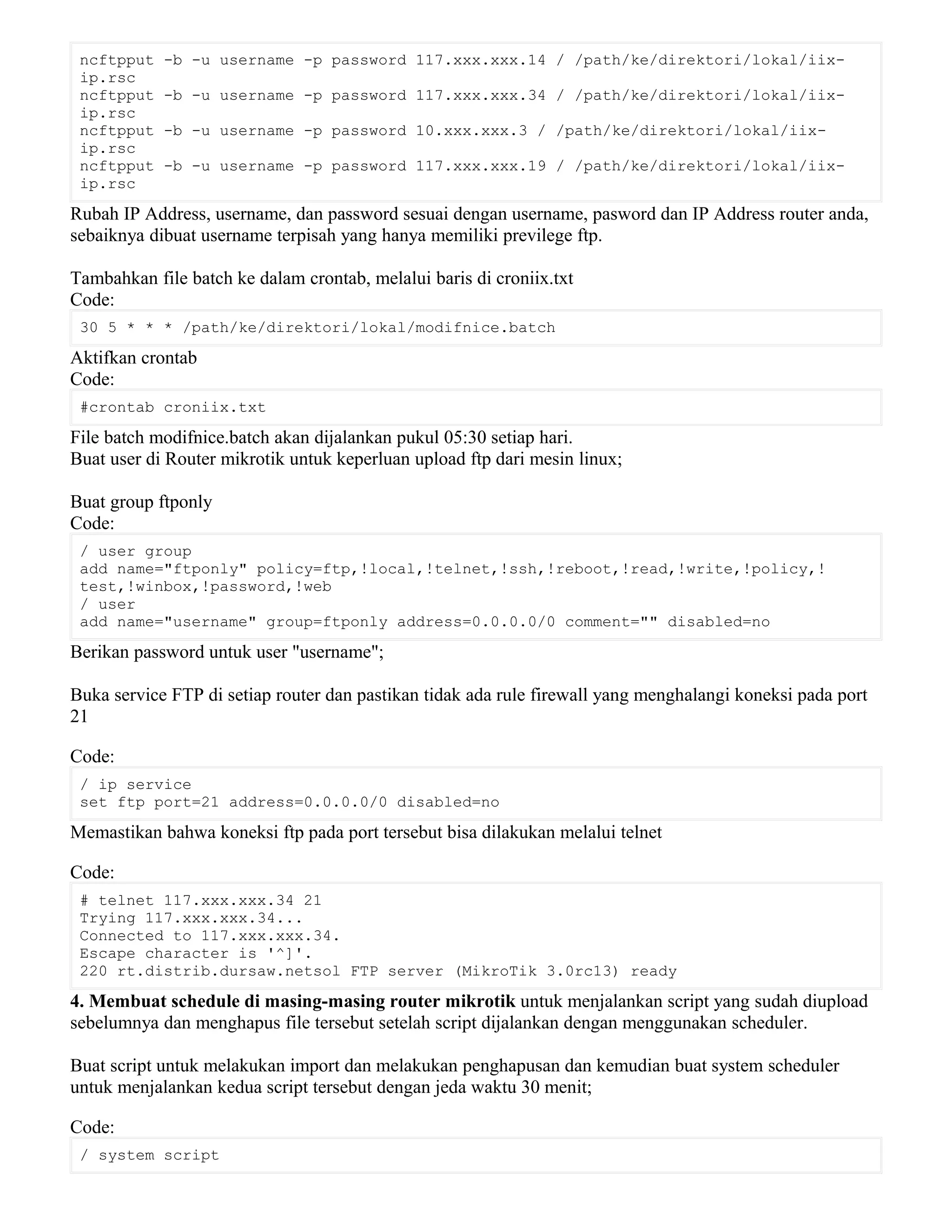 ncftpput -b -u username -p password 117.xxx.xxx.14 / /path/ke/direktori/lokal/iix-
ip.rsc
ncftpput -b -u username -p password 117.xxx.xxx.34 / /path/ke/direktori/lokal/iix-
ip.rsc
ncftpput -b -u username -p password 10.xxx.xxx.3 / /path/ke/direktori/lokal/iix-
ip.rsc
ncftpput -b -u username -p password 117.xxx.xxx.19 / /path/ke/direktori/lokal/iix-
ip.rsc
Rubah IP Address, username, dan password sesuai dengan username, pasword dan IP Address router anda,
sebaiknya dibuat username terpisah yang hanya memiliki previlege ftp.
Tambahkan file batch ke dalam crontab, melalui baris di croniix.txt
Code:
30 5 * * * /path/ke/direktori/lokal/modifnice.batch
Aktifkan crontab
Code:
#crontab croniix.txt
File batch modifnice.batch akan dijalankan pukul 05:30 setiap hari.
Buat user di Router mikrotik untuk keperluan upload ftp dari mesin linux;
Buat group ftponly
Code:
/ user group
add name="ftponly" policy=ftp,!local,!telnet,!ssh,!reboot,!read,!write,!policy,!
test,!winbox,!password,!web
/ user
add name="username" group=ftponly address=0.0.0.0/0 comment="" disabled=no
Berikan password untuk user "username";
Buka service FTP di setiap router dan pastikan tidak ada rule firewall yang menghalangi koneksi pada port
21
Code:
/ ip service
set ftp port=21 address=0.0.0.0/0 disabled=no
Memastikan bahwa koneksi ftp pada port tersebut bisa dilakukan melalui telnet
Code:
# telnet 117.xxx.xxx.34 21
Trying 117.xxx.xxx.34...
Connected to 117.xxx.xxx.34.
Escape character is '^]'.
220 rt.distrib.dursaw.netsol FTP server (MikroTik 3.0rc13) ready
4. Membuat schedule di masing-masing router mikrotik untuk menjalankan script yang sudah diupload
sebelumnya dan menghapus file tersebut setelah script dijalankan dengan menggunakan scheduler.
Buat script untuk melakukan import dan melakukan penghapusan dan kemudian buat system scheduler
untuk menjalankan kedua script tersebut dengan jeda waktu 30 menit;
Code:
/ system script
 