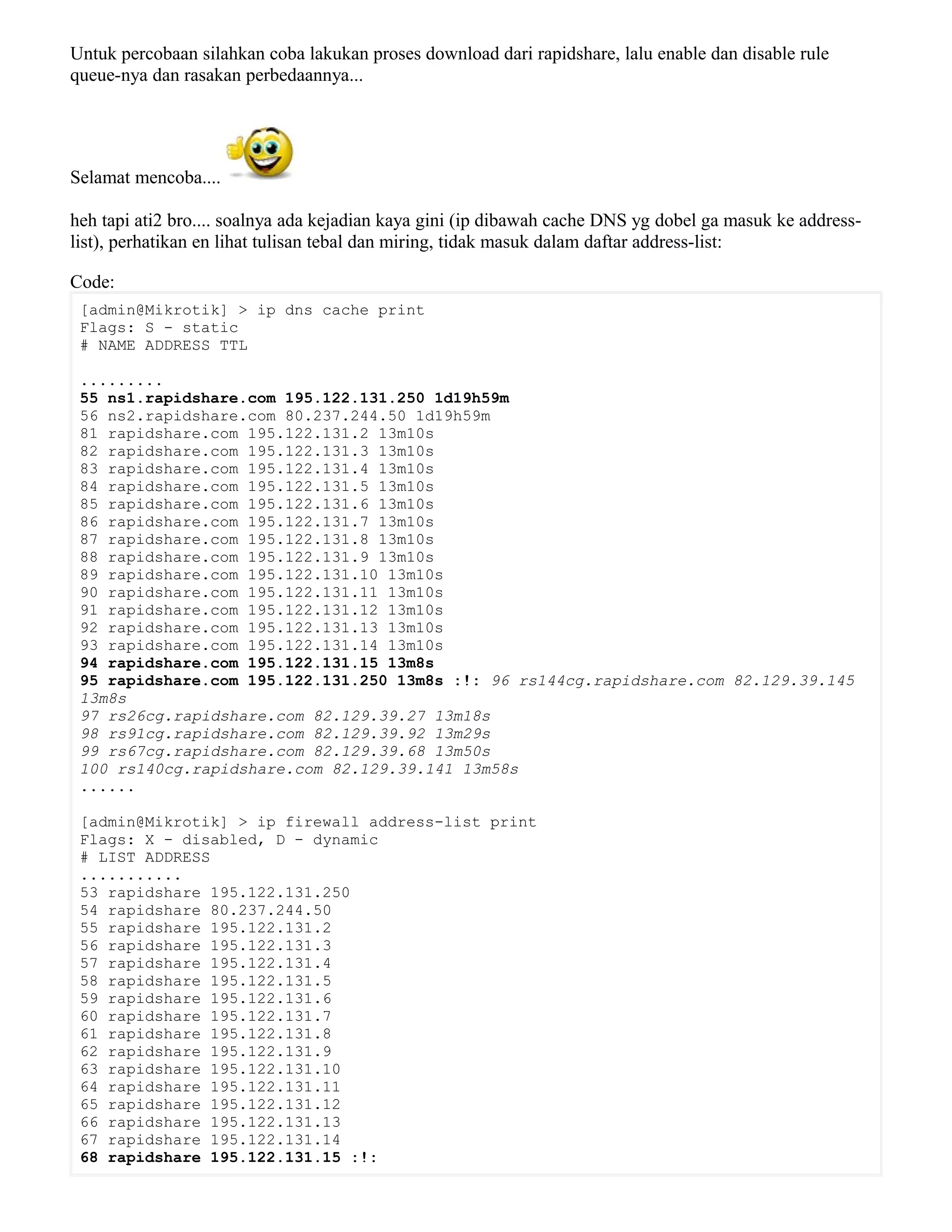 Untuk percobaan silahkan coba lakukan proses download dari rapidshare, lalu enable dan disable rule
queue-nya dan rasakan perbedaannya...
Selamat mencoba....
heh tapi ati2 bro.... soalnya ada kejadian kaya gini (ip dibawah cache DNS yg dobel ga masuk ke address-
list), perhatikan en lihat tulisan tebal dan miring, tidak masuk dalam daftar address-list:
Code:
[admin@Mikrotik] > ip dns cache print
Flags: S - static
# NAME ADDRESS TTL
.........
55 ns1.rapidshare.com 195.122.131.250 1d19h59m
56 ns2.rapidshare.com 80.237.244.50 1d19h59m
81 rapidshare.com 195.122.131.2 13m10s
82 rapidshare.com 195.122.131.3 13m10s
83 rapidshare.com 195.122.131.4 13m10s
84 rapidshare.com 195.122.131.5 13m10s
85 rapidshare.com 195.122.131.6 13m10s
86 rapidshare.com 195.122.131.7 13m10s
87 rapidshare.com 195.122.131.8 13m10s
88 rapidshare.com 195.122.131.9 13m10s
89 rapidshare.com 195.122.131.10 13m10s
90 rapidshare.com 195.122.131.11 13m10s
91 rapidshare.com 195.122.131.12 13m10s
92 rapidshare.com 195.122.131.13 13m10s
93 rapidshare.com 195.122.131.14 13m10s
94 rapidshare.com 195.122.131.15 13m8s
95 rapidshare.com 195.122.131.250 13m8s :!: 96 rs144cg.rapidshare.com 82.129.39.145
13m8s
97 rs26cg.rapidshare.com 82.129.39.27 13m18s
98 rs91cg.rapidshare.com 82.129.39.92 13m29s
99 rs67cg.rapidshare.com 82.129.39.68 13m50s
100 rs140cg.rapidshare.com 82.129.39.141 13m58s
......
[admin@Mikrotik] > ip firewall address-list print
Flags: X - disabled, D - dynamic
# LIST ADDRESS
...........
53 rapidshare 195.122.131.250
54 rapidshare 80.237.244.50
55 rapidshare 195.122.131.2
56 rapidshare 195.122.131.3
57 rapidshare 195.122.131.4
58 rapidshare 195.122.131.5
59 rapidshare 195.122.131.6
60 rapidshare 195.122.131.7
61 rapidshare 195.122.131.8
62 rapidshare 195.122.131.9
63 rapidshare 195.122.131.10
64 rapidshare 195.122.131.11
65 rapidshare 195.122.131.12
66 rapidshare 195.122.131.13
67 rapidshare 195.122.131.14
68 rapidshare 195.122.131.15 :!:
 