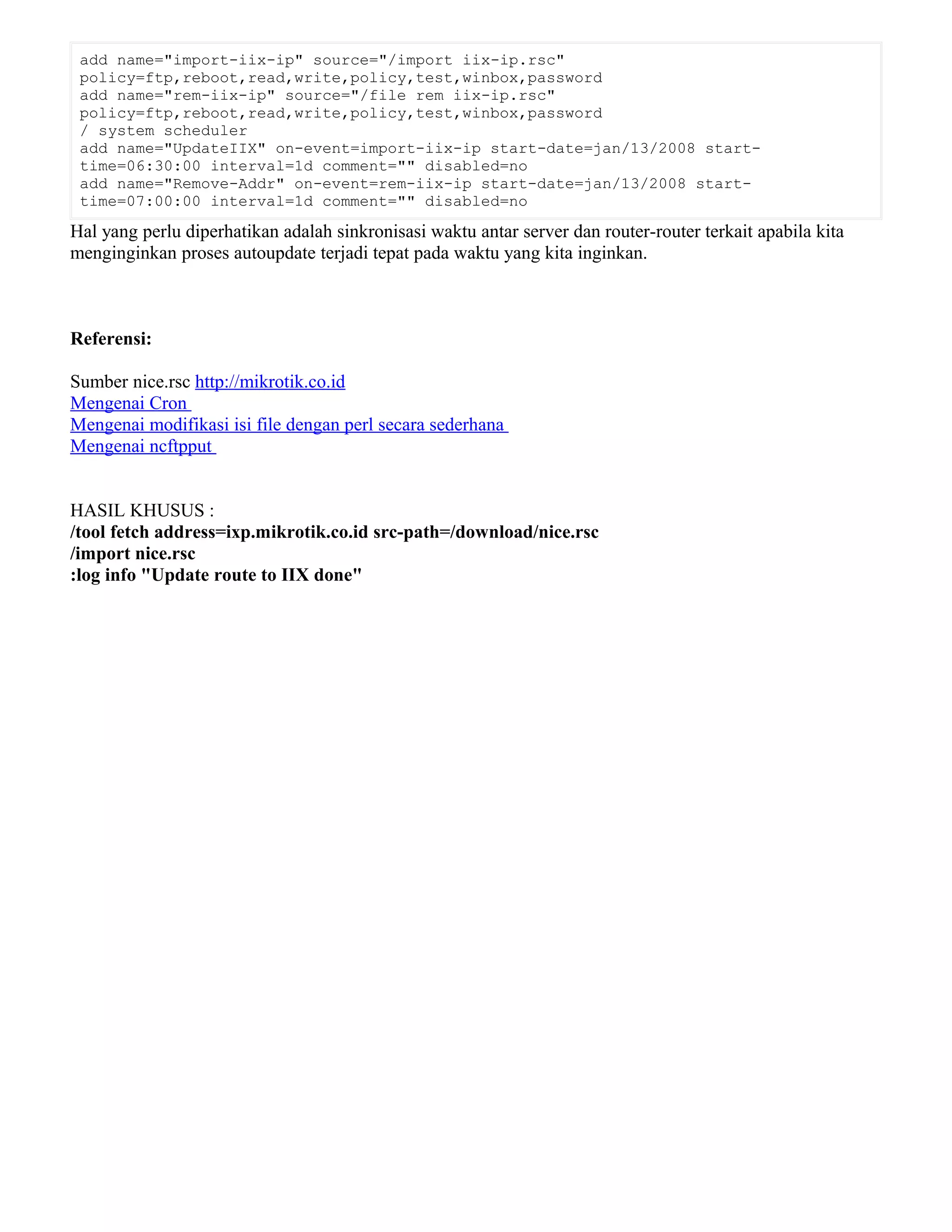 add name="import-iix-ip" source="/import iix-ip.rsc"
policy=ftp,reboot,read,write,policy,test,winbox,password
add name="rem-iix-ip" source="/file rem iix-ip.rsc"
policy=ftp,reboot,read,write,policy,test,winbox,password
/ system scheduler
add name="UpdateIIX" on-event=import-iix-ip start-date=jan/13/2008 start-
time=06:30:00 interval=1d comment="" disabled=no
add name="Remove-Addr" on-event=rem-iix-ip start-date=jan/13/2008 start-
time=07:00:00 interval=1d comment="" disabled=no
Hal yang perlu diperhatikan adalah sinkronisasi waktu antar server dan router-router terkait apabila kita
menginginkan proses autoupdate terjadi tepat pada waktu yang kita inginkan.
Referensi:
Sumber nice.rsc http://mikrotik.co.id
Mengenai Cron
Mengenai modifikasi isi file dengan perl secara sederhana
Mengenai ncftpput
HASIL KHUSUS :
/tool fetch address=ixp.mikrotik.co.id src-path=/download/nice.rsc
/import nice.rsc
:log info "Update route to IIX done"
 