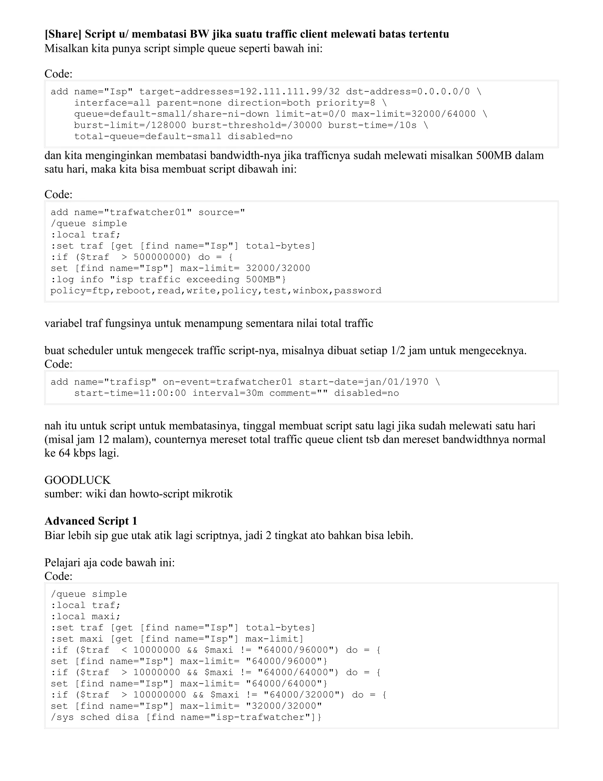 [Share] Script u/ membatasi BW jika suatu traffic client melewati batas tertentu
Misalkan kita punya script simple queue seperti bawah ini:
Code:
add name="Isp" target-addresses=192.111.111.99/32 dst-address=0.0.0.0/0 
interface=all parent=none direction=both priority=8 
queue=default-small/share-ni-down limit-at=0/0 max-limit=32000/64000 
burst-limit=/128000 burst-threshold=/30000 burst-time=/10s 
total-queue=default-small disabled=no
dan kita menginginkan membatasi bandwidth-nya jika trafficnya sudah melewati misalkan 500MB dalam
satu hari, maka kita bisa membuat script dibawah ini:
Code:
add name="trafwatcher01" source="
/queue simple
:local traf;
:set traf [get [find name="Isp"] total-bytes]
:if ($traf > 500000000) do = {
set [find name="Isp"] max-limit= 32000/32000
:log info "isp traffic exceeding 500MB"}
policy=ftp,reboot,read,write,policy,test,winbox,password
variabel traf fungsinya untuk menampung sementara nilai total traffic
buat scheduler untuk mengecek traffic script-nya, misalnya dibuat setiap 1/2 jam untuk mengeceknya.
Code:
add name="trafisp" on-event=trafwatcher01 start-date=jan/01/1970 
start-time=11:00:00 interval=30m comment="" disabled=no
nah itu untuk script untuk membatasinya, tinggal membuat script satu lagi jika sudah melewati satu hari
(misal jam 12 malam), counternya mereset total traffic queue client tsb dan mereset bandwidthnya normal
ke 64 kbps lagi.
GOODLUCK
sumber: wiki dan howto-script mikrotik
Advanced Script 1
Biar lebih sip gue utak atik lagi scriptnya, jadi 2 tingkat ato bahkan bisa lebih.
Pelajari aja code bawah ini:
Code:
/queue simple
:local traf;
:local maxi;
:set traf [get [find name="Isp"] total-bytes]
:set maxi [get [find name="Isp"] max-limit]
:if ($traf < 10000000 && $maxi != "64000/96000") do = {
set [find name="Isp"] max-limit= "64000/96000"}
:if ($traf > 10000000 && $maxi != "64000/64000") do = {
set [find name="Isp"] max-limit= "64000/64000"}
:if ($traf > 100000000 && $maxi != "64000/32000") do = {
set [find name="Isp"] max-limit= "32000/32000"
/sys sched disa [find name="isp-trafwatcher"]}
 