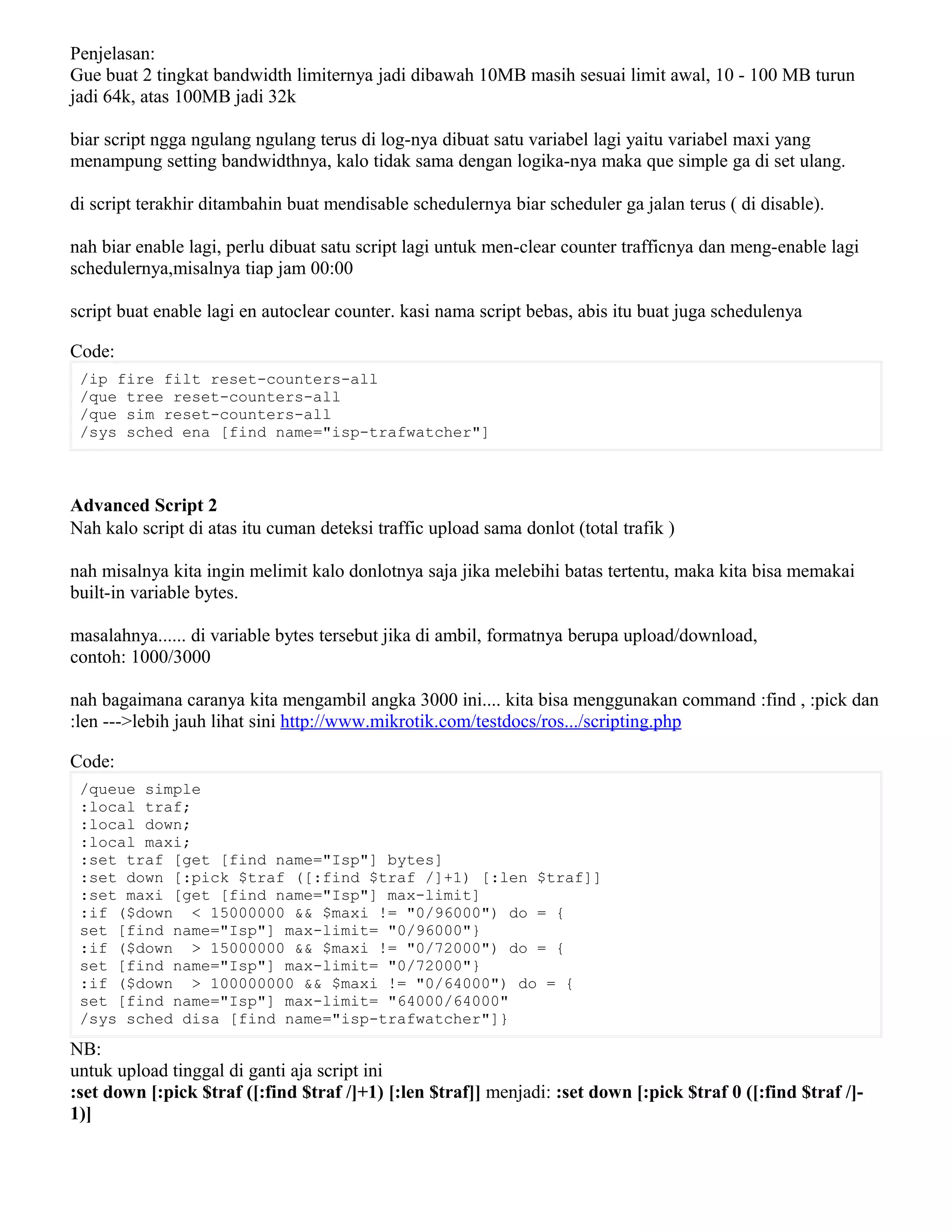 Penjelasan:
Gue buat 2 tingkat bandwidth limiternya jadi dibawah 10MB masih sesuai limit awal, 10 - 100 MB turun
jadi 64k, atas 100MB jadi 32k
biar script ngga ngulang ngulang terus di log-nya dibuat satu variabel lagi yaitu variabel maxi yang
menampung setting bandwidthnya, kalo tidak sama dengan logika-nya maka que simple ga di set ulang.
di script terakhir ditambahin buat mendisable schedulernya biar scheduler ga jalan terus ( di disable).
nah biar enable lagi, perlu dibuat satu script lagi untuk men-clear counter trafficnya dan meng-enable lagi
schedulernya,misalnya tiap jam 00:00
script buat enable lagi en autoclear counter. kasi nama script bebas, abis itu buat juga schedulenya
Code:
/ip fire filt reset-counters-all
/que tree reset-counters-all
/que sim reset-counters-all
/sys sched ena [find name="isp-trafwatcher"]
Advanced Script 2
Nah kalo script di atas itu cuman deteksi traffic upload sama donlot (total trafik )
nah misalnya kita ingin melimit kalo donlotnya saja jika melebihi batas tertentu, maka kita bisa memakai
built-in variable bytes.
masalahnya...... di variable bytes tersebut jika di ambil, formatnya berupa upload/download,
contoh: 1000/3000
nah bagaimana caranya kita mengambil angka 3000 ini.... kita bisa menggunakan command :find , :pick dan
:len --->lebih jauh lihat sini http://www.mikrotik.com/testdocs/ros.../scripting.php
Code:
/queue simple
:local traf;
:local down;
:local maxi;
:set traf [get [find name="Isp"] bytes]
:set down [:pick $traf ([:find $traf /]+1) [:len $traf]]
:set maxi [get [find name="Isp"] max-limit]
:if ($down < 15000000 && $maxi != "0/96000") do = {
set [find name="Isp"] max-limit= "0/96000"}
:if ($down > 15000000 && $maxi != "0/72000") do = {
set [find name="Isp"] max-limit= "0/72000"}
:if ($down > 100000000 && $maxi != "0/64000") do = {
set [find name="Isp"] max-limit= "64000/64000"
/sys sched disa [find name="isp-trafwatcher"]}
NB:
untuk upload tinggal di ganti aja script ini
:set down [:pick $traf ([:find $traf /]+1) [:len $traf]] menjadi: :set down [:pick $traf 0 ([:find $traf /]-
1)]
 