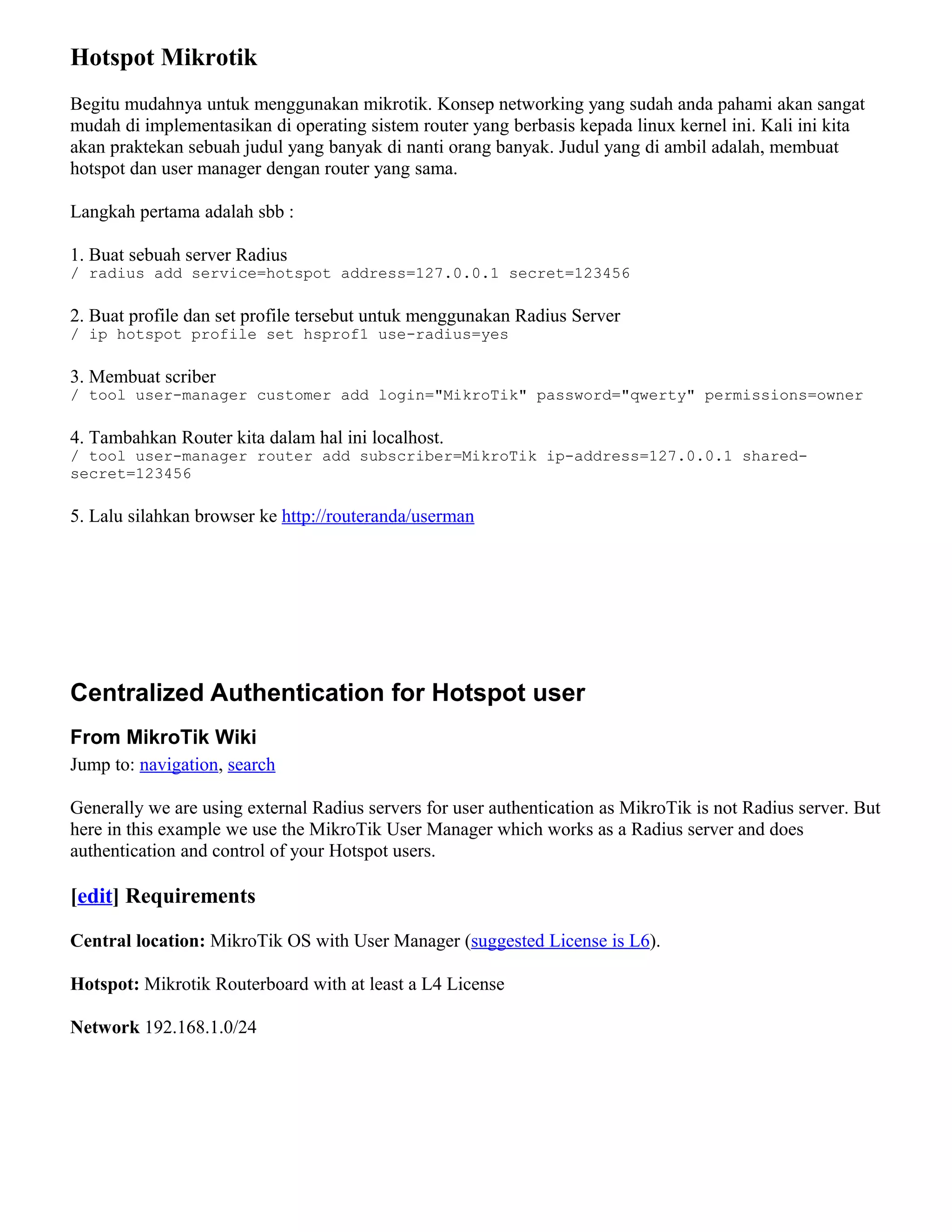 Hotspot Mikrotik
Begitu mudahnya untuk menggunakan mikrotik. Konsep networking yang sudah anda pahami akan sangat
mudah di implementasikan di operating sistem router yang berbasis kepada linux kernel ini. Kali ini kita
akan praktekan sebuah judul yang banyak di nanti orang banyak. Judul yang di ambil adalah, membuat
hotspot dan user manager dengan router yang sama.
Langkah pertama adalah sbb :
1. Buat sebuah server Radius
/ radius add service=hotspot address=127.0.0.1 secret=123456
2. Buat profile dan set profile tersebut untuk menggunakan Radius Server
/ ip hotspot profile set hsprof1 use-radius=yes
3. Membuat scriber
/ tool user-manager customer add login="MikroTik" password="qwerty" permissions=owner
4. Tambahkan Router kita dalam hal ini localhost.
/ tool user-manager router add subscriber=MikroTik ip-address=127.0.0.1 shared-
secret=123456
5. Lalu silahkan browser ke http://routeranda/userman
Centralized Authentication for Hotspot user
From MikroTik Wiki
Jump to: navigation, search
Generally we are using external Radius servers for user authentication as MikroTik is not Radius server. But
here in this example we use the MikroTik User Manager which works as a Radius server and does
authentication and control of your Hotspot users.
[edit] Requirements
Central location: MikroTik OS with User Manager (suggested License is L6).
Hotspot: Mikrotik Routerboard with at least a L4 License
Network 192.168.1.0/24
 