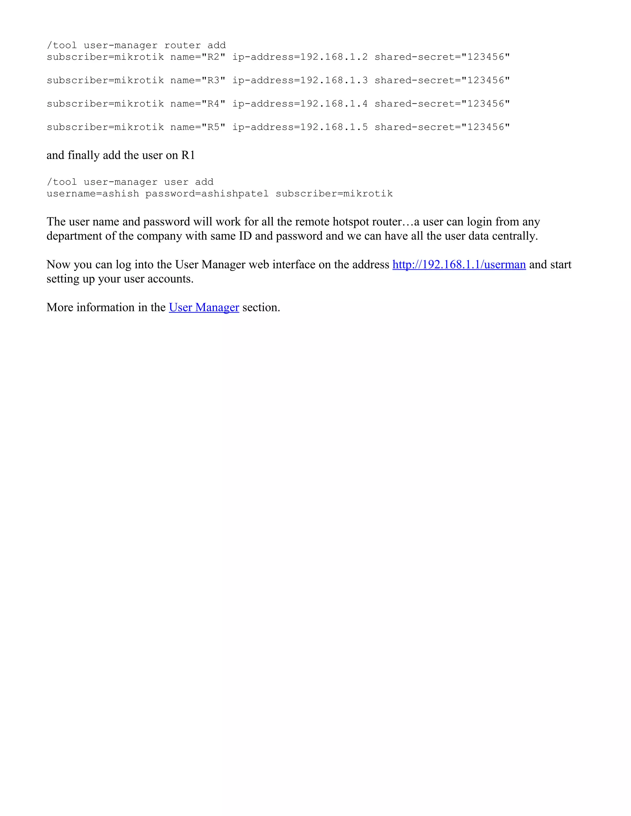 /tool user-manager router add
subscriber=mikrotik name="R2" ip-address=192.168.1.2 shared-secret="123456"
subscriber=mikrotik name="R3" ip-address=192.168.1.3 shared-secret="123456"
subscriber=mikrotik name="R4" ip-address=192.168.1.4 shared-secret="123456"
subscriber=mikrotik name="R5" ip-address=192.168.1.5 shared-secret="123456"
and finally add the user on R1
/tool user-manager user add
username=ashish password=ashishpatel subscriber=mikrotik
The user name and password will work for all the remote hotspot router…a user can login from any
department of the company with same ID and password and we can have all the user data centrally.
Now you can log into the User Manager web interface on the address http://192.168.1.1/userman and start
setting up your user accounts.
More information in the User Manager section.
 