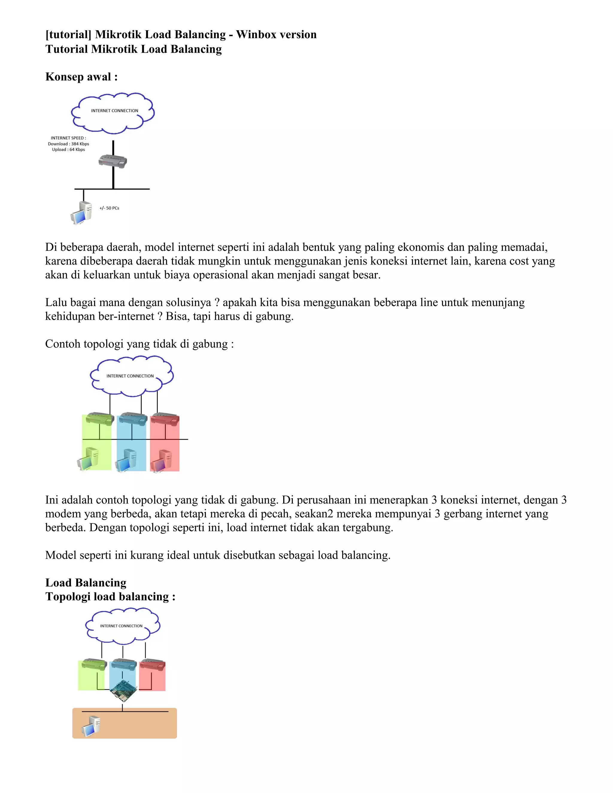 [tutorial] Mikrotik Load Balancing - Winbox version
Tutorial Mikrotik Load Balancing
Konsep awal :
Di beberapa daerah, model internet seperti ini adalah bentuk yang paling ekonomis dan paling memadai,
karena dibeberapa daerah tidak mungkin untuk menggunakan jenis koneksi internet lain, karena cost yang
akan di keluarkan untuk biaya operasional akan menjadi sangat besar.
Lalu bagai mana dengan solusinya ? apakah kita bisa menggunakan beberapa line untuk menunjang
kehidupan ber-internet ? Bisa, tapi harus di gabung.
Contoh topologi yang tidak di gabung :
Ini adalah contoh topologi yang tidak di gabung. Di perusahaan ini menerapkan 3 koneksi internet, dengan 3
modem yang berbeda, akan tetapi mereka di pecah, seakan2 mereka mempunyai 3 gerbang internet yang
berbeda. Dengan topologi seperti ini, load internet tidak akan tergabung.
Model seperti ini kurang ideal untuk disebutkan sebagai load balancing.
Load Balancing
Topologi load balancing :
 
