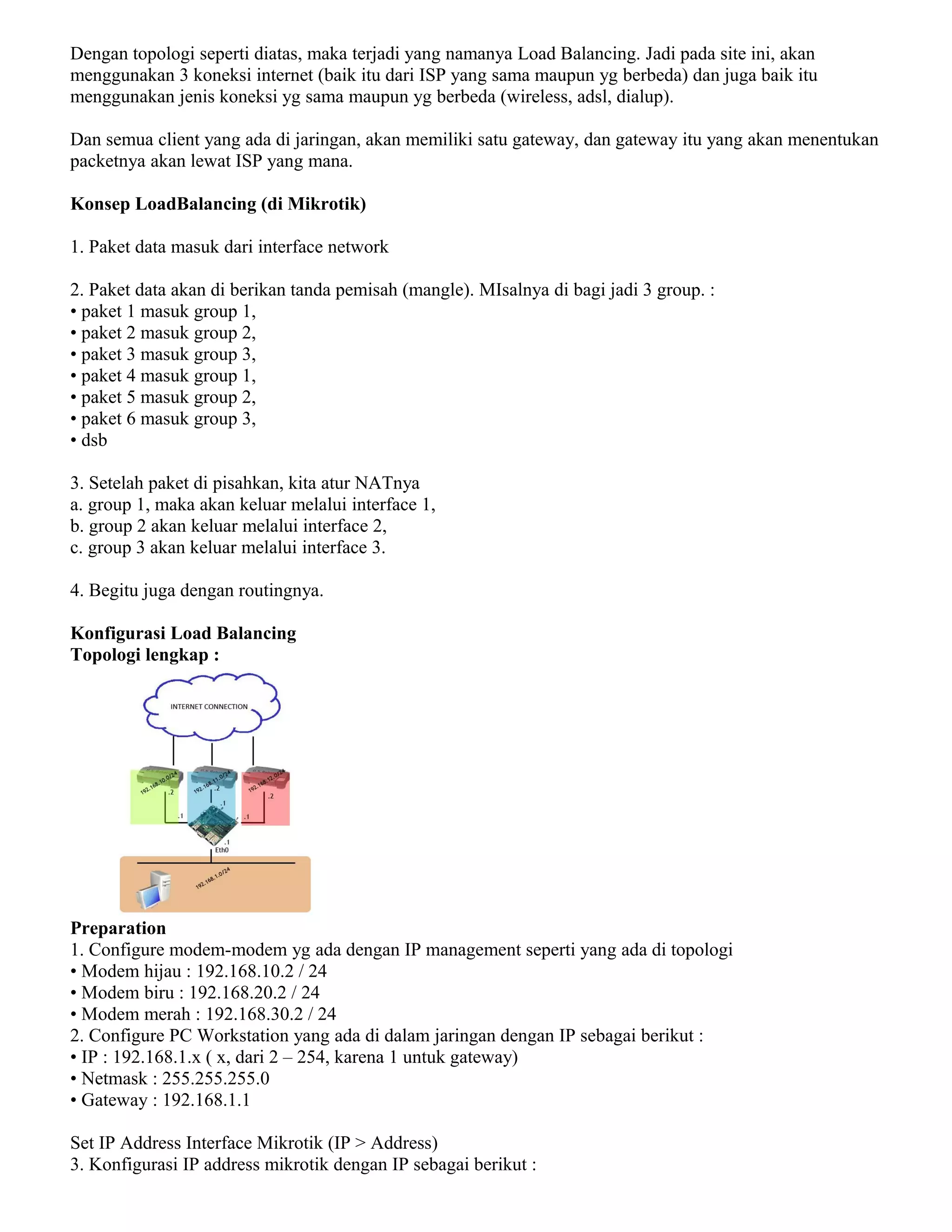 Dengan topologi seperti diatas, maka terjadi yang namanya Load Balancing. Jadi pada site ini, akan
menggunakan 3 koneksi internet (baik itu dari ISP yang sama maupun yg berbeda) dan juga baik itu
menggunakan jenis koneksi yg sama maupun yg berbeda (wireless, adsl, dialup).
Dan semua client yang ada di jaringan, akan memiliki satu gateway, dan gateway itu yang akan menentukan
packetnya akan lewat ISP yang mana.
Konsep LoadBalancing (di Mikrotik)
1. Paket data masuk dari interface network
2. Paket data akan di berikan tanda pemisah (mangle). MIsalnya di bagi jadi 3 group. :
• paket 1 masuk group 1,
• paket 2 masuk group 2,
• paket 3 masuk group 3,
• paket 4 masuk group 1,
• paket 5 masuk group 2,
• paket 6 masuk group 3,
• dsb
3. Setelah paket di pisahkan, kita atur NATnya
a. group 1, maka akan keluar melalui interface 1,
b. group 2 akan keluar melalui interface 2,
c. group 3 akan keluar melalui interface 3.
4. Begitu juga dengan routingnya.
Konfigurasi Load Balancing
Topologi lengkap :
Preparation
1. Configure modem-modem yg ada dengan IP management seperti yang ada di topologi
• Modem hijau : 192.168.10.2 / 24
• Modem biru : 192.168.20.2 / 24
• Modem merah : 192.168.30.2 / 24
2. Configure PC Workstation yang ada di dalam jaringan dengan IP sebagai berikut :
• IP : 192.168.1.x ( x, dari 2 – 254, karena 1 untuk gateway)
• Netmask : 255.255.255.0
• Gateway : 192.168.1.1
Set IP Address Interface Mikrotik (IP > Address)
3. Konfigurasi IP address mikrotik dengan IP sebagai berikut :
 