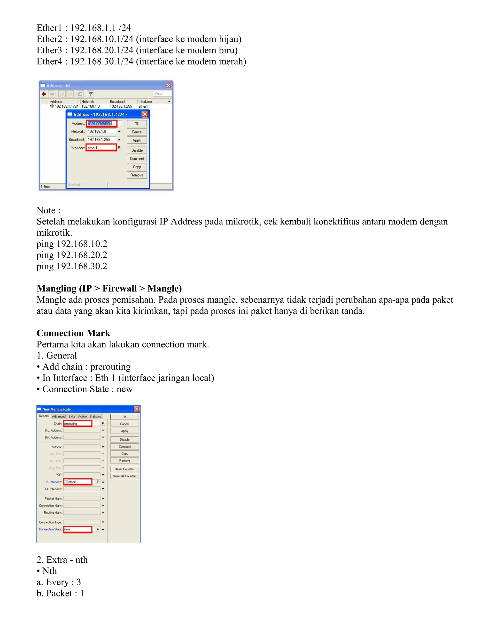 Ether1 : 192.168.1.1 /24
Ether2 : 192.168.10.1/24 (interface ke modem hijau)
Ether3 : 192.168.20.1/24 (interface ke modem biru)
Ether4 : 192.168.30.1/24 (interface ke modem merah)
Note :
Setelah melakukan konfigurasi IP Address pada mikrotik, cek kembali konektifitas antara modem dengan
mikrotik.
ping 192.168.10.2
ping 192.168.20.2
ping 192.168.30.2
Mangling (IP > Firewall > Mangle)
Mangle ada proses pemisahan. Pada proses mangle, sebenarnya tidak terjadi perubahan apa-apa pada paket
atau data yang akan kita kirimkan, tapi pada proses ini paket hanya di berikan tanda.
Connection Mark
Pertama kita akan lakukan connection mark.
1. General
• Add chain : prerouting
• In Interface : Eth 1 (interface jaringan local)
• Connection State : new
2. Extra - nth
• Nth
a. Every : 3
b. Packet : 1
 