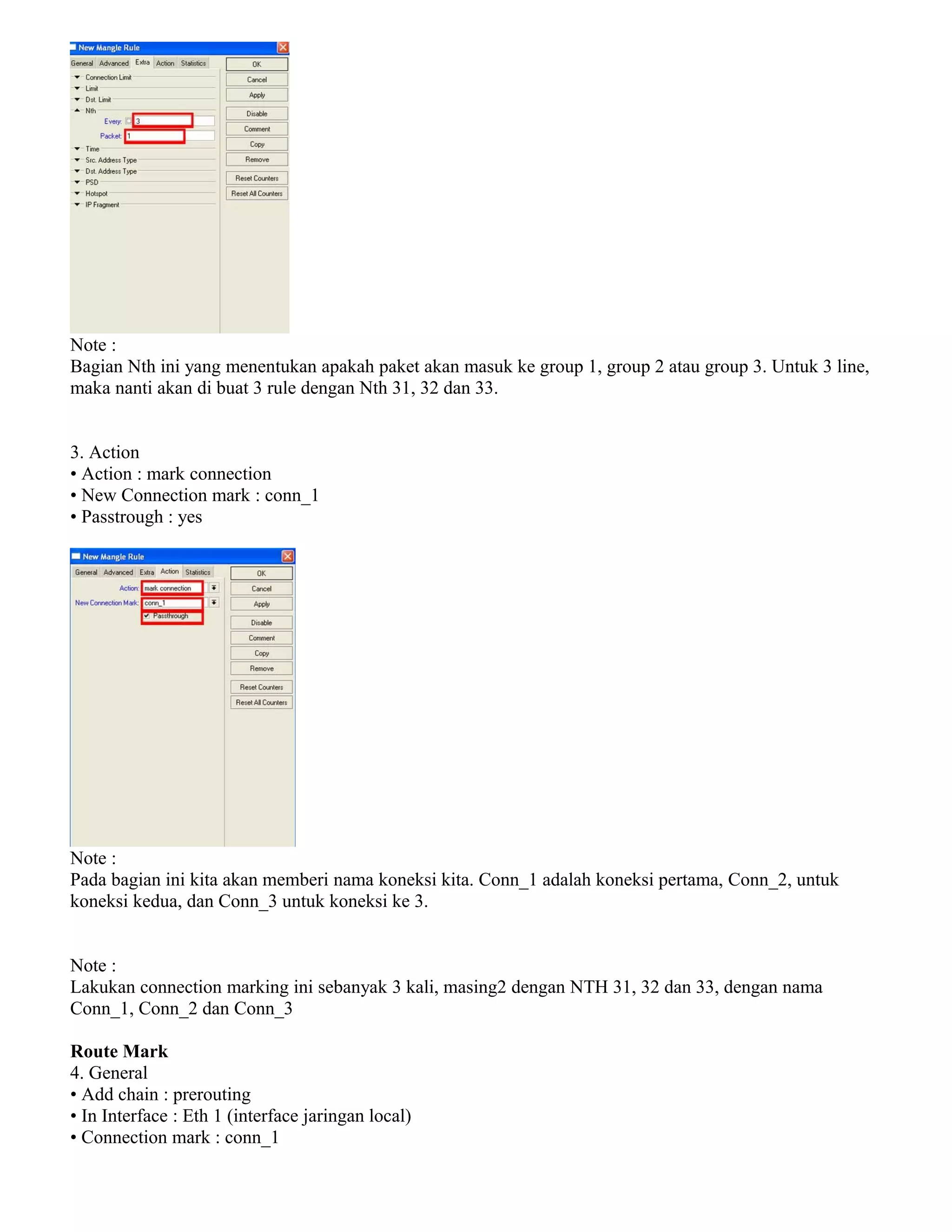 Note :
Bagian Nth ini yang menentukan apakah paket akan masuk ke group 1, group 2 atau group 3. Untuk 3 line,
maka nanti akan di buat 3 rule dengan Nth 31, 32 dan 33.
3. Action
• Action : mark connection
• New Connection mark : conn_1
• Passtrough : yes
Note :
Pada bagian ini kita akan memberi nama koneksi kita. Conn_1 adalah koneksi pertama, Conn_2, untuk
koneksi kedua, dan Conn_3 untuk koneksi ke 3.
Note :
Lakukan connection marking ini sebanyak 3 kali, masing2 dengan NTH 31, 32 dan 33, dengan nama
Conn_1, Conn_2 dan Conn_3
Route Mark
4. General
• Add chain : prerouting
• In Interface : Eth 1 (interface jaringan local)
• Connection mark : conn_1
 