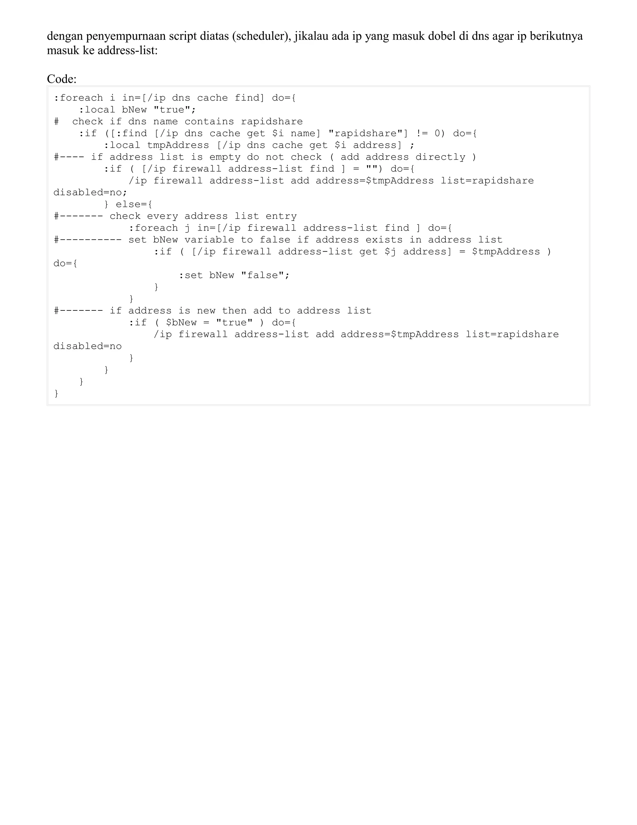 dengan penyempurnaan script diatas (scheduler), jikalau ada ip yang masuk dobel di dns agar ip berikutnya
masuk ke address-list:
Code:
:foreach i in=[/ip dns cache find] do={
:local bNew "true";
# check if dns name contains rapidshare
:if ([:find [/ip dns cache get $i name] "rapidshare"] != 0) do={
:local tmpAddress [/ip dns cache get $i address] ;
#---- if address list is empty do not check ( add address directly )
:if ( [/ip firewall address-list find ] = "") do={
/ip firewall address-list add address=$tmpAddress list=rapidshare
disabled=no;
} else={
#------- check every address list entry
:foreach j in=[/ip firewall address-list find ] do={
#---------- set bNew variable to false if address exists in address list
:if ( [/ip firewall address-list get $j address] = $tmpAddress )
do={
:set bNew "false";
}
}
#------- if address is new then add to address list
:if ( $bNew = "true" ) do={
/ip firewall address-list add address=$tmpAddress list=rapidshare
disabled=no
}
}
}
}
 