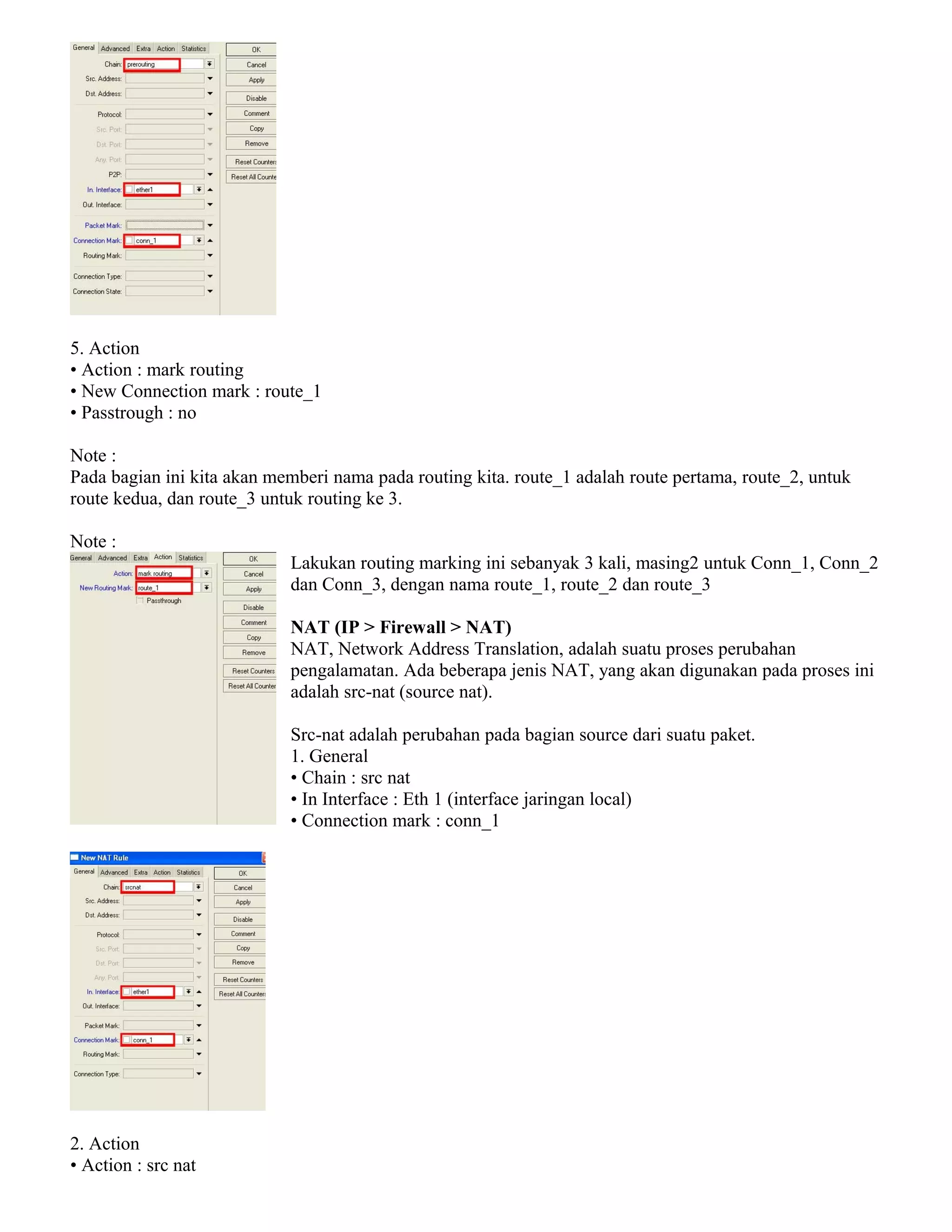 5. Action
• Action : mark routing
• New Connection mark : route_1
• Passtrough : no
Note :
Pada bagian ini kita akan memberi nama pada routing kita. route_1 adalah route pertama, route_2, untuk
route kedua, dan route_3 untuk routing ke 3.
Note :
Lakukan routing marking ini sebanyak 3 kali, masing2 untuk Conn_1, Conn_2
dan Conn_3, dengan nama route_1, route_2 dan route_3
NAT (IP > Firewall > NAT)
NAT, Network Address Translation, adalah suatu proses perubahan
pengalamatan. Ada beberapa jenis NAT, yang akan digunakan pada proses ini
adalah src-nat (source nat).
Src-nat adalah perubahan pada bagian source dari suatu paket.
1. General
• Chain : src nat
• In Interface : Eth 1 (interface jaringan local)
• Connection mark : conn_1
2. Action
• Action : src nat
 