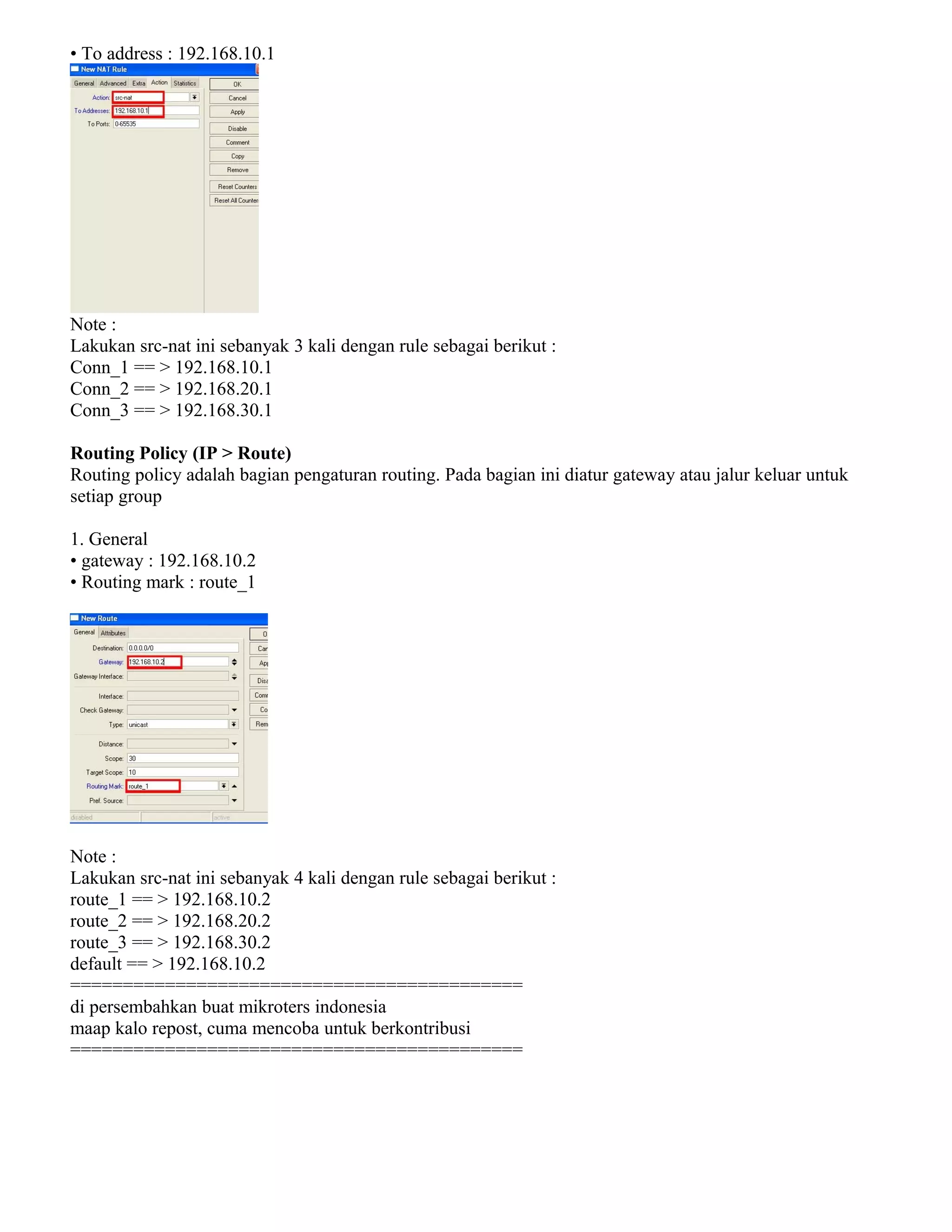 • To address : 192.168.10.1
Note :
Lakukan src-nat ini sebanyak 3 kali dengan rule sebagai berikut :
Conn_1 == > 192.168.10.1
Conn_2 == > 192.168.20.1
Conn_3 == > 192.168.30.1
Routing Policy (IP > Route)
Routing policy adalah bagian pengaturan routing. Pada bagian ini diatur gateway atau jalur keluar untuk
setiap group
1. General
• gateway : 192.168.10.2
• Routing mark : route_1
Note :
Lakukan src-nat ini sebanyak 4 kali dengan rule sebagai berikut :
route_1 == > 192.168.10.2
route_2 == > 192.168.20.2
route_3 == > 192.168.30.2
default == > 192.168.10.2
===========================================
di persembahkan buat mikroters indonesia
maap kalo repost, cuma mencoba untuk berkontribusi
===========================================
 