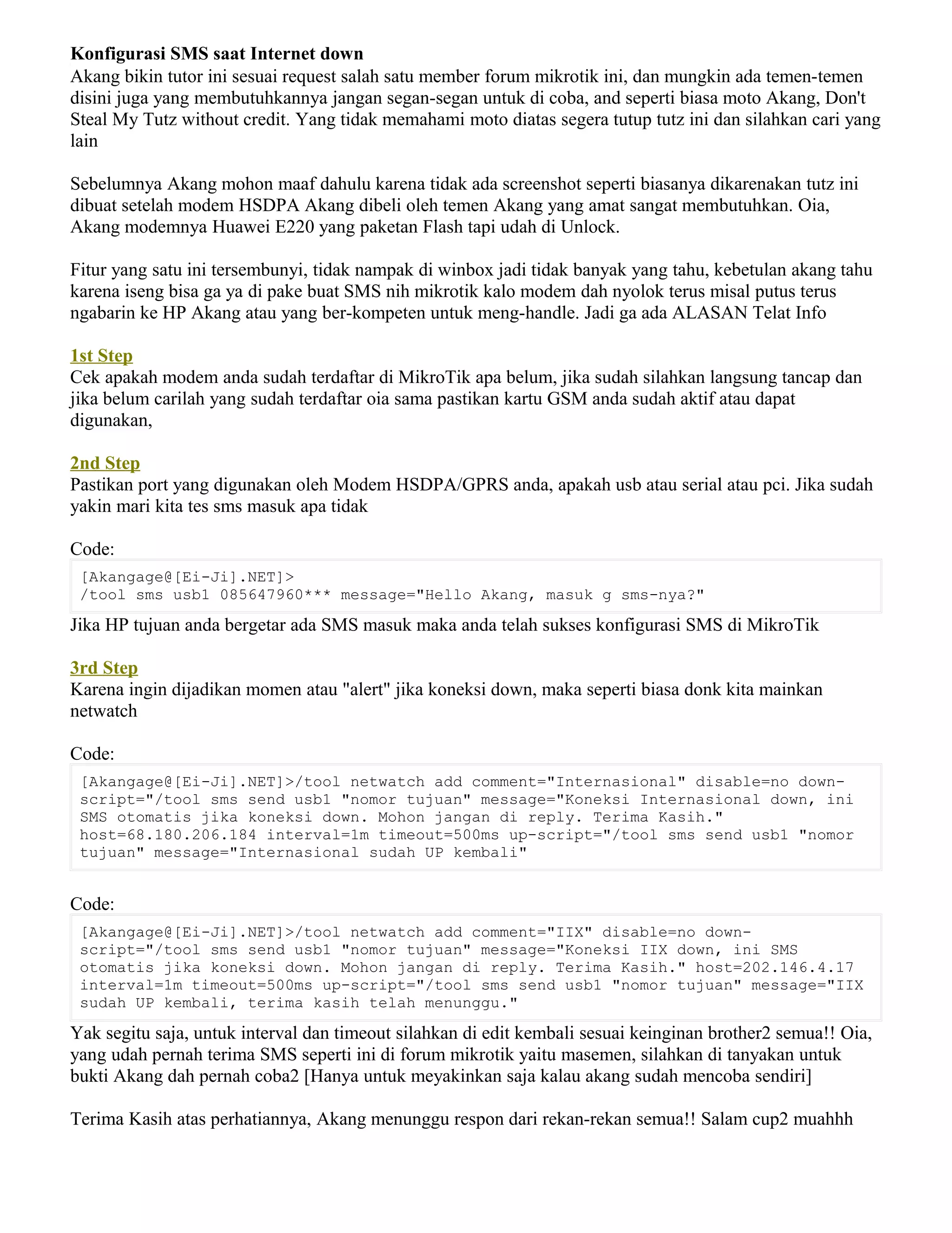 Konfigurasi SMS saat Internet down
Akang bikin tutor ini sesuai request salah satu member forum mikrotik ini, dan mungkin ada temen-temen
disini juga yang membutuhkannya jangan segan-segan untuk di coba, and seperti biasa moto Akang, Don't
Steal My Tutz without credit. Yang tidak memahami moto diatas segera tutup tutz ini dan silahkan cari yang
lain
Sebelumnya Akang mohon maaf dahulu karena tidak ada screenshot seperti biasanya dikarenakan tutz ini
dibuat setelah modem HSDPA Akang dibeli oleh temen Akang yang amat sangat membutuhkan. Oia,
Akang modemnya Huawei E220 yang paketan Flash tapi udah di Unlock.
Fitur yang satu ini tersembunyi, tidak nampak di winbox jadi tidak banyak yang tahu, kebetulan akang tahu
karena iseng bisa ga ya di pake buat SMS nih mikrotik kalo modem dah nyolok terus misal putus terus
ngabarin ke HP Akang atau yang ber-kompeten untuk meng-handle. Jadi ga ada ALASAN Telat Info
1st Step
Cek apakah modem anda sudah terdaftar di MikroTik apa belum, jika sudah silahkan langsung tancap dan
jika belum carilah yang sudah terdaftar oia sama pastikan kartu GSM anda sudah aktif atau dapat
digunakan,
2nd Step
Pastikan port yang digunakan oleh Modem HSDPA/GPRS anda, apakah usb atau serial atau pci. Jika sudah
yakin mari kita tes sms masuk apa tidak
Code:
[Akangage@[Ei-Ji].NET]>
/tool sms usb1 085647960*** message="Hello Akang, masuk g sms-nya?"
Jika HP tujuan anda bergetar ada SMS masuk maka anda telah sukses konfigurasi SMS di MikroTik
3rd Step
Karena ingin dijadikan momen atau "alert" jika koneksi down, maka seperti biasa donk kita mainkan
netwatch
Code:
[Akangage@[Ei-Ji].NET]>/tool netwatch add comment="Internasional" disable=no down-
script="/tool sms send usb1 "nomor tujuan" message="Koneksi Internasional down, ini
SMS otomatis jika koneksi down. Mohon jangan di reply. Terima Kasih."
host=68.180.206.184 interval=1m timeout=500ms up-script="/tool sms send usb1 "nomor
tujuan" message="Internasional sudah UP kembali"
Code:
[Akangage@[Ei-Ji].NET]>/tool netwatch add comment="IIX" disable=no down-
script="/tool sms send usb1 "nomor tujuan" message="Koneksi IIX down, ini SMS
otomatis jika koneksi down. Mohon jangan di reply. Terima Kasih." host=202.146.4.17
interval=1m timeout=500ms up-script="/tool sms send usb1 "nomor tujuan" message="IIX
sudah UP kembali, terima kasih telah menunggu."
Yak segitu saja, untuk interval dan timeout silahkan di edit kembali sesuai keinginan brother2 semua!! Oia,
yang udah pernah terima SMS seperti ini di forum mikrotik yaitu masemen, silahkan di tanyakan untuk
bukti Akang dah pernah coba2 [Hanya untuk meyakinkan saja kalau akang sudah mencoba sendiri]
Terima Kasih atas perhatiannya, Akang menunggu respon dari rekan-rekan semua!! Salam cup2 muahhh
 