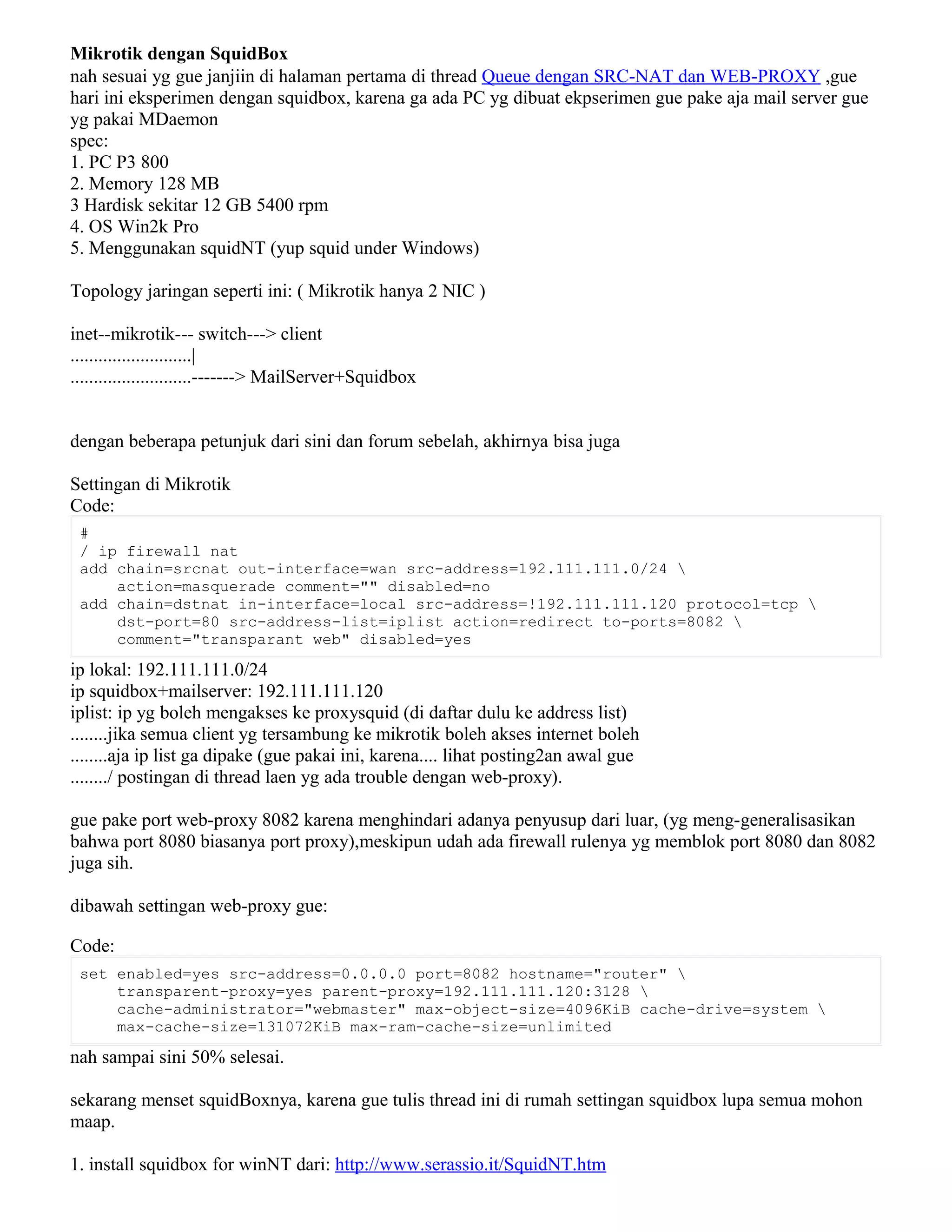 Mikrotik dengan SquidBox
nah sesuai yg gue janjiin di halaman pertama di thread Queue dengan SRC-NAT dan WEB-PROXY ,gue
hari ini eksperimen dengan squidbox, karena ga ada PC yg dibuat ekpserimen gue pake aja mail server gue
yg pakai MDaemon
spec:
1. PC P3 800
2. Memory 128 MB
3 Hardisk sekitar 12 GB 5400 rpm
4. OS Win2k Pro
5. Menggunakan squidNT (yup squid under Windows)
Topology jaringan seperti ini: ( Mikrotik hanya 2 NIC )
inet--mikrotik--- switch---> client
..........................|
..........................-------> MailServer+Squidbox
dengan beberapa petunjuk dari sini dan forum sebelah, akhirnya bisa juga
Settingan di Mikrotik
Code:
#
/ ip firewall nat
add chain=srcnat out-interface=wan src-address=192.111.111.0/24 
action=masquerade comment="" disabled=no
add chain=dstnat in-interface=local src-address=!192.111.111.120 protocol=tcp 
dst-port=80 src-address-list=iplist action=redirect to-ports=8082 
comment="transparant web" disabled=yes
ip lokal: 192.111.111.0/24
ip squidbox+mailserver: 192.111.111.120
iplist: ip yg boleh mengakses ke proxysquid (di daftar dulu ke address list)
........jika semua client yg tersambung ke mikrotik boleh akses internet boleh
........aja ip list ga dipake (gue pakai ini, karena.... lihat posting2an awal gue
......../ postingan di thread laen yg ada trouble dengan web-proxy).
gue pake port web-proxy 8082 karena menghindari adanya penyusup dari luar, (yg meng-generalisasikan
bahwa port 8080 biasanya port proxy),meskipun udah ada firewall rulenya yg memblok port 8080 dan 8082
juga sih.
dibawah settingan web-proxy gue:
Code:
set enabled=yes src-address=0.0.0.0 port=8082 hostname="router" 
transparent-proxy=yes parent-proxy=192.111.111.120:3128 
cache-administrator="webmaster" max-object-size=4096KiB cache-drive=system 
max-cache-size=131072KiB max-ram-cache-size=unlimited
nah sampai sini 50% selesai.
sekarang menset squidBoxnya, karena gue tulis thread ini di rumah settingan squidbox lupa semua mohon
maap.
1. install squidbox for winNT dari: http://www.serassio.it/SquidNT.htm
 