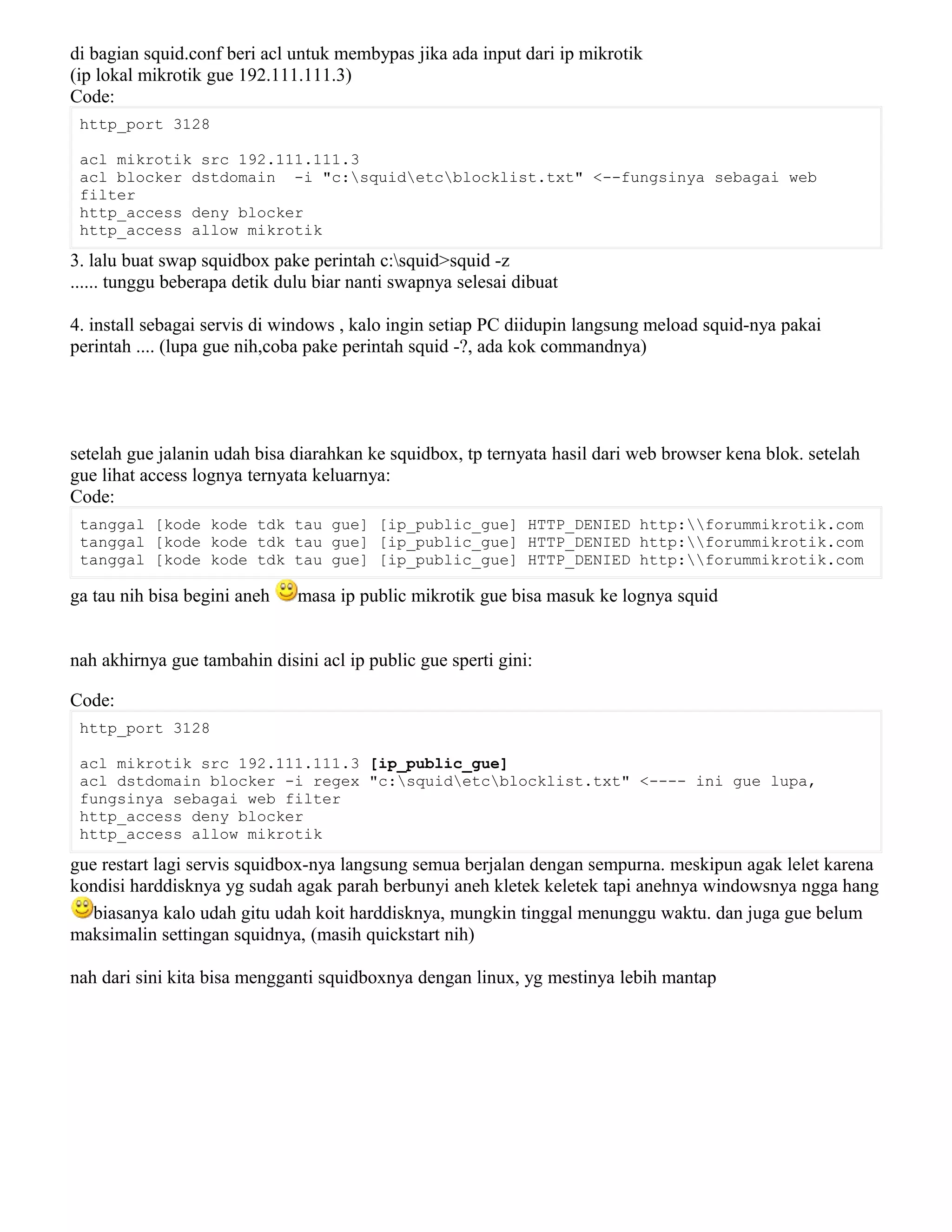 di bagian squid.conf beri acl untuk membypas jika ada input dari ip mikrotik
(ip lokal mikrotik gue 192.111.111.3)
Code:
http_port 3128
acl mikrotik src 192.111.111.3
acl blocker dstdomain -i "c:squidetcblocklist.txt" <--fungsinya sebagai web
filter
http_access deny blocker
http_access allow mikrotik
3. lalu buat swap squidbox pake perintah c:squid>squid -z
...... tunggu beberapa detik dulu biar nanti swapnya selesai dibuat
4. install sebagai servis di windows , kalo ingin setiap PC diidupin langsung meload squid-nya pakai
perintah .... (lupa gue nih,coba pake perintah squid -?, ada kok commandnya)
setelah gue jalanin udah bisa diarahkan ke squidbox, tp ternyata hasil dari web browser kena blok. setelah
gue lihat access lognya ternyata keluarnya:
Code:
tanggal [kode kode tdk tau gue] [ip_public_gue] HTTP_DENIED http:forummikrotik.com
tanggal [kode kode tdk tau gue] [ip_public_gue] HTTP_DENIED http:forummikrotik.com
tanggal [kode kode tdk tau gue] [ip_public_gue] HTTP_DENIED http:forummikrotik.com
ga tau nih bisa begini aneh masa ip public mikrotik gue bisa masuk ke lognya squid
nah akhirnya gue tambahin disini acl ip public gue sperti gini:
Code:
http_port 3128
acl mikrotik src 192.111.111.3 [ip_public_gue]
acl dstdomain blocker -i regex "c:squidetcblocklist.txt" <---- ini gue lupa,
fungsinya sebagai web filter
http_access deny blocker
http_access allow mikrotik
gue restart lagi servis squidbox-nya langsung semua berjalan dengan sempurna. meskipun agak lelet karena
kondisi harddisknya yg sudah agak parah berbunyi aneh kletek keletek tapi anehnya windowsnya ngga hang
biasanya kalo udah gitu udah koit harddisknya, mungkin tinggal menunggu waktu. dan juga gue belum
maksimalin settingan squidnya, (masih quickstart nih)
nah dari sini kita bisa mengganti squidboxnya dengan linux, yg mestinya lebih mantap
 