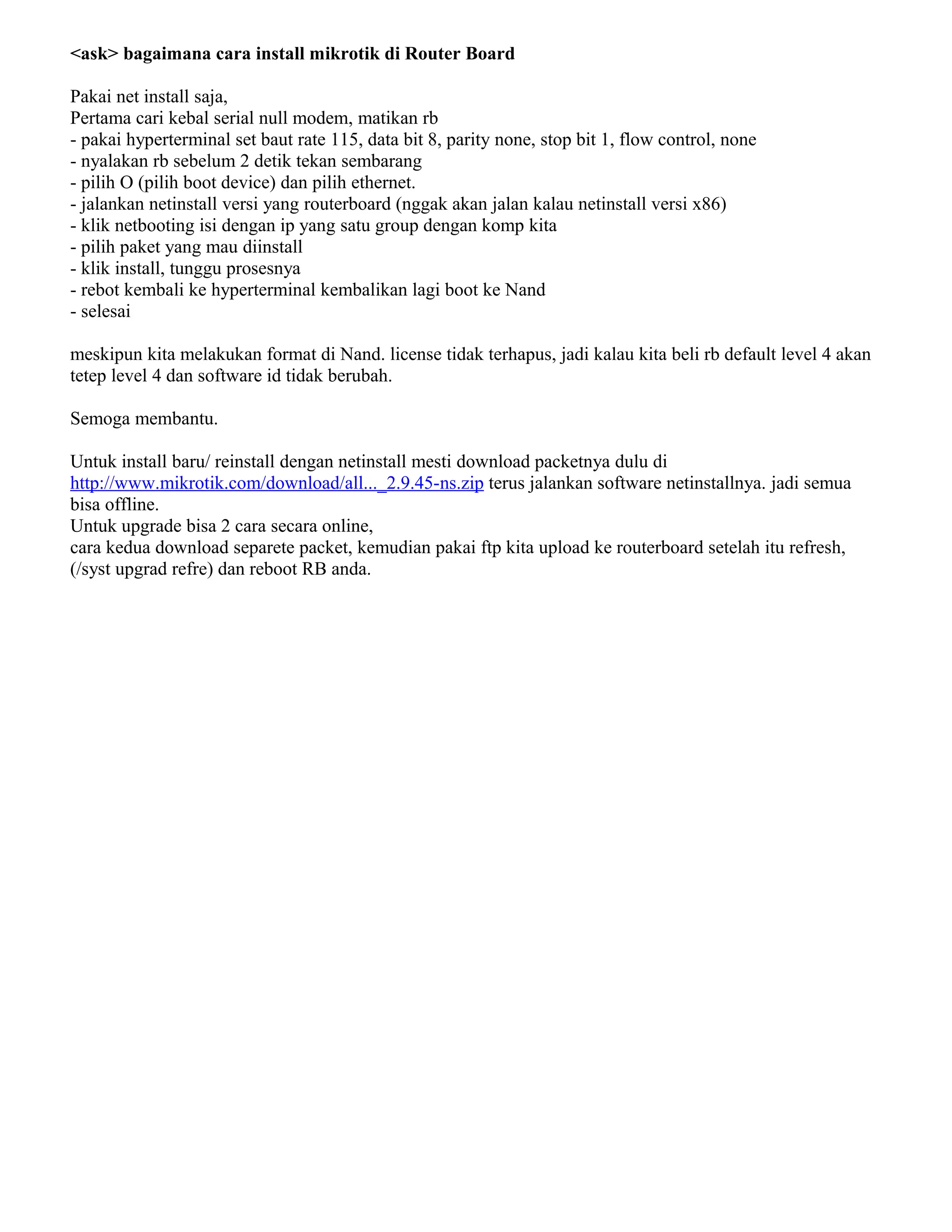 <ask> bagaimana cara install mikrotik di Router Board
Pakai net install saja,
Pertama cari kebal serial null modem, matikan rb
- pakai hyperterminal set baut rate 115, data bit 8, parity none, stop bit 1, flow control, none
- nyalakan rb sebelum 2 detik tekan sembarang
- pilih O (pilih boot device) dan pilih ethernet.
- jalankan netinstall versi yang routerboard (nggak akan jalan kalau netinstall versi x86)
- klik netbooting isi dengan ip yang satu group dengan komp kita
- pilih paket yang mau diinstall
- klik install, tunggu prosesnya
- rebot kembali ke hyperterminal kembalikan lagi boot ke Nand
- selesai
meskipun kita melakukan format di Nand. license tidak terhapus, jadi kalau kita beli rb default level 4 akan
tetep level 4 dan software id tidak berubah.
Semoga membantu.
Untuk install baru/ reinstall dengan netinstall mesti download packetnya dulu di
http://www.mikrotik.com/download/all..._2.9.45-ns.zip terus jalankan software netinstallnya. jadi semua
bisa offline.
Untuk upgrade bisa 2 cara secara online,
cara kedua download separete packet, kemudian pakai ftp kita upload ke routerboard setelah itu refresh,
(/syst upgrad refre) dan reboot RB anda.
 