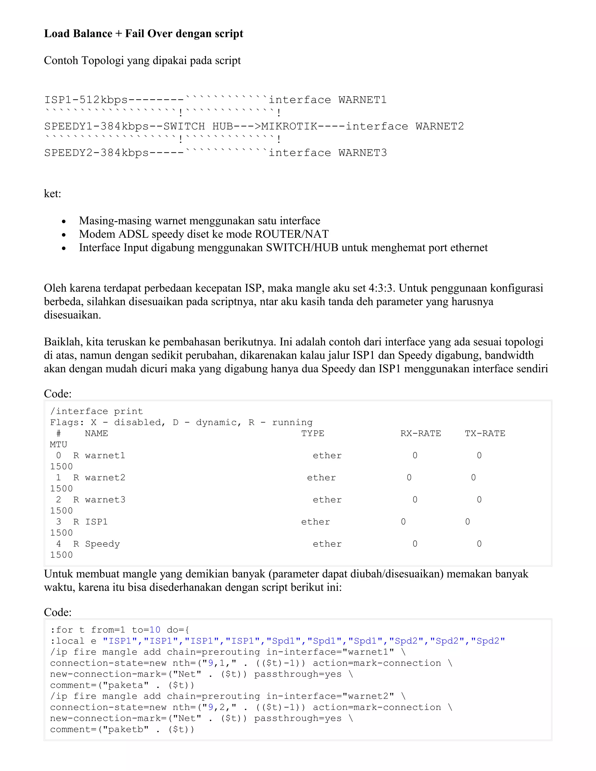 Load Balance + Fail Over dengan script
Contoh Topologi yang dipakai pada script
ISP1-512kbps--------````````````interface WARNET1
```````````````````!`````````````!
SPEEDY1-384kbps--SWITCH HUB--->MIKROTIK----interface WARNET2
```````````````````!`````````````!
SPEEDY2-384kbps-----````````````interface WARNET3
ket:
• Masing-masing warnet menggunakan satu interface
• Modem ADSL speedy diset ke mode ROUTER/NAT
• Interface Input digabung menggunakan SWITCH/HUB untuk menghemat port ethernet
Oleh karena terdapat perbedaan kecepatan ISP, maka mangle aku set 4:3:3. Untuk penggunaan konfigurasi
berbeda, silahkan disesuaikan pada scriptnya, ntar aku kasih tanda deh parameter yang harusnya
disesuaikan.
Baiklah, kita teruskan ke pembahasan berikutnya. Ini adalah contoh dari interface yang ada sesuai topologi
di atas, namun dengan sedikit perubahan, dikarenakan kalau jalur ISP1 dan Speedy digabung, bandwidth
akan dengan mudah dicuri maka yang digabung hanya dua Speedy dan ISP1 menggunakan interface sendiri
Code:
/interface print
Flags: X - disabled, D - dynamic, R - running
# NAME TYPE RX-RATE TX-RATE
MTU
0 R warnet1 ether 0 0
1500
1 R warnet2 ether 0 0
1500
2 R warnet3 ether 0 0
1500
3 R ISP1 ether 0 0
1500
4 R Speedy ether 0 0
1500
Untuk membuat mangle yang demikian banyak (parameter dapat diubah/disesuaikan) memakan banyak
waktu, karena itu bisa disederhanakan dengan script berikut ini:
Code:
:for t from=1 to=10 do={
:local e "ISP1","ISP1","ISP1","ISP1","Spd1","Spd1","Spd1","Spd2","Spd2","Spd2"
/ip fire mangle add chain=prerouting in-interface="warnet1" 
connection-state=new nth=("9,1," . (($t)-1)) action=mark-connection 
new-connection-mark=("Net" . ($t)) passthrough=yes 
comment=("paketa" . ($t))
/ip fire mangle add chain=prerouting in-interface="warnet2" 
connection-state=new nth=("9,2," . (($t)-1)) action=mark-connection 
new-connection-mark=("Net" . ($t)) passthrough=yes 
comment=("paketb" . ($t))
 