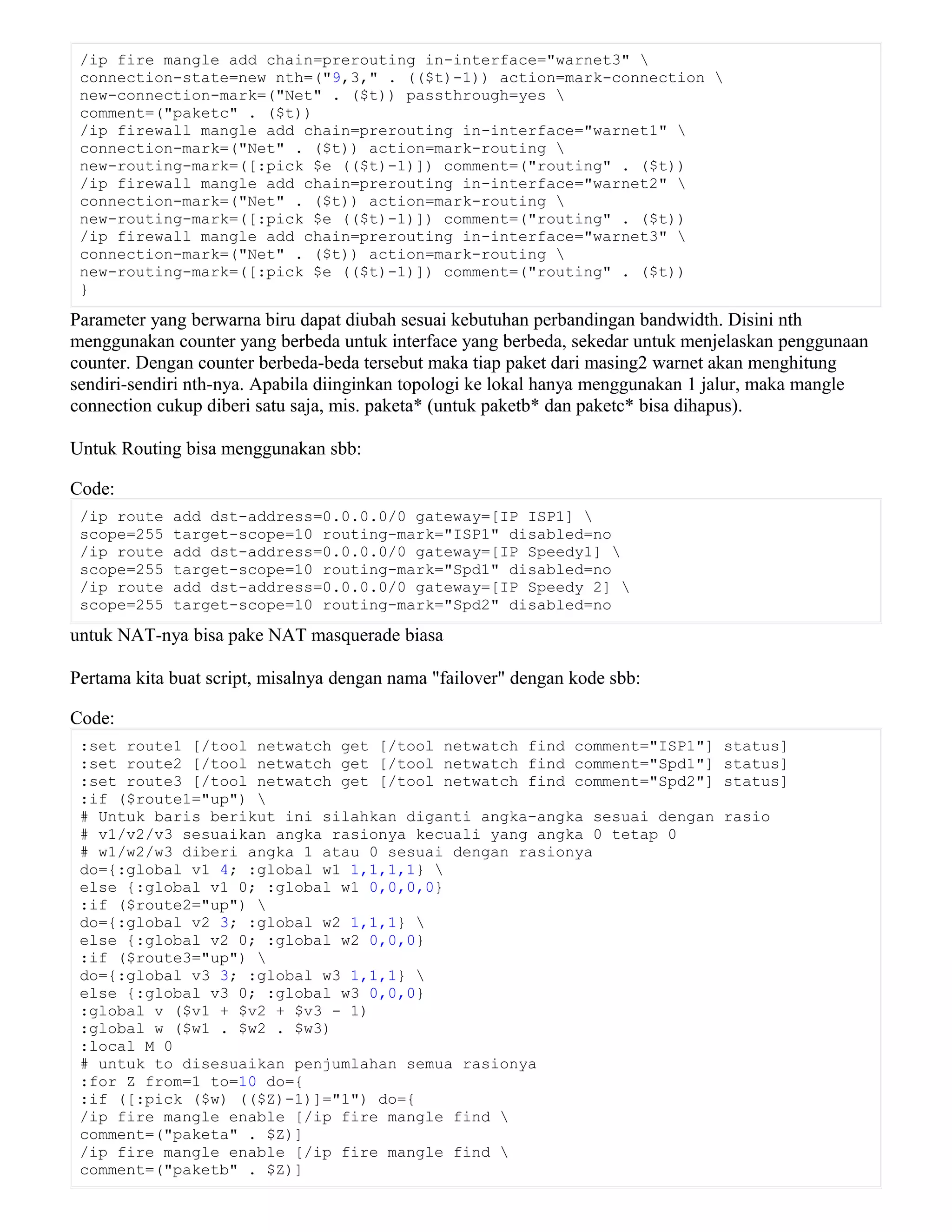 /ip fire mangle add chain=prerouting in-interface="warnet3" 
connection-state=new nth=("9,3," . (($t)-1)) action=mark-connection 
new-connection-mark=("Net" . ($t)) passthrough=yes 
comment=("paketc" . ($t))
/ip firewall mangle add chain=prerouting in-interface="warnet1" 
connection-mark=("Net" . ($t)) action=mark-routing 
new-routing-mark=([:pick $e (($t)-1)]) comment=("routing" . ($t))
/ip firewall mangle add chain=prerouting in-interface="warnet2" 
connection-mark=("Net" . ($t)) action=mark-routing 
new-routing-mark=([:pick $e (($t)-1)]) comment=("routing" . ($t))
/ip firewall mangle add chain=prerouting in-interface="warnet3" 
connection-mark=("Net" . ($t)) action=mark-routing 
new-routing-mark=([:pick $e (($t)-1)]) comment=("routing" . ($t))
}
Parameter yang berwarna biru dapat diubah sesuai kebutuhan perbandingan bandwidth. Disini nth
menggunakan counter yang berbeda untuk interface yang berbeda, sekedar untuk menjelaskan penggunaan
counter. Dengan counter berbeda-beda tersebut maka tiap paket dari masing2 warnet akan menghitung
sendiri-sendiri nth-nya. Apabila diinginkan topologi ke lokal hanya menggunakan 1 jalur, maka mangle
connection cukup diberi satu saja, mis. paketa* (untuk paketb* dan paketc* bisa dihapus).
Untuk Routing bisa menggunakan sbb:
Code:
/ip route add dst-address=0.0.0.0/0 gateway=[IP ISP1] 
scope=255 target-scope=10 routing-mark="ISP1" disabled=no
/ip route add dst-address=0.0.0.0/0 gateway=[IP Speedy1] 
scope=255 target-scope=10 routing-mark="Spd1" disabled=no
/ip route add dst-address=0.0.0.0/0 gateway=[IP Speedy 2] 
scope=255 target-scope=10 routing-mark="Spd2" disabled=no
untuk NAT-nya bisa pake NAT masquerade biasa
Pertama kita buat script, misalnya dengan nama "failover" dengan kode sbb:
Code:
:set route1 [/tool netwatch get [/tool netwatch find comment="ISP1"] status]
:set route2 [/tool netwatch get [/tool netwatch find comment="Spd1"] status]
:set route3 [/tool netwatch get [/tool netwatch find comment="Spd2"] status]
:if ($route1="up") 
# Untuk baris berikut ini silahkan diganti angka-angka sesuai dengan rasio
# v1/v2/v3 sesuaikan angka rasionya kecuali yang angka 0 tetap 0
# w1/w2/w3 diberi angka 1 atau 0 sesuai dengan rasionya
do={:global v1 4; :global w1 1,1,1,1} 
else {:global v1 0; :global w1 0,0,0,0}
:if ($route2="up") 
do={:global v2 3; :global w2 1,1,1} 
else {:global v2 0; :global w2 0,0,0}
:if ($route3="up") 
do={:global v3 3; :global w3 1,1,1} 
else {:global v3 0; :global w3 0,0,0}
:global v ($v1 + $v2 + $v3 - 1)
:global w ($w1 . $w2 . $w3)
:local M 0
# untuk to disesuaikan penjumlahan semua rasionya
:for Z from=1 to=10 do={
:if ([:pick ($w) (($Z)-1)]="1") do={
/ip fire mangle enable [/ip fire mangle find 
comment=("paketa" . $Z)]
/ip fire mangle enable [/ip fire mangle find 
comment=("paketb" . $Z)]
 