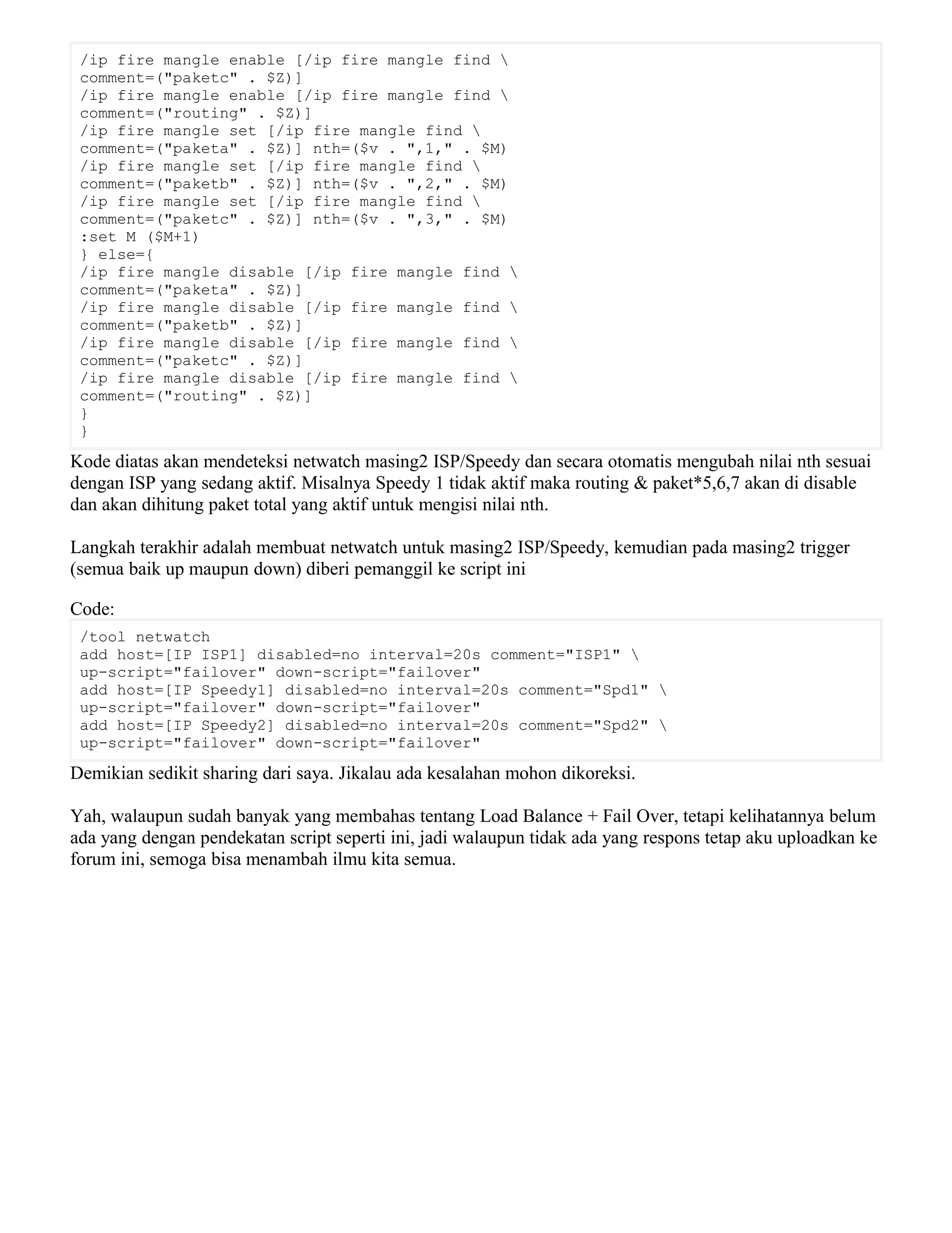 /ip fire mangle enable [/ip fire mangle find 
comment=("paketc" . $Z)]
/ip fire mangle enable [/ip fire mangle find 
comment=("routing" . $Z)]
/ip fire mangle set [/ip fire mangle find 
comment=("paketa" . $Z)] nth=($v . ",1," . $M)
/ip fire mangle set [/ip fire mangle find 
comment=("paketb" . $Z)] nth=($v . ",2," . $M)
/ip fire mangle set [/ip fire mangle find 
comment=("paketc" . $Z)] nth=($v . ",3," . $M)
:set M ($M+1)
} else={
/ip fire mangle disable [/ip fire mangle find 
comment=("paketa" . $Z)]
/ip fire mangle disable [/ip fire mangle find 
comment=("paketb" . $Z)]
/ip fire mangle disable [/ip fire mangle find 
comment=("paketc" . $Z)]
/ip fire mangle disable [/ip fire mangle find 
comment=("routing" . $Z)]
}
}
Kode diatas akan mendeteksi netwatch masing2 ISP/Speedy dan secara otomatis mengubah nilai nth sesuai
dengan ISP yang sedang aktif. Misalnya Speedy 1 tidak aktif maka routing & paket*5,6,7 akan di disable
dan akan dihitung paket total yang aktif untuk mengisi nilai nth.
Langkah terakhir adalah membuat netwatch untuk masing2 ISP/Speedy, kemudian pada masing2 trigger
(semua baik up maupun down) diberi pemanggil ke script ini
Code:
/tool netwatch
add host=[IP ISP1] disabled=no interval=20s comment="ISP1" 
up-script="failover" down-script="failover"
add host=[IP Speedy1] disabled=no interval=20s comment="Spd1" 
up-script="failover" down-script="failover"
add host=[IP Speedy2] disabled=no interval=20s comment="Spd2" 
up-script="failover" down-script="failover"
Demikian sedikit sharing dari saya. Jikalau ada kesalahan mohon dikoreksi.
Yah, walaupun sudah banyak yang membahas tentang Load Balance + Fail Over, tetapi kelihatannya belum
ada yang dengan pendekatan script seperti ini, jadi walaupun tidak ada yang respons tetap aku uploadkan ke
forum ini, semoga bisa menambah ilmu kita semua.
 