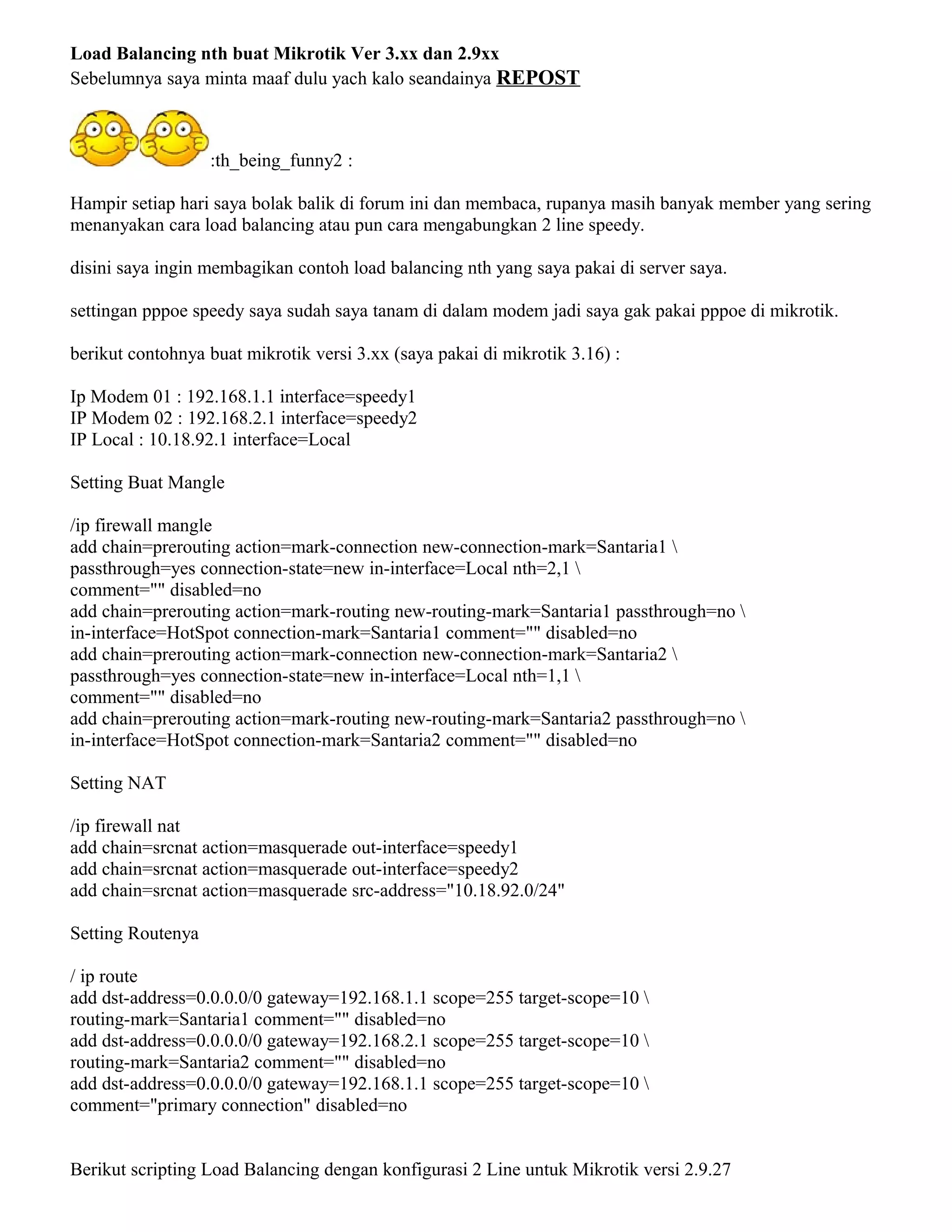 Load Balancing nth buat Mikrotik Ver 3.xx dan 2.9xx
Sebelumnya saya minta maaf dulu yach kalo seandainya REPOST
:th_being_funny2 :
Hampir setiap hari saya bolak balik di forum ini dan membaca, rupanya masih banyak member yang sering
menanyakan cara load balancing atau pun cara mengabungkan 2 line speedy.
disini saya ingin membagikan contoh load balancing nth yang saya pakai di server saya.
settingan pppoe speedy saya sudah saya tanam di dalam modem jadi saya gak pakai pppoe di mikrotik.
berikut contohnya buat mikrotik versi 3.xx (saya pakai di mikrotik 3.16) :
Ip Modem 01 : 192.168.1.1 interface=speedy1
IP Modem 02 : 192.168.2.1 interface=speedy2
IP Local : 10.18.92.1 interface=Local
Setting Buat Mangle
/ip firewall mangle
add chain=prerouting action=mark-connection new-connection-mark=Santaria1 
passthrough=yes connection-state=new in-interface=Local nth=2,1 
comment="" disabled=no
add chain=prerouting action=mark-routing new-routing-mark=Santaria1 passthrough=no 
in-interface=HotSpot connection-mark=Santaria1 comment="" disabled=no
add chain=prerouting action=mark-connection new-connection-mark=Santaria2 
passthrough=yes connection-state=new in-interface=Local nth=1,1 
comment="" disabled=no
add chain=prerouting action=mark-routing new-routing-mark=Santaria2 passthrough=no 
in-interface=HotSpot connection-mark=Santaria2 comment="" disabled=no
Setting NAT
/ip firewall nat
add chain=srcnat action=masquerade out-interface=speedy1
add chain=srcnat action=masquerade out-interface=speedy2
add chain=srcnat action=masquerade src-address="10.18.92.0/24"
Setting Routenya
/ ip route
add dst-address=0.0.0.0/0 gateway=192.168.1.1 scope=255 target-scope=10 
routing-mark=Santaria1 comment="" disabled=no
add dst-address=0.0.0.0/0 gateway=192.168.2.1 scope=255 target-scope=10 
routing-mark=Santaria2 comment="" disabled=no
add dst-address=0.0.0.0/0 gateway=192.168.1.1 scope=255 target-scope=10 
comment="primary connection" disabled=no
Berikut scripting Load Balancing dengan konfigurasi 2 Line untuk Mikrotik versi 2.9.27
 
