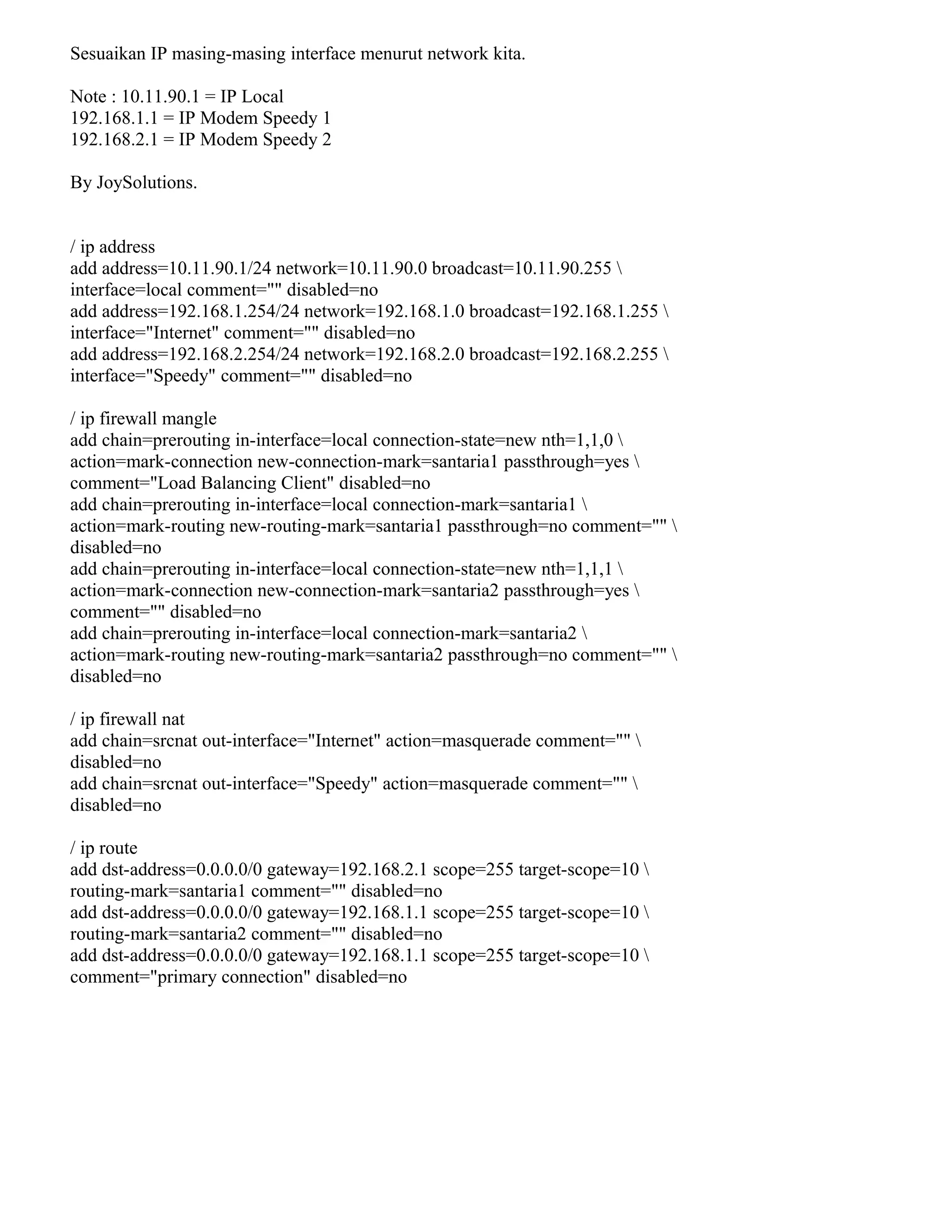 Sesuaikan IP masing-masing interface menurut network kita.
Note : 10.11.90.1 = IP Local
192.168.1.1 = IP Modem Speedy 1
192.168.2.1 = IP Modem Speedy 2
By JoySolutions.
/ ip address
add address=10.11.90.1/24 network=10.11.90.0 broadcast=10.11.90.255 
interface=local comment="" disabled=no
add address=192.168.1.254/24 network=192.168.1.0 broadcast=192.168.1.255 
interface="Internet" comment="" disabled=no
add address=192.168.2.254/24 network=192.168.2.0 broadcast=192.168.2.255 
interface="Speedy" comment="" disabled=no
/ ip firewall mangle
add chain=prerouting in-interface=local connection-state=new nth=1,1,0 
action=mark-connection new-connection-mark=santaria1 passthrough=yes 
comment="Load Balancing Client" disabled=no
add chain=prerouting in-interface=local connection-mark=santaria1 
action=mark-routing new-routing-mark=santaria1 passthrough=no comment="" 
disabled=no
add chain=prerouting in-interface=local connection-state=new nth=1,1,1 
action=mark-connection new-connection-mark=santaria2 passthrough=yes 
comment="" disabled=no
add chain=prerouting in-interface=local connection-mark=santaria2 
action=mark-routing new-routing-mark=santaria2 passthrough=no comment="" 
disabled=no
/ ip firewall nat
add chain=srcnat out-interface="Internet" action=masquerade comment="" 
disabled=no
add chain=srcnat out-interface="Speedy" action=masquerade comment="" 
disabled=no
/ ip route
add dst-address=0.0.0.0/0 gateway=192.168.2.1 scope=255 target-scope=10 
routing-mark=santaria1 comment="" disabled=no
add dst-address=0.0.0.0/0 gateway=192.168.1.1 scope=255 target-scope=10 
routing-mark=santaria2 comment="" disabled=no
add dst-address=0.0.0.0/0 gateway=192.168.1.1 scope=255 target-scope=10 
comment="primary connection" disabled=no
 