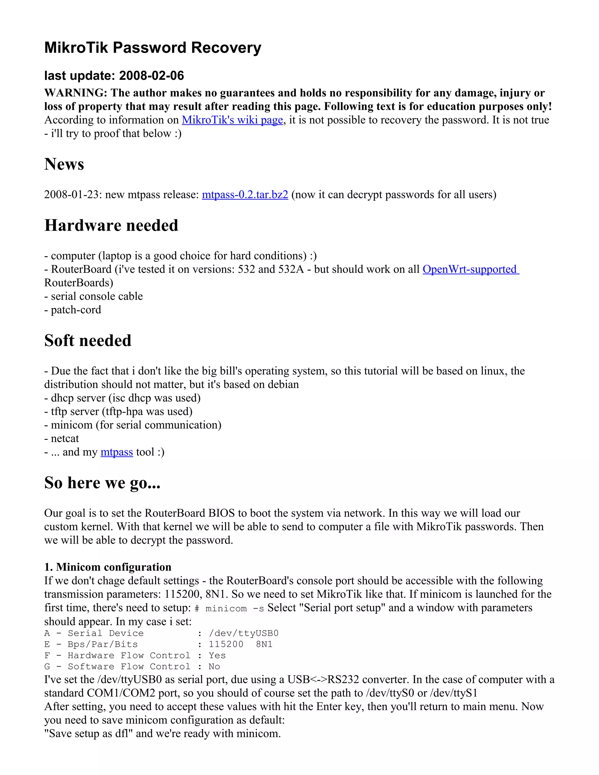 MikroTik Password Recovery
last update: 2008-02-06
WARNING: The author makes no guarantees and holds no responsibility for any damage, injury or
loss of property that may result after reading this page. Following text is for education purposes only!
According to information on MikroTik's wiki page, it is not possible to recovery the password. It is not true
- i'll try to proof that below :)
News
2008-01-23: new mtpass release: mtpass-0.2.tar.bz2 (now it can decrypt passwords for all users)
Hardware needed
- computer (laptop is a good choice for hard conditions) :)
- RouterBoard (i've tested it on versions: 532 and 532A - but should work on all OpenWrt-supported
RouterBoards)
- serial console cable
- patch-cord
Soft needed
- Due the fact that i don't like the big bill's operating system, so this tutorial will be based on linux, the
distribution should not matter, but it's based on debian
- dhcp server (isc dhcp was used)
- tftp server (tftp-hpa was used)
- minicom (for serial communication)
- netcat
- ... and my mtpass tool :)
So here we go...
Our goal is to set the RouterBoard BIOS to boot the system via network. In this way we will load our
custom kernel. With that kernel we will be able to send to computer a file with MikroTik passwords. Then
we will be able to decrypt the password.
1. Minicom configuration
If we don't chage default settings - the RouterBoard's console port should be accessible with the following
transmission parameters: 115200, 8N1. So we need to set MikroTik like that. If minicom is launched for the
first time, there's need to setup: # minicom -s Select "Serial port setup" and a window with parameters
should appear. In my case i set:
A - Serial Device : /dev/ttyUSB0
E - Bps/Par/Bits : 115200 8N1
F - Hardware Flow Control : Yes
G - Software Flow Control : No
I've set the /dev/ttyUSB0 as serial port, due using a USB<->RS232 converter. In the case of computer with a
standard COM1/COM2 port, so you should of course set the path to /dev/ttyS0 or /dev/ttyS1
After setting, you need to accept these values with hit the Enter key, then you'll return to main menu. Now
you need to save minicom configuration as default:
"Save setup as dfl" and we're ready with minicom.
 