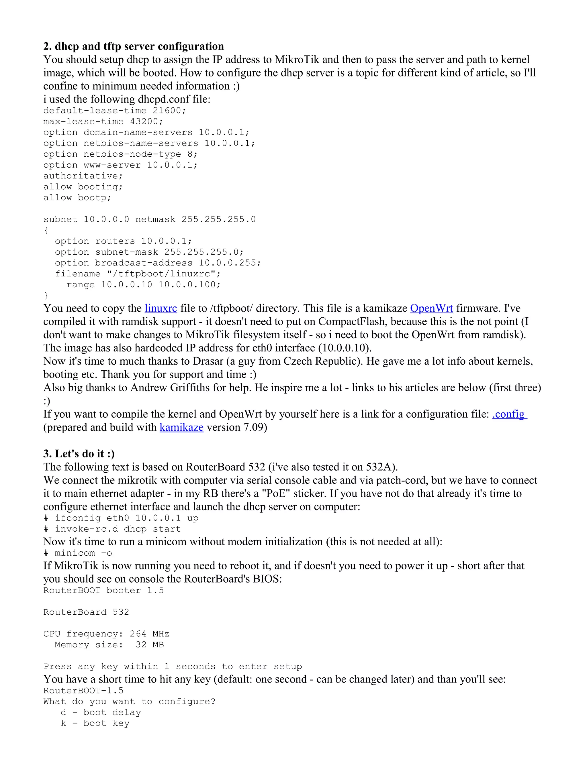 2. dhcp and tftp server configuration
You should setup dhcp to assign the IP address to MikroTik and then to pass the server and path to kernel
image, which will be booted. How to configure the dhcp server is a topic for different kind of article, so I'll
confine to minimum needed information :)
i used the following dhcpd.conf file:
default-lease-time 21600;
max-lease-time 43200;
option domain-name-servers 10.0.0.1;
option netbios-name-servers 10.0.0.1;
option netbios-node-type 8;
option www-server 10.0.0.1;
authoritative;
allow booting;
allow bootp;
subnet 10.0.0.0 netmask 255.255.255.0
{
option routers 10.0.0.1;
option subnet-mask 255.255.255.0;
option broadcast-address 10.0.0.255;
filename "/tftpboot/linuxrc";
range 10.0.0.10 10.0.0.100;
}
You need to copy the linuxrc file to /tftpboot/ directory. This file is a kamikaze OpenWrt firmware. I've
compiled it with ramdisk support - it doesn't need to put on CompactFlash, because this is the not point (I
don't want to make changes to MikroTik filesystem itself - so i need to boot the OpenWrt from ramdisk).
The image has also hardcoded IP address for eth0 interface (10.0.0.10).
Now it's time to much thanks to Drasar (a guy from Czech Republic). He gave me a lot info about kernels,
booting etc. Thank you for support and time :)
Also big thanks to Andrew Griffiths for help. He inspire me a lot - links to his articles are below (first three)
:)
If you want to compile the kernel and OpenWrt by yourself here is a link for a configuration file: .config
(prepared and build with kamikaze version 7.09)
3. Let's do it :)
The following text is based on RouterBoard 532 (i've also tested it on 532A).
We connect the mikrotik with computer via serial console cable and via patch-cord, but we have to connect
it to main ethernet adapter - in my RB there's a "PoE" sticker. If you have not do that already it's time to
configure ethernet interface and launch the dhcp server on computer:
# ifconfig eth0 10.0.0.1 up
# invoke-rc.d dhcp start
Now it's time to run a minicom without modem initialization (this is not needed at all):
# minicom -o
If MikroTik is now running you need to reboot it, and if doesn't you need to power it up - short after that
you should see on console the RouterBoard's BIOS:
RouterBOOT booter 1.5
RouterBoard 532
CPU frequency: 264 MHz
Memory size: 32 MB
Press any key within 1 seconds to enter setup
You have a short time to hit any key (default: one second - can be changed later) and than you'll see:
RouterBOOT-1.5
What do you want to configure?
d - boot delay
k - boot key
 
