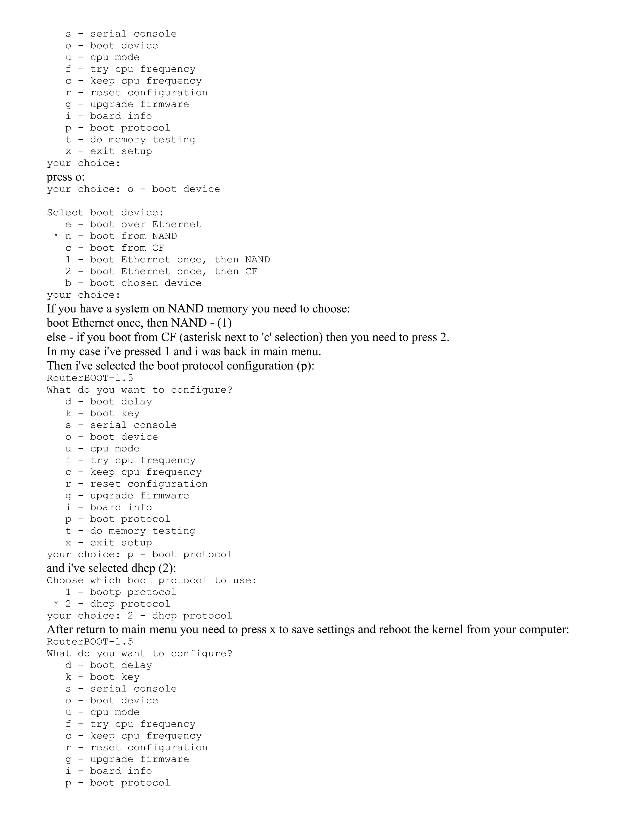 s - serial console
o - boot device
u - cpu mode
f - try cpu frequency
c - keep cpu frequency
r - reset configuration
g - upgrade firmware
i - board info
p - boot protocol
t - do memory testing
x - exit setup
your choice:
press o:
your choice: o - boot device
Select boot device:
e - boot over Ethernet
* n - boot from NAND
c - boot from CF
1 - boot Ethernet once, then NAND
2 - boot Ethernet once, then CF
b - boot chosen device
your choice:
If you have a system on NAND memory you need to choose:
boot Ethernet once, then NAND - (1)
else - if you boot from CF (asterisk next to 'c' selection) then you need to press 2.
In my case i've pressed 1 and i was back in main menu.
Then i've selected the boot protocol configuration (p):
RouterBOOT-1.5
What do you want to configure?
d - boot delay
k - boot key
s - serial console
o - boot device
u - cpu mode
f - try cpu frequency
c - keep cpu frequency
r - reset configuration
g - upgrade firmware
i - board info
p - boot protocol
t - do memory testing
x - exit setup
your choice: p - boot protocol
and i've selected dhcp (2):
Choose which boot protocol to use:
1 - bootp protocol
* 2 - dhcp protocol
your choice: 2 - dhcp protocol
After return to main menu you need to press x to save settings and reboot the kernel from your computer:
RouterBOOT-1.5
What do you want to configure?
d - boot delay
k - boot key
s - serial console
o - boot device
u - cpu mode
f - try cpu frequency
c - keep cpu frequency
r - reset configuration
g - upgrade firmware
i - board info
p - boot protocol
 