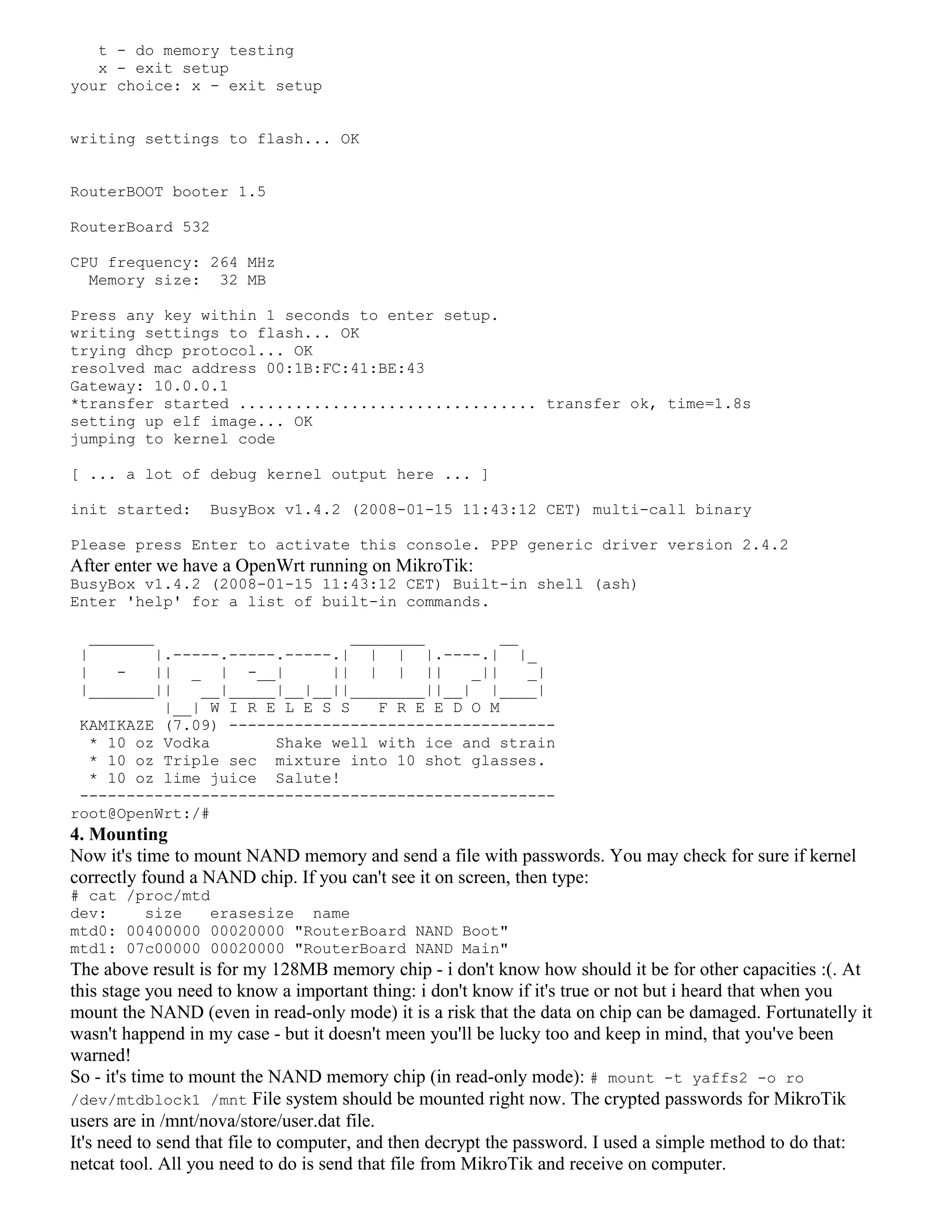 t - do memory testing
x - exit setup
your choice: x - exit setup
writing settings to flash... OK
RouterBOOT booter 1.5
RouterBoard 532
CPU frequency: 264 MHz
Memory size: 32 MB
Press any key within 1 seconds to enter setup.
writing settings to flash... OK
trying dhcp protocol... OK
resolved mac address 00:1B:FC:41:BE:43
Gateway: 10.0.0.1
*transfer started ................................ transfer ok, time=1.8s
setting up elf image... OK
jumping to kernel code
[ ... a lot of debug kernel output here ... ]
init started: BusyBox v1.4.2 (2008-01-15 11:43:12 CET) multi-call binary
Please press Enter to activate this console. PPP generic driver version 2.4.2
After enter we have a OpenWrt running on MikroTik:
BusyBox v1.4.2 (2008-01-15 11:43:12 CET) Built-in shell (ash)
Enter 'help' for a list of built-in commands.
_______ ________ __
| |.-----.-----.-----.| | | |.----.| |_
| - || _ | -__| || | | || _|| _|
|_______|| __|_____|__|__||________||__| |____|
|__| W I R E L E S S F R E E D O M
KAMIKAZE (7.09) -----------------------------------
* 10 oz Vodka Shake well with ice and strain
* 10 oz Triple sec mixture into 10 shot glasses.
* 10 oz lime juice Salute!
---------------------------------------------------
root@OpenWrt:/#
4. Mounting
Now it's time to mount NAND memory and send a file with passwords. You may check for sure if kernel
correctly found a NAND chip. If you can't see it on screen, then type:
# cat /proc/mtd
dev: size erasesize name
mtd0: 00400000 00020000 "RouterBoard NAND Boot"
mtd1: 07c00000 00020000 "RouterBoard NAND Main"
The above result is for my 128MB memory chip - i don't know how should it be for other capacities :(. At
this stage you need to know a important thing: i don't know if it's true or not but i heard that when you
mount the NAND (even in read-only mode) it is a risk that the data on chip can be damaged. Fortunatelly it
wasn't happend in my case - but it doesn't meen you'll be lucky too and keep in mind, that you've been
warned!
So - it's time to mount the NAND memory chip (in read-only mode): # mount -t yaffs2 -o ro
/dev/mtdblock1 /mnt File system should be mounted right now. The crypted passwords for MikroTik
users are in /mnt/nova/store/user.dat file.
It's need to send that file to computer, and then decrypt the password. I used a simple method to do that:
netcat tool. All you need to do is send that file from MikroTik and receive on computer.
 