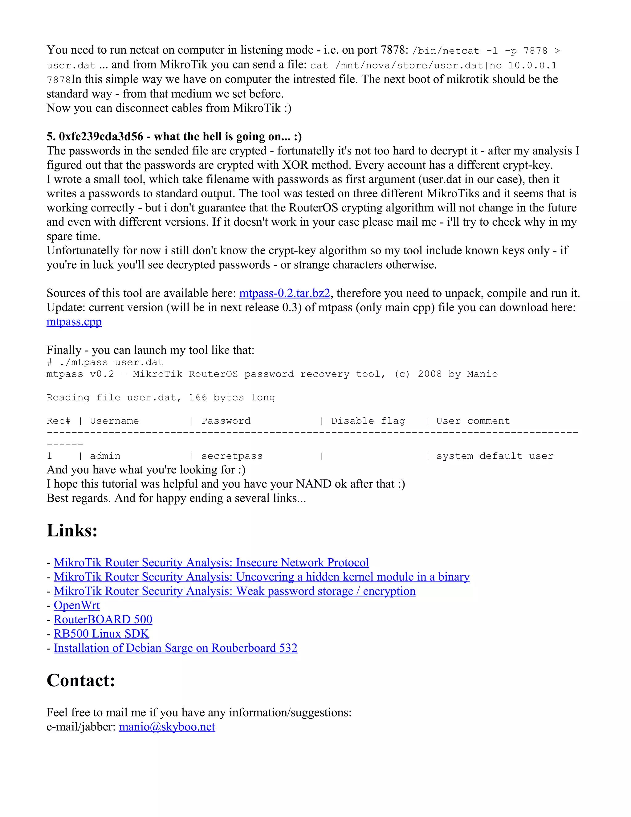 You need to run netcat on computer in listening mode - i.e. on port 7878: /bin/netcat -l -p 7878 >
user.dat ... and from MikroTik you can send a file: cat /mnt/nova/store/user.dat|nc 10.0.0.1
7878In this simple way we have on computer the intrested file. The next boot of mikrotik should be the
standard way - from that medium we set before.
Now you can disconnect cables from MikroTik :)
5. 0xfe239cda3d56 - what the hell is going on... :)
The passwords in the sended file are crypted - fortunatelly it's not too hard to decrypt it - after my analysis I
figured out that the passwords are crypted with XOR method. Every account has a different crypt-key.
I wrote a small tool, which take filename with passwords as first argument (user.dat in our case), then it
writes a passwords to standard output. The tool was tested on three different MikroTiks and it seems that is
working correctly - but i don't guarantee that the RouterOS crypting algorithm will not change in the future
and even with different versions. If it doesn't work in your case please mail me - i'll try to check why in my
spare time.
Unfortunatelly for now i still don't know the crypt-key algorithm so my tool include known keys only - if
you're in luck you'll see decrypted passwords - or strange characters otherwise.
Sources of this tool are available here: mtpass-0.2.tar.bz2, therefore you need to unpack, compile and run it.
Update: current version (will be in next release 0.3) of mtpass (only main cpp) file you can download here:
mtpass.cpp
Finally - you can launch my tool like that:
# ./mtpass user.dat
mtpass v0.2 - MikroTik RouterOS password recovery tool, (c) 2008 by Manio
Reading file user.dat, 166 bytes long
Rec# | Username | Password | Disable flag | User comment
--------------------------------------------------------------------------------------
------
1 | admin | secretpass | | system default user
And you have what you're looking for :)
I hope this tutorial was helpful and you have your NAND ok after that :)
Best regards. And for happy ending a several links...
Links:
- MikroTik Router Security Analysis: Insecure Network Protocol
- MikroTik Router Security Analysis: Uncovering a hidden kernel module in a binary
- MikroTik Router Security Analysis: Weak password storage / encryption
- OpenWrt
- RouterBOARD 500
- RB500 Linux SDK
- Installation of Debian Sarge on Rouberboard 532
Contact:
Feel free to mail me if you have any information/suggestions:
e-mail/jabber: manio@skyboo.net
 
