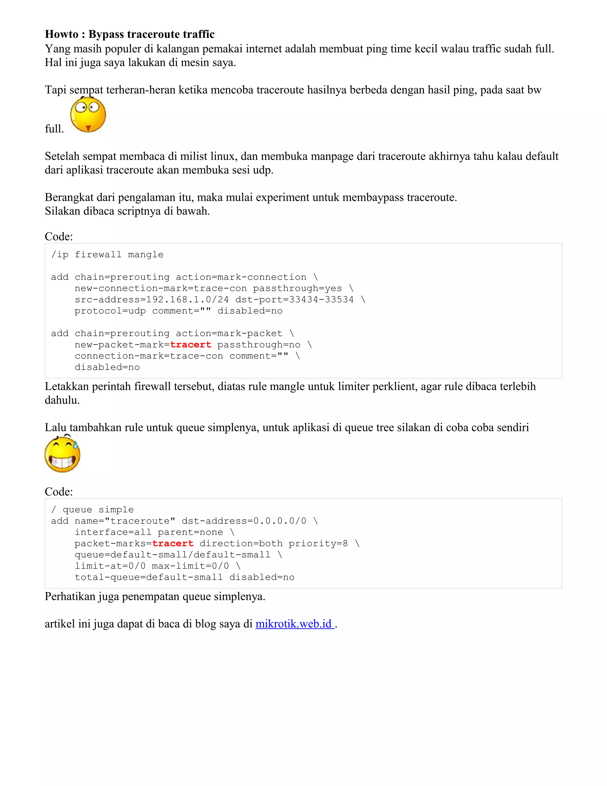 Howto : Bypass traceroute traffic
Yang masih populer di kalangan pemakai internet adalah membuat ping time kecil walau traffic sudah full.
Hal ini juga saya lakukan di mesin saya.
Tapi sempat terheran-heran ketika mencoba traceroute hasilnya berbeda dengan hasil ping, pada saat bw
full.
Setelah sempat membaca di milist linux, dan membuka manpage dari traceroute akhirnya tahu kalau default
dari aplikasi traceroute akan membuka sesi udp.
Berangkat dari pengalaman itu, maka mulai experiment untuk membaypass traceroute.
Silakan dibaca scriptnya di bawah.
Code:
/ip firewall mangle
add chain=prerouting action=mark-connection 
new-connection-mark=trace-con passthrough=yes 
src-address=192.168.1.0/24 dst-port=33434-33534 
protocol=udp comment="" disabled=no
add chain=prerouting action=mark-packet 
new-packet-mark=tracert passthrough=no 
connection-mark=trace-con comment="" 
disabled=no
Letakkan perintah firewall tersebut, diatas rule mangle untuk limiter perklient, agar rule dibaca terlebih
dahulu.
Lalu tambahkan rule untuk queue simplenya, untuk aplikasi di queue tree silakan di coba coba sendiri
Code:
/ queue simple
add name="traceroute" dst-address=0.0.0.0/0 
interface=all parent=none 
packet-marks=tracert direction=both priority=8 
queue=default-small/default-small 
limit-at=0/0 max-limit=0/0 
total-queue=default-small disabled=no
Perhatikan juga penempatan queue simplenya.
artikel ini juga dapat di baca di blog saya di mikrotik.web.id .
 