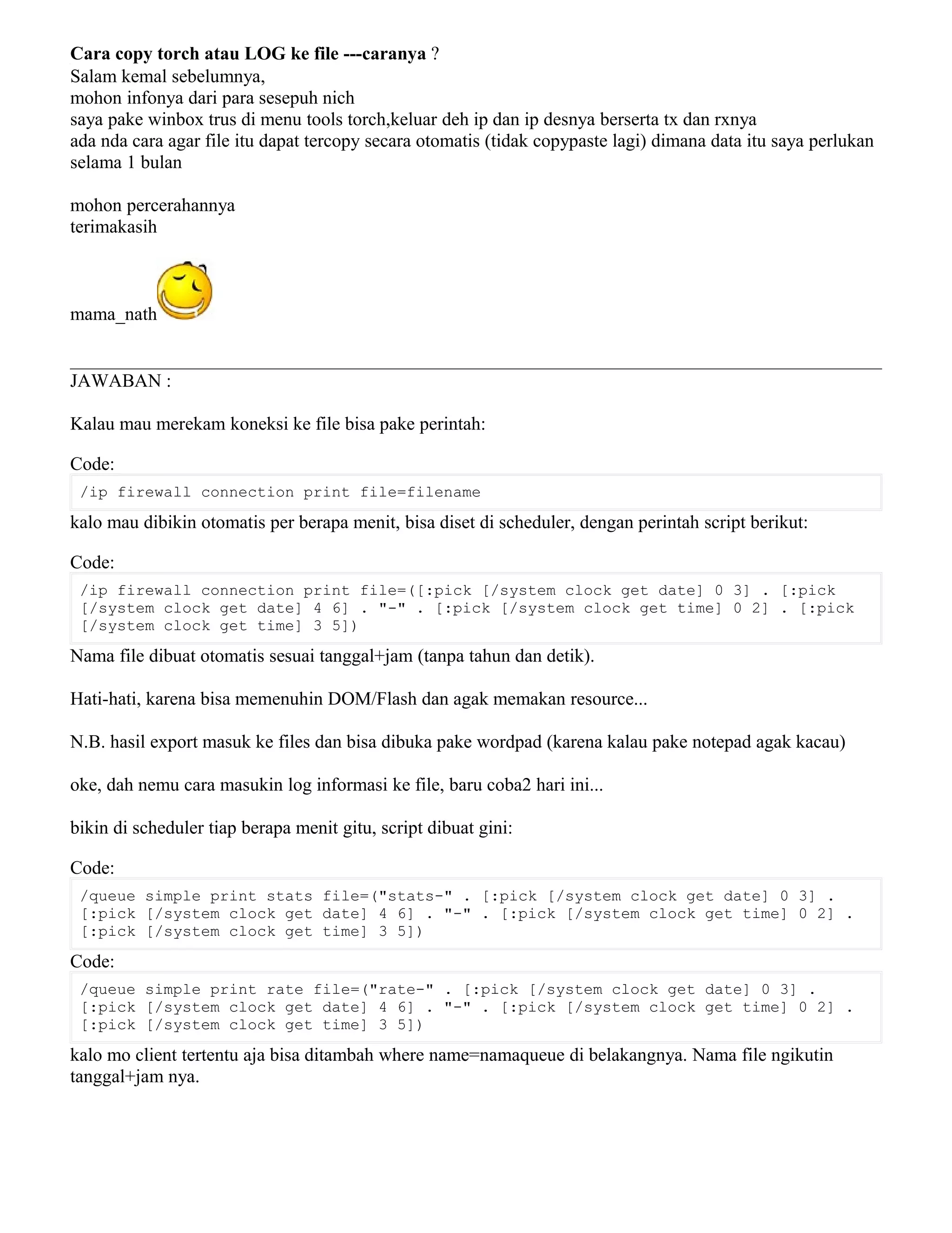 Cara copy torch atau LOG ke file ---caranya ?
Salam kemal sebelumnya,
mohon infonya dari para sesepuh nich
saya pake winbox trus di menu tools torch,keluar deh ip dan ip desnya berserta tx dan rxnya
ada nda cara agar file itu dapat tercopy secara otomatis (tidak copypaste lagi) dimana data itu saya perlukan
selama 1 bulan
mohon percerahannya
terimakasih
mama_nath
JAWABAN :
Kalau mau merekam koneksi ke file bisa pake perintah:
Code:
/ip firewall connection print file=filename
kalo mau dibikin otomatis per berapa menit, bisa diset di scheduler, dengan perintah script berikut:
Code:
/ip firewall connection print file=([:pick [/system clock get date] 0 3] . [:pick
[/system clock get date] 4 6] . "-" . [:pick [/system clock get time] 0 2] . [:pick
[/system clock get time] 3 5])
Nama file dibuat otomatis sesuai tanggal+jam (tanpa tahun dan detik).
Hati-hati, karena bisa memenuhin DOM/Flash dan agak memakan resource...
N.B. hasil export masuk ke files dan bisa dibuka pake wordpad (karena kalau pake notepad agak kacau)
oke, dah nemu cara masukin log informasi ke file, baru coba2 hari ini...
bikin di scheduler tiap berapa menit gitu, script dibuat gini:
Code:
/queue simple print stats file=("stats-" . [:pick [/system clock get date] 0 3] .
[:pick [/system clock get date] 4 6] . "-" . [:pick [/system clock get time] 0 2] .
[:pick [/system clock get time] 3 5])
Code:
/queue simple print rate file=("rate-" . [:pick [/system clock get date] 0 3] .
[:pick [/system clock get date] 4 6] . "-" . [:pick [/system clock get time] 0 2] .
[:pick [/system clock get time] 3 5])
kalo mo client tertentu aja bisa ditambah where name=namaqueue di belakangnya. Nama file ngikutin
tanggal+jam nya.
 