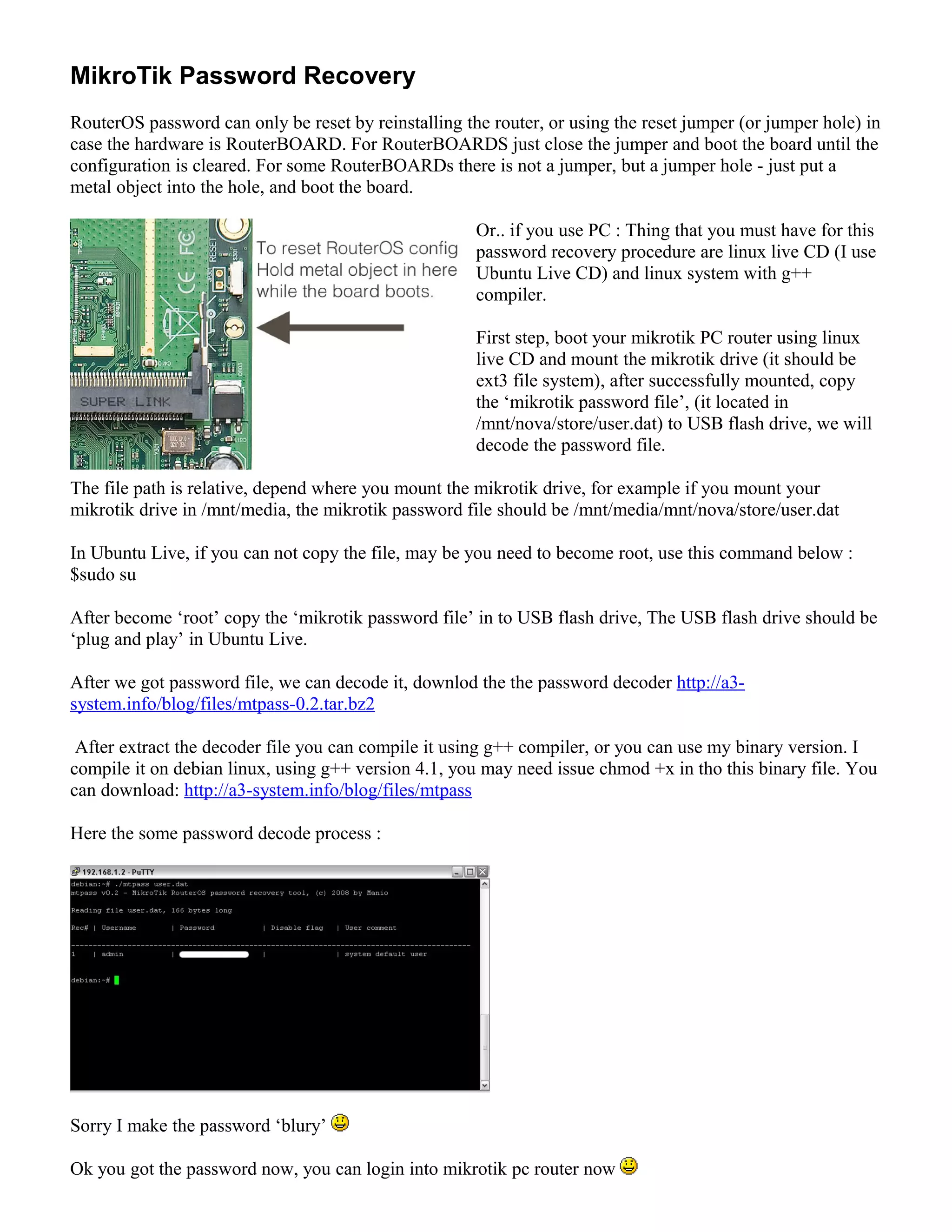 MikroTik Password Recovery
RouterOS password can only be reset by reinstalling the router, or using the reset jumper (or jumper hole) in
case the hardware is RouterBOARD. For RouterBOARDS just close the jumper and boot the board until the
configuration is cleared. For some RouterBOARDs there is not a jumper, but a jumper hole - just put a
metal object into the hole, and boot the board.
Or.. if you use PC : Thing that you must have for this
password recovery procedure are linux live CD (I use
Ubuntu Live CD) and linux system with g++
compiler.
First step, boot your mikrotik PC router using linux
live CD and mount the mikrotik drive (it should be
ext3 file system), after successfully mounted, copy
the ‘mikrotik password file’, (it located in
/mnt/nova/store/user.dat) to USB flash drive, we will
decode the password file.
The file path is relative, depend where you mount the mikrotik drive, for example if you mount your
mikrotik drive in /mnt/media, the mikrotik password file should be /mnt/media/mnt/nova/store/user.dat
In Ubuntu Live, if you can not copy the file, may be you need to become root, use this command below :
$sudo su
After become ‘root’ copy the ‘mikrotik password file’ in to USB flash drive, The USB flash drive should be
‘plug and play’ in Ubuntu Live.
After we got password file, we can decode it, downlod the the password decoder http://a3-
system.info/blog/files/mtpass-0.2.tar.bz2
After extract the decoder file you can compile it using g++ compiler, or you can use my binary version. I
compile it on debian linux, using g++ version 4.1, you may need issue chmod +x in tho this binary file. You
can download: http://a3-system.info/blog/files/mtpass
Here the some password decode process :
Sorry I make the password ‘blury’
Ok you got the password now, you can login into mikrotik pc router now
 