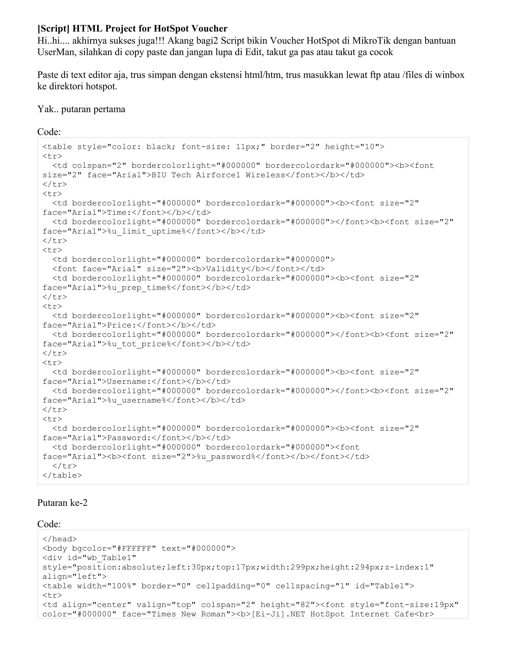 [Script] HTML Project for HotSpot Voucher
Hi..hi.... akhirnya sukses juga!!! Akang bagi2 Script bikin Voucher HotSpot di MikroTik dengan bantuan
UserMan, silahkan di copy paste dan jangan lupa di Edit, takut ga pas atau takut ga cocok
Paste di text editor aja, trus simpan dengan ekstensi html/htm, trus masukkan lewat ftp atau /files di winbox
ke direktori hotspot.
Yak.. putaran pertama
Code:
<table style="color: black; font-size: 11px;" border="2" height="10">
<tr>
<td colspan="2" bordercolorlight="#000000" bordercolordark="#000000"><b><font
size="2" face="Arial">BIU Tech Airforce1 Wireless</font></b></td>
</tr>
<tr>
<td bordercolorlight="#000000" bordercolordark="#000000"><b><font size="2"
face="Arial">Time:</font></b></td>
<td bordercolorlight="#000000" bordercolordark="#000000"></font><b><font size="2"
face="Arial">%u_limit_uptime%</font></b></td>
</tr>
<tr>
<td bordercolorlight="#000000" bordercolordark="#000000">
<font face="Arial" size="2"><b>Validity</b></font></td>
<td bordercolorlight="#000000" bordercolordark="#000000"><b><font size="2"
face="Arial">%u_prep_time%</font></b></td>
</tr>
<tr>
<td bordercolorlight="#000000" bordercolordark="#000000"><b><font size="2"
face="Arial">Price:</font></b></td>
<td bordercolorlight="#000000" bordercolordark="#000000"></font><b><font size="2"
face="Arial">%u_tot_price%</font></b></td>
</tr>
<tr>
<td bordercolorlight="#000000" bordercolordark="#000000"><b><font size="2"
face="Arial">Username:</font></b></td>
<td bordercolorlight="#000000" bordercolordark="#000000"></font><b><font size="2"
face="Arial">%u_username%</font></b></td>
</tr>
<tr>
<td bordercolorlight="#000000" bordercolordark="#000000"><b><font size="2"
face="Arial">Password:</font></b></td>
<td bordercolorlight="#000000" bordercolordark="#000000"><font
face="Arial"><b><font size="2">%u_password%</font></b></font></td>
</tr>
</table>
Putaran ke-2
Code:
</head>
<body bgcolor="#FFFFFF" text="#000000">
<div id="wb_Table1"
style="position:absolute;left:30px;top:17px;width:299px;height:294px;z-index:1"
align="left">
<table width="100%" border="0" cellpadding="0" cellspacing="1" id="Table1">
<tr>
<td align="center" valign="top" colspan="2" height="82"><font style="font-size:19px"
color="#000000" face="Times New Roman"><b>[Ei-Ji].NET HotSpot Internet Cafe<br>
 
