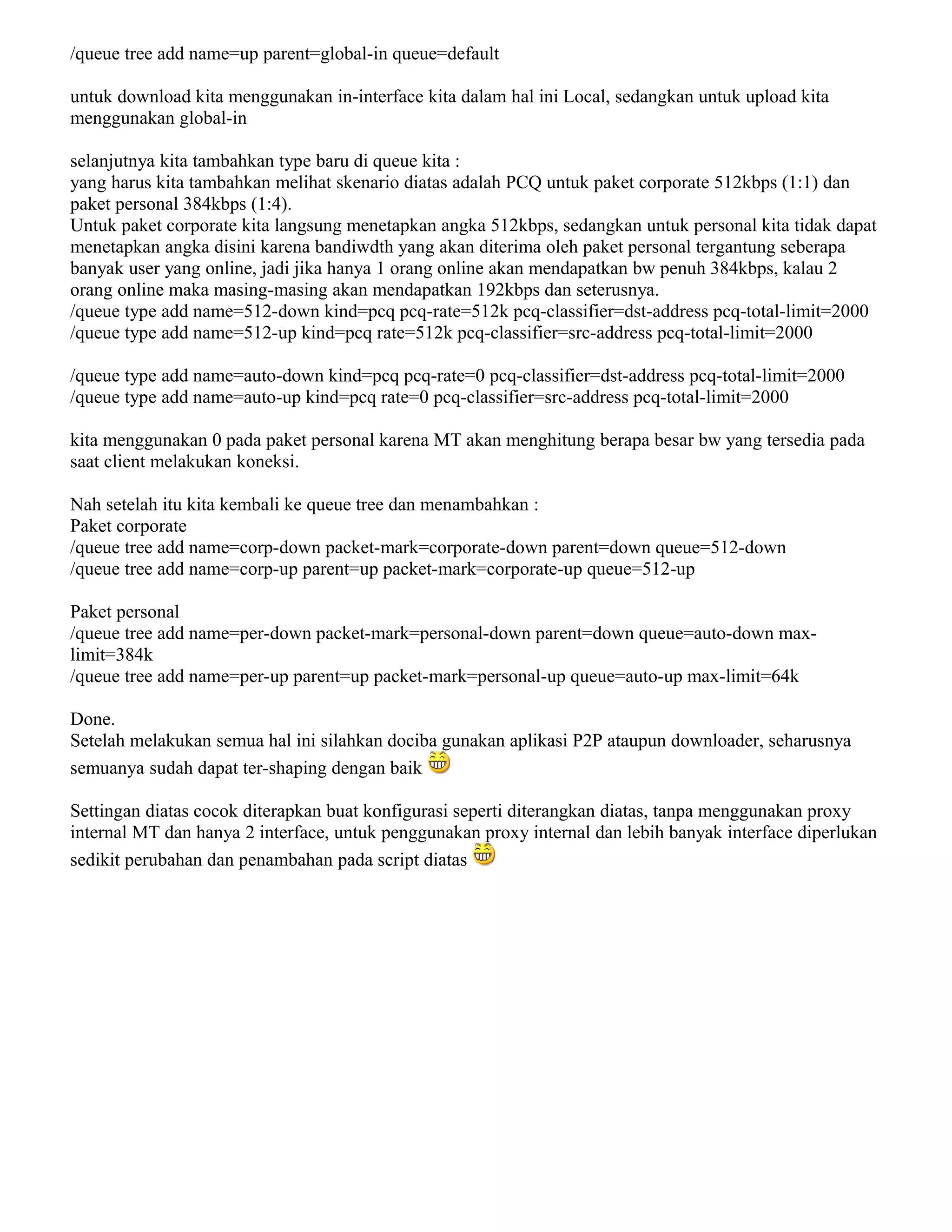 /queue tree add name=up parent=global-in queue=default
untuk download kita menggunakan in-interface kita dalam hal ini Local, sedangkan untuk upload kita
menggunakan global-in
selanjutnya kita tambahkan type baru di queue kita :
yang harus kita tambahkan melihat skenario diatas adalah PCQ untuk paket corporate 512kbps (1:1) dan
paket personal 384kbps (1:4).
Untuk paket corporate kita langsung menetapkan angka 512kbps, sedangkan untuk personal kita tidak dapat
menetapkan angka disini karena bandiwdth yang akan diterima oleh paket personal tergantung seberapa
banyak user yang online, jadi jika hanya 1 orang online akan mendapatkan bw penuh 384kbps, kalau 2
orang online maka masing-masing akan mendapatkan 192kbps dan seterusnya.
/queue type add name=512-down kind=pcq pcq-rate=512k pcq-classifier=dst-address pcq-total-limit=2000
/queue type add name=512-up kind=pcq rate=512k pcq-classifier=src-address pcq-total-limit=2000
/queue type add name=auto-down kind=pcq pcq-rate=0 pcq-classifier=dst-address pcq-total-limit=2000
/queue type add name=auto-up kind=pcq rate=0 pcq-classifier=src-address pcq-total-limit=2000
kita menggunakan 0 pada paket personal karena MT akan menghitung berapa besar bw yang tersedia pada
saat client melakukan koneksi.
Nah setelah itu kita kembali ke queue tree dan menambahkan :
Paket corporate
/queue tree add name=corp-down packet-mark=corporate-down parent=down queue=512-down
/queue tree add name=corp-up parent=up packet-mark=corporate-up queue=512-up
Paket personal
/queue tree add name=per-down packet-mark=personal-down parent=down queue=auto-down max-
limit=384k
/queue tree add name=per-up parent=up packet-mark=personal-up queue=auto-up max-limit=64k
Done.
Setelah melakukan semua hal ini silahkan dociba gunakan aplikasi P2P ataupun downloader, seharusnya
semuanya sudah dapat ter-shaping dengan baik
Settingan diatas cocok diterapkan buat konfigurasi seperti diterangkan diatas, tanpa menggunakan proxy
internal MT dan hanya 2 interface, untuk penggunakan proxy internal dan lebih banyak interface diperlukan
sedikit perubahan dan penambahan pada script diatas
 