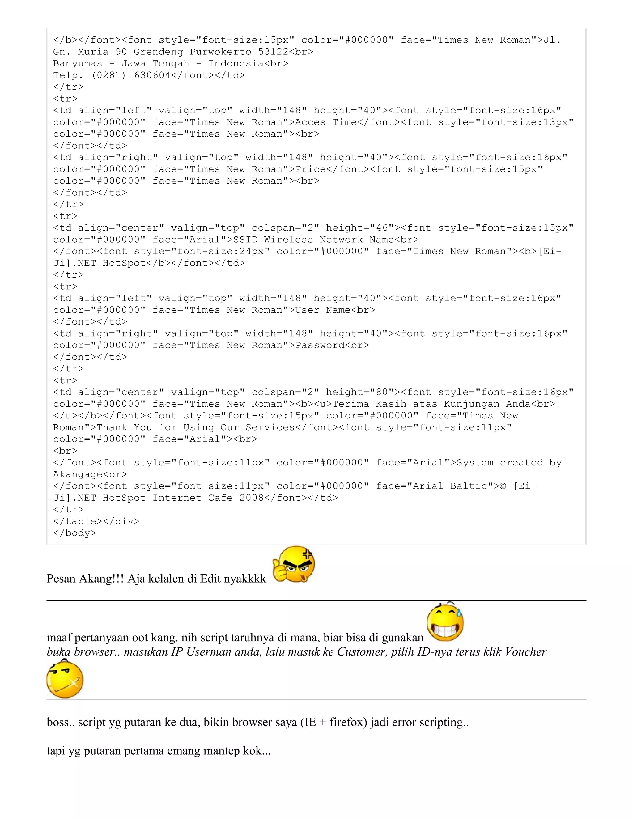 </b></font><font style="font-size:15px" color="#000000" face="Times New Roman">Jl.
Gn. Muria 90 Grendeng Purwokerto 53122<br>
Banyumas - Jawa Tengah - Indonesia<br>
Telp. (0281) 630604</font></td>
</tr>
<tr>
<td align="left" valign="top" width="148" height="40"><font style="font-size:16px"
color="#000000" face="Times New Roman">Acces Time</font><font style="font-size:13px"
color="#000000" face="Times New Roman"><br>
</font></td>
<td align="right" valign="top" width="148" height="40"><font style="font-size:16px"
color="#000000" face="Times New Roman">Price</font><font style="font-size:15px"
color="#000000" face="Times New Roman"><br>
</font></td>
</tr>
<tr>
<td align="center" valign="top" colspan="2" height="46"><font style="font-size:15px"
color="#000000" face="Arial">SSID Wireless Network Name<br>
</font><font style="font-size:24px" color="#000000" face="Times New Roman"><b>[Ei-
Ji].NET HotSpot</b></font></td>
</tr>
<tr>
<td align="left" valign="top" width="148" height="40"><font style="font-size:16px"
color="#000000" face="Times New Roman">User Name<br>
</font></td>
<td align="right" valign="top" width="148" height="40"><font style="font-size:16px"
color="#000000" face="Times New Roman">Password<br>
</font></td>
</tr>
<tr>
<td align="center" valign="top" colspan="2" height="80"><font style="font-size:16px"
color="#000000" face="Times New Roman"><b><u>Terima Kasih atas Kunjungan Anda<br>
</u></b></font><font style="font-size:15px" color="#000000" face="Times New
Roman">Thank You for Using Our Services</font><font style="font-size:11px"
color="#000000" face="Arial"><br>
<br>
</font><font style="font-size:11px" color="#000000" face="Arial">System created by
Akangage<br>
</font><font style="font-size:11px" color="#000000" face="Arial Baltic">© [Ei-
Ji].NET HotSpot Internet Cafe 2008</font></td>
</tr>
</table></div>
</body>
Pesan Akang!!! Aja kelalen di Edit nyakkkk
maaf pertanyaan oot kang. nih script taruhnya di mana, biar bisa di gunakan
buka browser.. masukan IP Userman anda, lalu masuk ke Customer, pilih ID-nya terus klik Voucher
boss.. script yg putaran ke dua, bikin browser saya (IE + firefox) jadi error scripting..
tapi yg putaran pertama emang mantep kok...
 