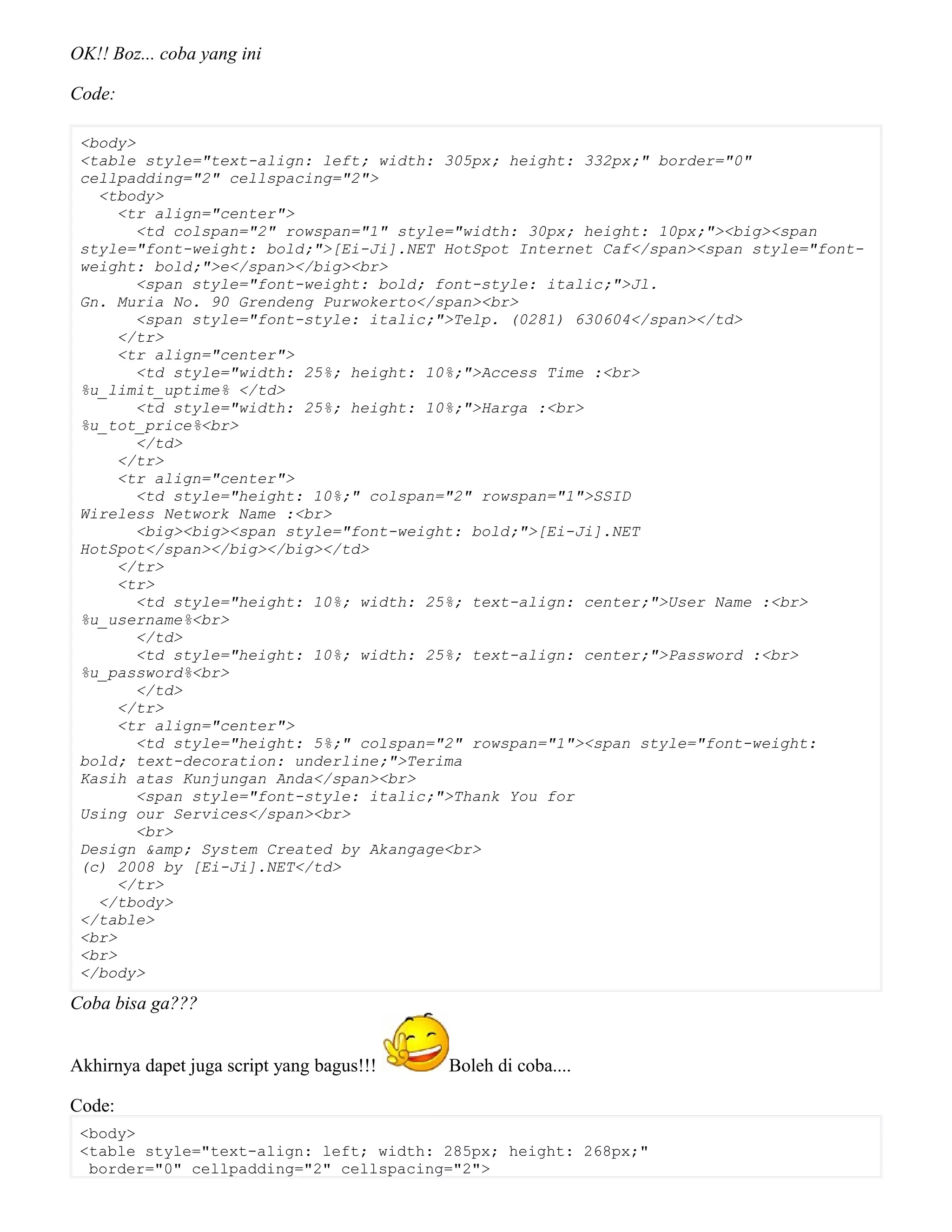 OK!! Boz... coba yang ini
Code:
<body>
<table style="text-align: left; width: 305px; height: 332px;" border="0"
cellpadding="2" cellspacing="2">
<tbody>
<tr align="center">
<td colspan="2" rowspan="1" style="width: 30px; height: 10px;"><big><span
style="font-weight: bold;">[Ei-Ji].NET HotSpot Internet Caf</span><span style="font-
weight: bold;">e</span></big><br>
<span style="font-weight: bold; font-style: italic;">Jl.
Gn. Muria No. 90 Grendeng Purwokerto</span><br>
<span style="font-style: italic;">Telp. (0281) 630604</span></td>
</tr>
<tr align="center">
<td style="width: 25%; height: 10%;">Access Time :<br>
%u_limit_uptime% </td>
<td style="width: 25%; height: 10%;">Harga :<br>
%u_tot_price%<br>
</td>
</tr>
<tr align="center">
<td style="height: 10%;" colspan="2" rowspan="1">SSID
Wireless Network Name :<br>
<big><big><span style="font-weight: bold;">[Ei-Ji].NET
HotSpot</span></big></big></td>
</tr>
<tr>
<td style="height: 10%; width: 25%; text-align: center;">User Name :<br>
%u_username%<br>
</td>
<td style="height: 10%; width: 25%; text-align: center;">Password :<br>
%u_password%<br>
</td>
</tr>
<tr align="center">
<td style="height: 5%;" colspan="2" rowspan="1"><span style="font-weight:
bold; text-decoration: underline;">Terima
Kasih atas Kunjungan Anda</span><br>
<span style="font-style: italic;">Thank You for
Using our Services</span><br>
<br>
Design &amp; System Created by Akangage<br>
(c) 2008 by [Ei-Ji].NET</td>
</tr>
</tbody>
</table>
<br>
<br>
</body>
Coba bisa ga???
Akhirnya dapet juga script yang bagus!!! Boleh di coba....
Code:
<body>
<table style="text-align: left; width: 285px; height: 268px;"
border="0" cellpadding="2" cellspacing="2">
 