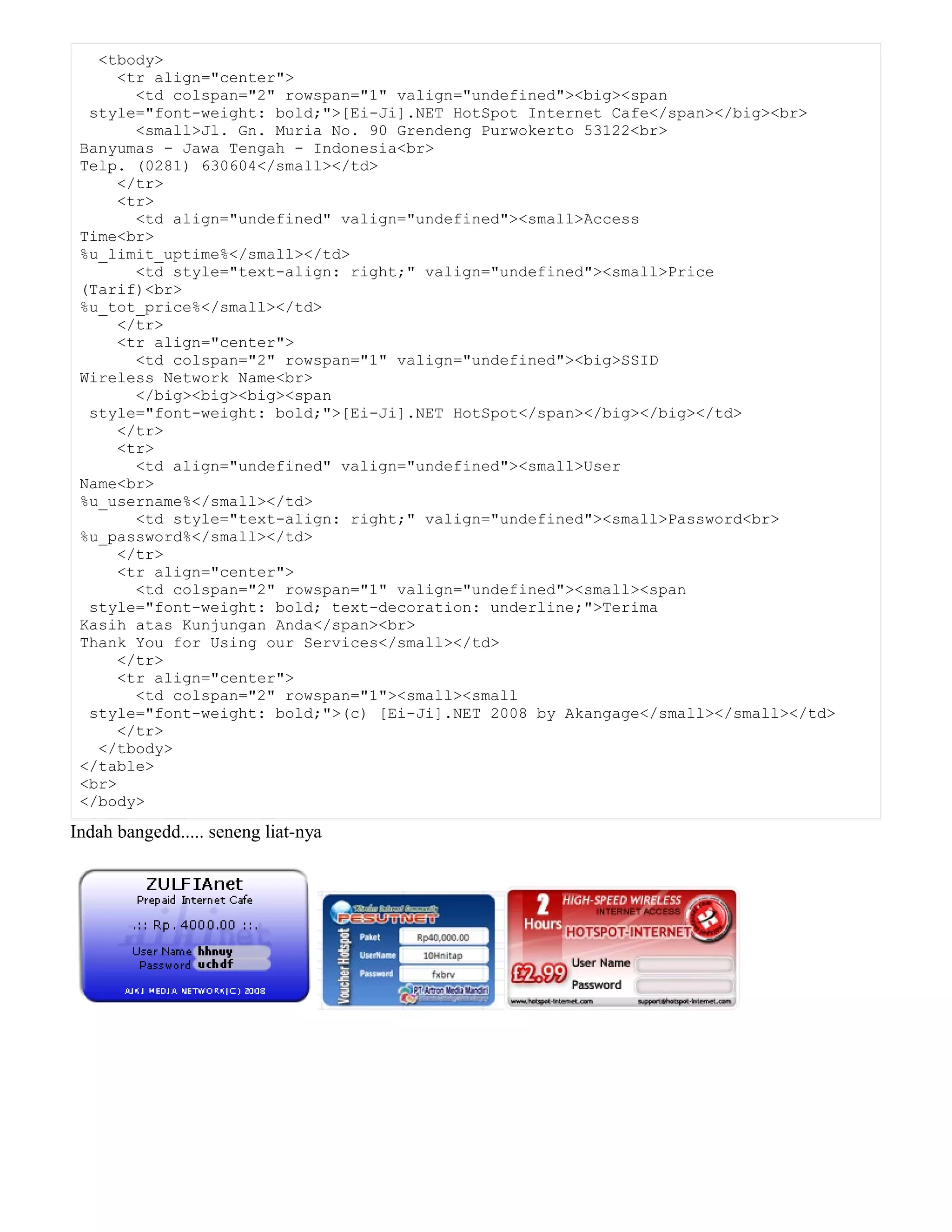 <tbody>
<tr align="center">
<td colspan="2" rowspan="1" valign="undefined"><big><span
style="font-weight: bold;">[Ei-Ji].NET HotSpot Internet Cafe</span></big><br>
<small>Jl. Gn. Muria No. 90 Grendeng Purwokerto 53122<br>
Banyumas - Jawa Tengah - Indonesia<br>
Telp. (0281) 630604</small></td>
</tr>
<tr>
<td align="undefined" valign="undefined"><small>Access
Time<br>
%u_limit_uptime%</small></td>
<td style="text-align: right;" valign="undefined"><small>Price
(Tarif)<br>
%u_tot_price%</small></td>
</tr>
<tr align="center">
<td colspan="2" rowspan="1" valign="undefined"><big>SSID
Wireless Network Name<br>
</big><big><big><span
style="font-weight: bold;">[Ei-Ji].NET HotSpot</span></big></big></td>
</tr>
<tr>
<td align="undefined" valign="undefined"><small>User
Name<br>
%u_username%</small></td>
<td style="text-align: right;" valign="undefined"><small>Password<br>
%u_password%</small></td>
</tr>
<tr align="center">
<td colspan="2" rowspan="1" valign="undefined"><small><span
style="font-weight: bold; text-decoration: underline;">Terima
Kasih atas Kunjungan Anda</span><br>
Thank You for Using our Services</small></td>
</tr>
<tr align="center">
<td colspan="2" rowspan="1"><small><small
style="font-weight: bold;">(c) [Ei-Ji].NET 2008 by Akangage</small></small></td>
</tr>
</tbody>
</table>
<br>
</body>
Indah bangedd..... seneng liat-nya
 