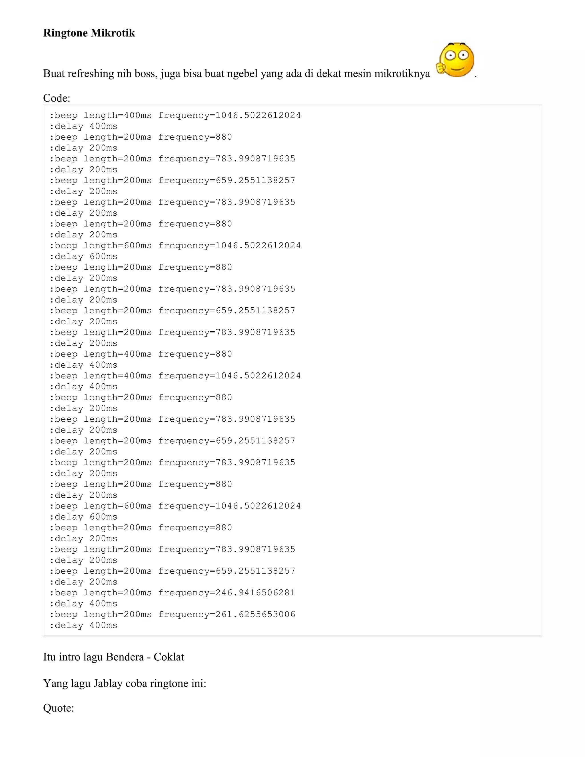 Ringtone Mikrotik
Buat refreshing nih boss, juga bisa buat ngebel yang ada di dekat mesin mikrotiknya .
Code:
:beep length=400ms frequency=1046.5022612024
:delay 400ms
:beep length=200ms frequency=880
:delay 200ms
:beep length=200ms frequency=783.9908719635
:delay 200ms
:beep length=200ms frequency=659.2551138257
:delay 200ms
:beep length=200ms frequency=783.9908719635
:delay 200ms
:beep length=200ms frequency=880
:delay 200ms
:beep length=600ms frequency=1046.5022612024
:delay 600ms
:beep length=200ms frequency=880
:delay 200ms
:beep length=200ms frequency=783.9908719635
:delay 200ms
:beep length=200ms frequency=659.2551138257
:delay 200ms
:beep length=200ms frequency=783.9908719635
:delay 200ms
:beep length=400ms frequency=880
:delay 400ms
:beep length=400ms frequency=1046.5022612024
:delay 400ms
:beep length=200ms frequency=880
:delay 200ms
:beep length=200ms frequency=783.9908719635
:delay 200ms
:beep length=200ms frequency=659.2551138257
:delay 200ms
:beep length=200ms frequency=783.9908719635
:delay 200ms
:beep length=200ms frequency=880
:delay 200ms
:beep length=600ms frequency=1046.5022612024
:delay 600ms
:beep length=200ms frequency=880
:delay 200ms
:beep length=200ms frequency=783.9908719635
:delay 200ms
:beep length=200ms frequency=659.2551138257
:delay 200ms
:beep length=200ms frequency=246.9416506281
:delay 400ms
:beep length=200ms frequency=261.6255653006
:delay 400ms
Itu intro lagu Bendera - Coklat
Yang lagu Jablay coba ringtone ini:
Quote:
 