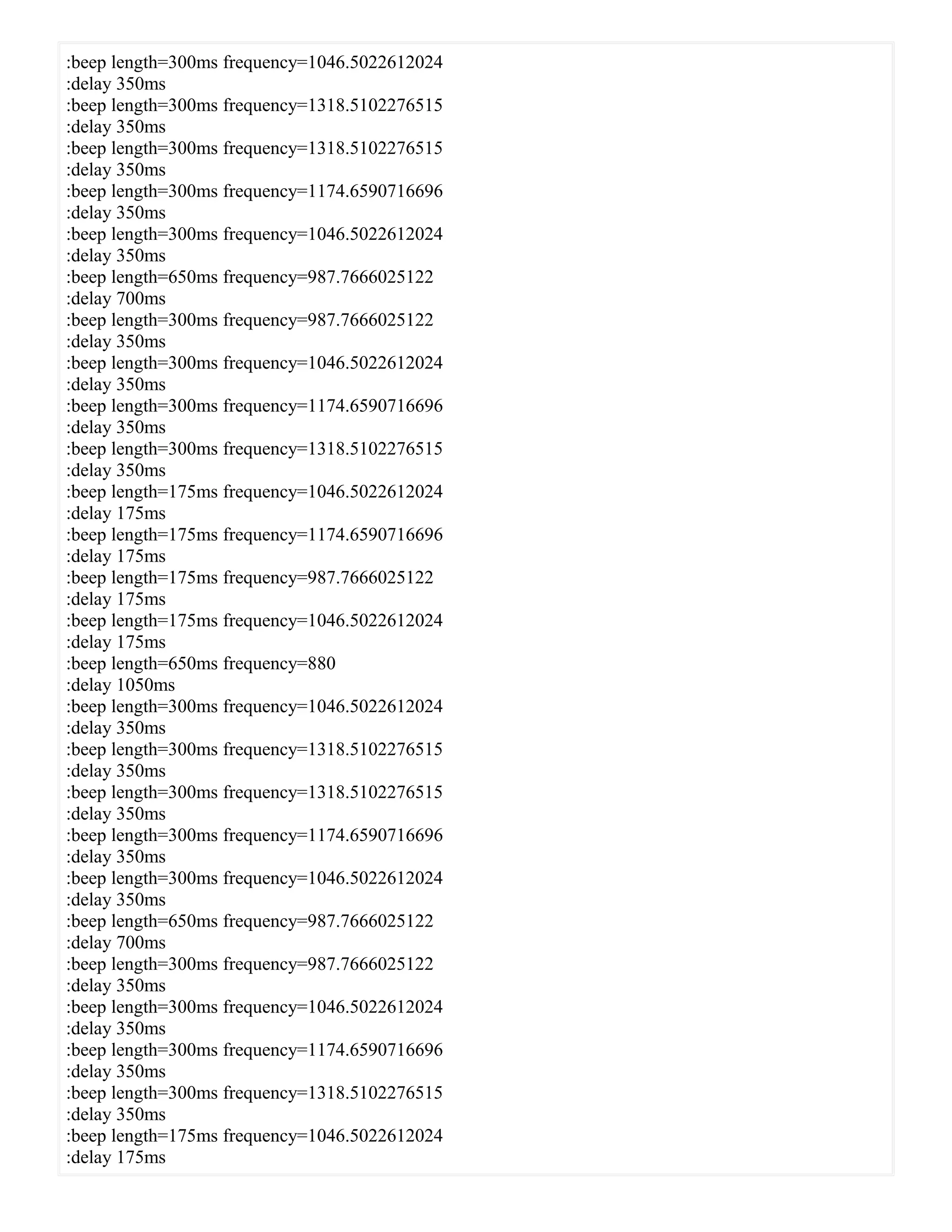 :beep length=300ms frequency=1046.5022612024
:delay 350ms
:beep length=300ms frequency=1318.5102276515
:delay 350ms
:beep length=300ms frequency=1318.5102276515
:delay 350ms
:beep length=300ms frequency=1174.6590716696
:delay 350ms
:beep length=300ms frequency=1046.5022612024
:delay 350ms
:beep length=650ms frequency=987.7666025122
:delay 700ms
:beep length=300ms frequency=987.7666025122
:delay 350ms
:beep length=300ms frequency=1046.5022612024
:delay 350ms
:beep length=300ms frequency=1174.6590716696
:delay 350ms
:beep length=300ms frequency=1318.5102276515
:delay 350ms
:beep length=175ms frequency=1046.5022612024
:delay 175ms
:beep length=175ms frequency=1174.6590716696
:delay 175ms
:beep length=175ms frequency=987.7666025122
:delay 175ms
:beep length=175ms frequency=1046.5022612024
:delay 175ms
:beep length=650ms frequency=880
:delay 1050ms
:beep length=300ms frequency=1046.5022612024
:delay 350ms
:beep length=300ms frequency=1318.5102276515
:delay 350ms
:beep length=300ms frequency=1318.5102276515
:delay 350ms
:beep length=300ms frequency=1174.6590716696
:delay 350ms
:beep length=300ms frequency=1046.5022612024
:delay 350ms
:beep length=650ms frequency=987.7666025122
:delay 700ms
:beep length=300ms frequency=987.7666025122
:delay 350ms
:beep length=300ms frequency=1046.5022612024
:delay 350ms
:beep length=300ms frequency=1174.6590716696
:delay 350ms
:beep length=300ms frequency=1318.5102276515
:delay 350ms
:beep length=175ms frequency=1046.5022612024
:delay 175ms
 