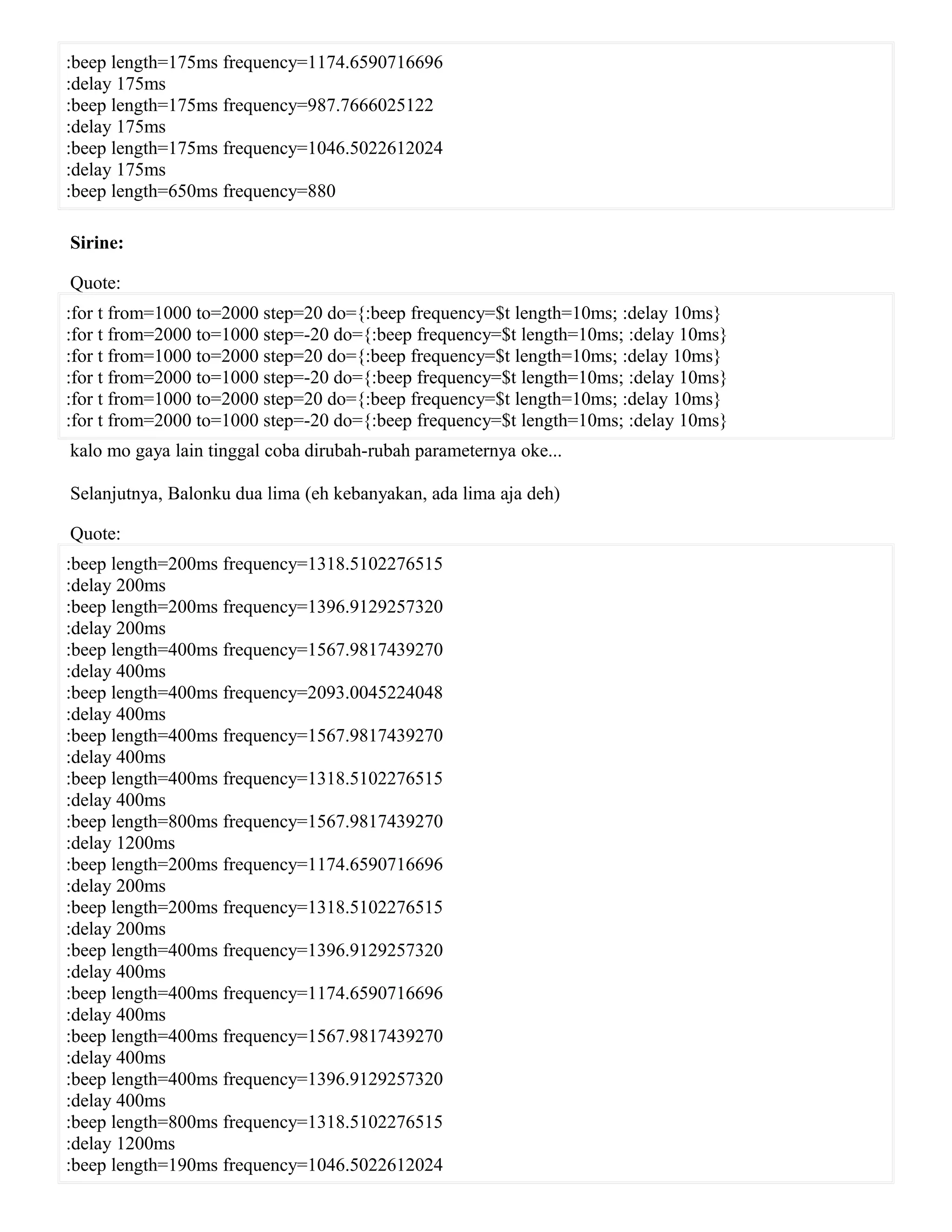 :beep length=175ms frequency=1174.6590716696
:delay 175ms
:beep length=175ms frequency=987.7666025122
:delay 175ms
:beep length=175ms frequency=1046.5022612024
:delay 175ms
:beep length=650ms frequency=880
Sirine:
Quote:
:for t from=1000 to=2000 step=20 do={:beep frequency=$t length=10ms; :delay 10ms}
:for t from=2000 to=1000 step=-20 do={:beep frequency=$t length=10ms; :delay 10ms}
:for t from=1000 to=2000 step=20 do={:beep frequency=$t length=10ms; :delay 10ms}
:for t from=2000 to=1000 step=-20 do={:beep frequency=$t length=10ms; :delay 10ms}
:for t from=1000 to=2000 step=20 do={:beep frequency=$t length=10ms; :delay 10ms}
:for t from=2000 to=1000 step=-20 do={:beep frequency=$t length=10ms; :delay 10ms}
kalo mo gaya lain tinggal coba dirubah-rubah parameternya oke...
Selanjutnya, Balonku dua lima (eh kebanyakan, ada lima aja deh)
Quote:
:beep length=200ms frequency=1318.5102276515
:delay 200ms
:beep length=200ms frequency=1396.9129257320
:delay 200ms
:beep length=400ms frequency=1567.9817439270
:delay 400ms
:beep length=400ms frequency=2093.0045224048
:delay 400ms
:beep length=400ms frequency=1567.9817439270
:delay 400ms
:beep length=400ms frequency=1318.5102276515
:delay 400ms
:beep length=800ms frequency=1567.9817439270
:delay 1200ms
:beep length=200ms frequency=1174.6590716696
:delay 200ms
:beep length=200ms frequency=1318.5102276515
:delay 200ms
:beep length=400ms frequency=1396.9129257320
:delay 400ms
:beep length=400ms frequency=1174.6590716696
:delay 400ms
:beep length=400ms frequency=1567.9817439270
:delay 400ms
:beep length=400ms frequency=1396.9129257320
:delay 400ms
:beep length=800ms frequency=1318.5102276515
:delay 1200ms
:beep length=190ms frequency=1046.5022612024
 