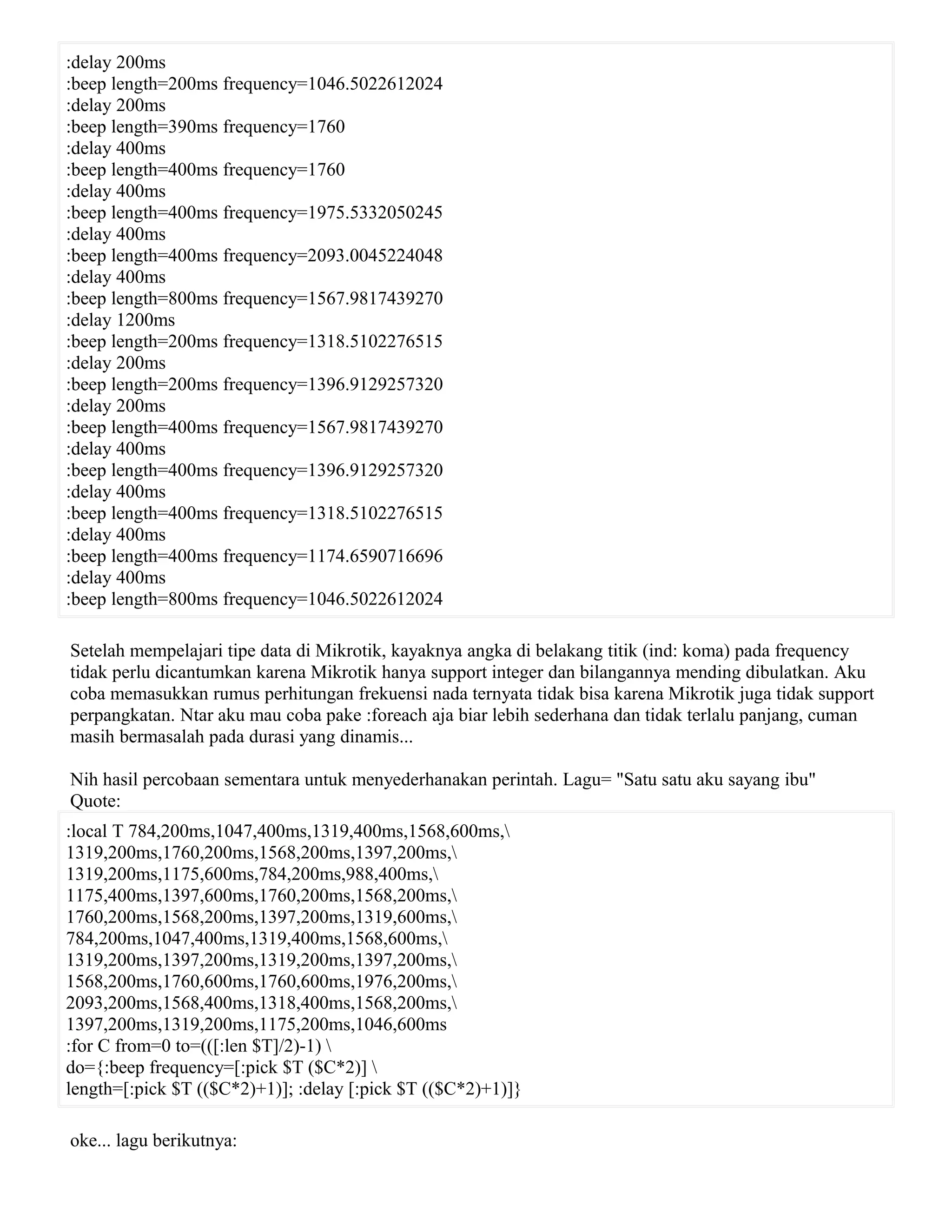:delay 200ms
:beep length=200ms frequency=1046.5022612024
:delay 200ms
:beep length=390ms frequency=1760
:delay 400ms
:beep length=400ms frequency=1760
:delay 400ms
:beep length=400ms frequency=1975.5332050245
:delay 400ms
:beep length=400ms frequency=2093.0045224048
:delay 400ms
:beep length=800ms frequency=1567.9817439270
:delay 1200ms
:beep length=200ms frequency=1318.5102276515
:delay 200ms
:beep length=200ms frequency=1396.9129257320
:delay 200ms
:beep length=400ms frequency=1567.9817439270
:delay 400ms
:beep length=400ms frequency=1396.9129257320
:delay 400ms
:beep length=400ms frequency=1318.5102276515
:delay 400ms
:beep length=400ms frequency=1174.6590716696
:delay 400ms
:beep length=800ms frequency=1046.5022612024
Setelah mempelajari tipe data di Mikrotik, kayaknya angka di belakang titik (ind: koma) pada frequency
tidak perlu dicantumkan karena Mikrotik hanya support integer dan bilangannya mending dibulatkan. Aku
coba memasukkan rumus perhitungan frekuensi nada ternyata tidak bisa karena Mikrotik juga tidak support
perpangkatan. Ntar aku mau coba pake :foreach aja biar lebih sederhana dan tidak terlalu panjang, cuman
masih bermasalah pada durasi yang dinamis...
Nih hasil percobaan sementara untuk menyederhanakan perintah. Lagu= "Satu satu aku sayang ibu"
Quote:
:local T 784,200ms,1047,400ms,1319,400ms,1568,600ms,
1319,200ms,1760,200ms,1568,200ms,1397,200ms,
1319,200ms,1175,600ms,784,200ms,988,400ms,
1175,400ms,1397,600ms,1760,200ms,1568,200ms,
1760,200ms,1568,200ms,1397,200ms,1319,600ms,
784,200ms,1047,400ms,1319,400ms,1568,600ms,
1319,200ms,1397,200ms,1319,200ms,1397,200ms,
1568,200ms,1760,600ms,1760,600ms,1976,200ms,
2093,200ms,1568,400ms,1318,400ms,1568,200ms,
1397,200ms,1319,200ms,1175,200ms,1046,600ms
:for C from=0 to=(([:len $T]/2)-1) 
do={:beep frequency=[:pick $T ($C*2)] 
length=[:pick $T (($C*2)+1)]; :delay [:pick $T (($C*2)+1)]}
oke... lagu berikutnya:
 