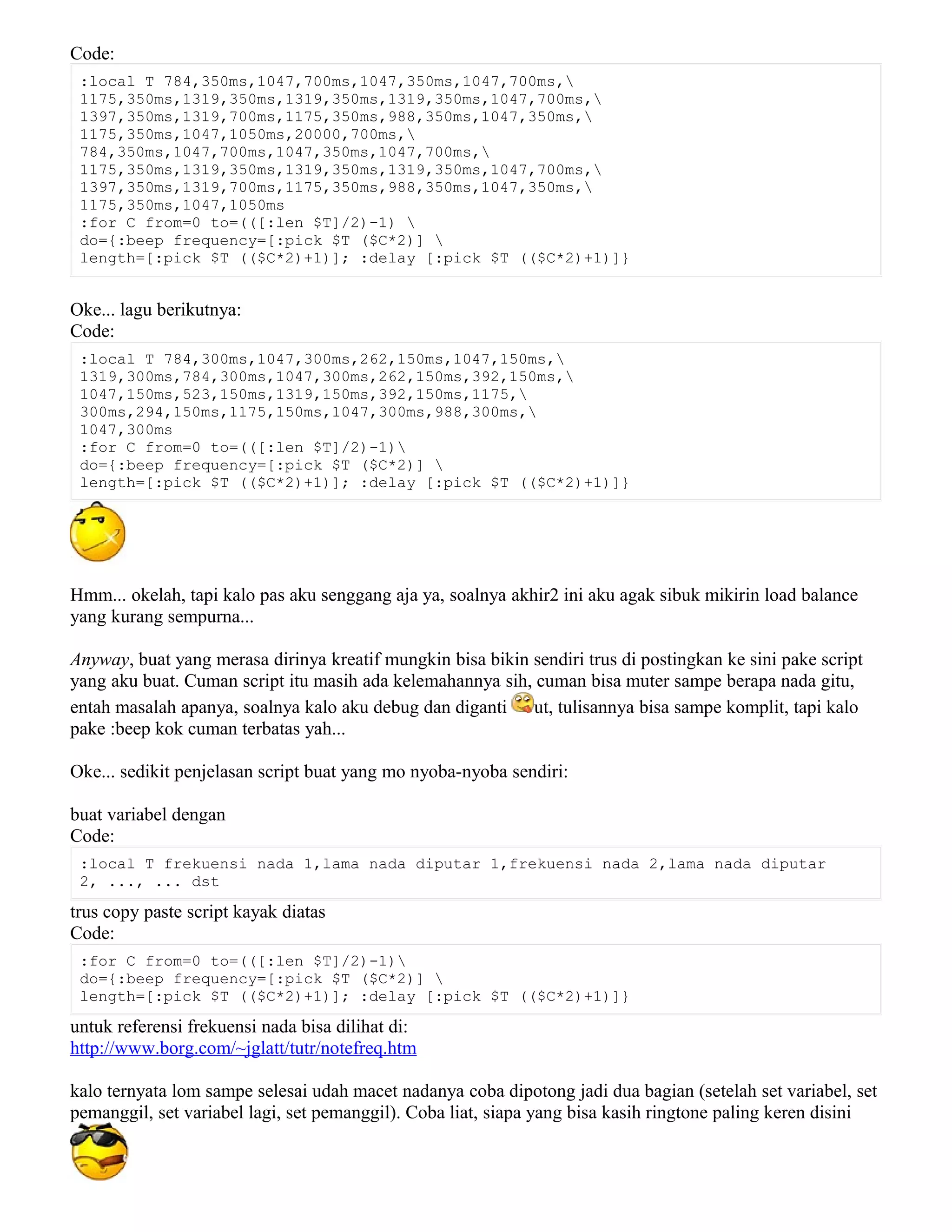 Code:
:local T 784,350ms,1047,700ms,1047,350ms,1047,700ms,
1175,350ms,1319,350ms,1319,350ms,1319,350ms,1047,700ms,
1397,350ms,1319,700ms,1175,350ms,988,350ms,1047,350ms,
1175,350ms,1047,1050ms,20000,700ms,
784,350ms,1047,700ms,1047,350ms,1047,700ms,
1175,350ms,1319,350ms,1319,350ms,1319,350ms,1047,700ms,
1397,350ms,1319,700ms,1175,350ms,988,350ms,1047,350ms,
1175,350ms,1047,1050ms
:for C from=0 to=(([:len $T]/2)-1) 
do={:beep frequency=[:pick $T ($C*2)] 
length=[:pick $T (($C*2)+1)]; :delay [:pick $T (($C*2)+1)]}
Oke... lagu berikutnya:
Code:
:local T 784,300ms,1047,300ms,262,150ms,1047,150ms,
1319,300ms,784,300ms,1047,300ms,262,150ms,392,150ms,
1047,150ms,523,150ms,1319,150ms,392,150ms,1175,
300ms,294,150ms,1175,150ms,1047,300ms,988,300ms,
1047,300ms
:for C from=0 to=(([:len $T]/2)-1)
do={:beep frequency=[:pick $T ($C*2)] 
length=[:pick $T (($C*2)+1)]; :delay [:pick $T (($C*2)+1)]}
Hmm... okelah, tapi kalo pas aku senggang aja ya, soalnya akhir2 ini aku agak sibuk mikirin load balance
yang kurang sempurna...
Anyway, buat yang merasa dirinya kreatif mungkin bisa bikin sendiri trus di postingkan ke sini pake script
yang aku buat. Cuman script itu masih ada kelemahannya sih, cuman bisa muter sampe berapa nada gitu,
entah masalah apanya, soalnya kalo aku debug dan diganti ut, tulisannya bisa sampe komplit, tapi kalo
pake :beep kok cuman terbatas yah...
Oke... sedikit penjelasan script buat yang mo nyoba-nyoba sendiri:
buat variabel dengan
Code:
:local T frekuensi nada 1,lama nada diputar 1,frekuensi nada 2,lama nada diputar
2, ..., ... dst
trus copy paste script kayak diatas
Code:
:for C from=0 to=(([:len $T]/2)-1)
do={:beep frequency=[:pick $T ($C*2)] 
length=[:pick $T (($C*2)+1)]; :delay [:pick $T (($C*2)+1)]}
untuk referensi frekuensi nada bisa dilihat di:
http://www.borg.com/~jglatt/tutr/notefreq.htm
kalo ternyata lom sampe selesai udah macet nadanya coba dipotong jadi dua bagian (setelah set variabel, set
pemanggil, set variabel lagi, set pemanggil). Coba liat, siapa yang bisa kasih ringtone paling keren disini
 