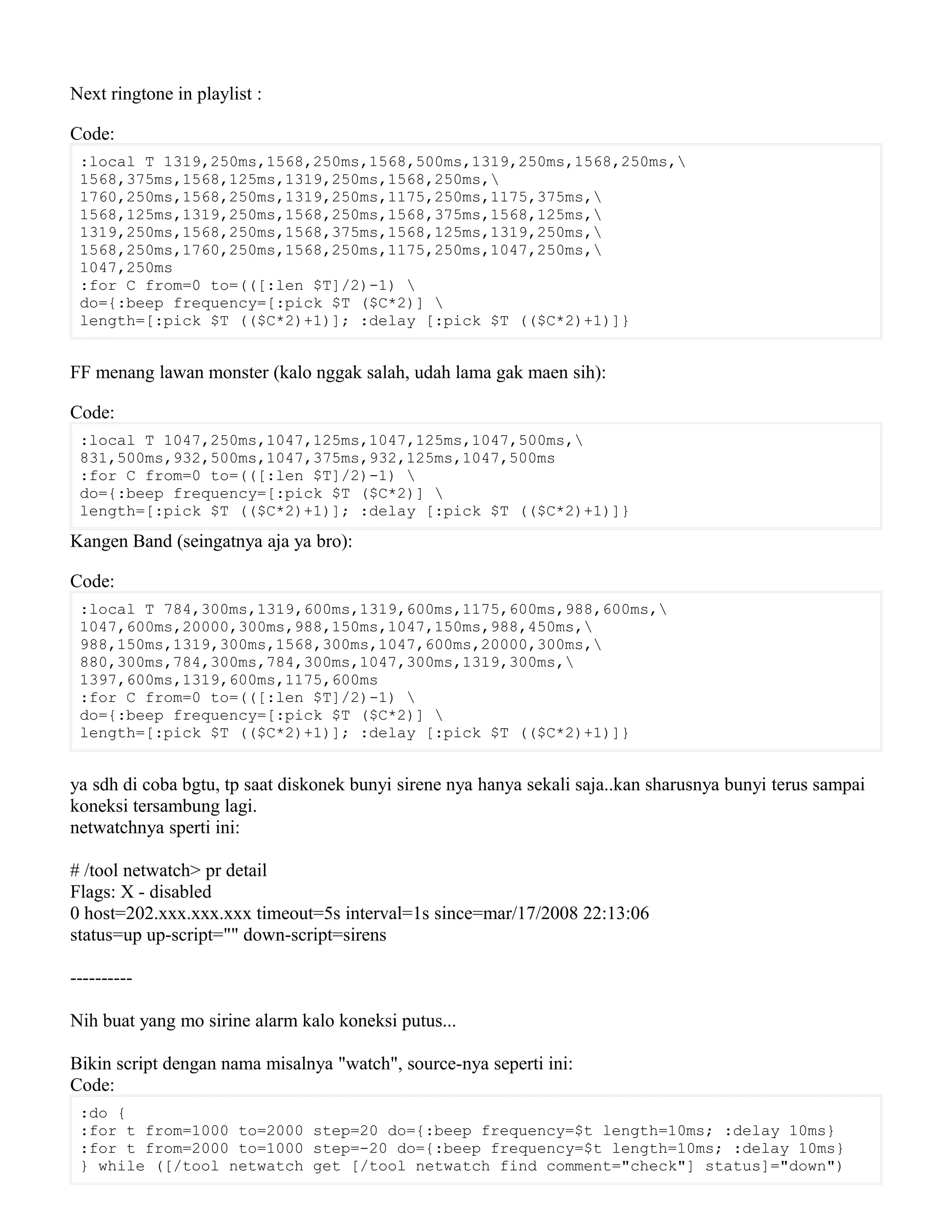 Next ringtone in playlist :
Code:
:local T 1319,250ms,1568,250ms,1568,500ms,1319,250ms,1568,250ms,
1568,375ms,1568,125ms,1319,250ms,1568,250ms,
1760,250ms,1568,250ms,1319,250ms,1175,250ms,1175,375ms,
1568,125ms,1319,250ms,1568,250ms,1568,375ms,1568,125ms,
1319,250ms,1568,250ms,1568,375ms,1568,125ms,1319,250ms,
1568,250ms,1760,250ms,1568,250ms,1175,250ms,1047,250ms,
1047,250ms
:for C from=0 to=(([:len $T]/2)-1) 
do={:beep frequency=[:pick $T ($C*2)] 
length=[:pick $T (($C*2)+1)]; :delay [:pick $T (($C*2)+1)]}
FF menang lawan monster (kalo nggak salah, udah lama gak maen sih):
Code:
:local T 1047,250ms,1047,125ms,1047,125ms,1047,500ms,
831,500ms,932,500ms,1047,375ms,932,125ms,1047,500ms
:for C from=0 to=(([:len $T]/2)-1) 
do={:beep frequency=[:pick $T ($C*2)] 
length=[:pick $T (($C*2)+1)]; :delay [:pick $T (($C*2)+1)]}
Kangen Band (seingatnya aja ya bro):
Code:
:local T 784,300ms,1319,600ms,1319,600ms,1175,600ms,988,600ms,
1047,600ms,20000,300ms,988,150ms,1047,150ms,988,450ms,
988,150ms,1319,300ms,1568,300ms,1047,600ms,20000,300ms,
880,300ms,784,300ms,784,300ms,1047,300ms,1319,300ms,
1397,600ms,1319,600ms,1175,600ms
:for C from=0 to=(([:len $T]/2)-1) 
do={:beep frequency=[:pick $T ($C*2)] 
length=[:pick $T (($C*2)+1)]; :delay [:pick $T (($C*2)+1)]}
ya sdh di coba bgtu, tp saat diskonek bunyi sirene nya hanya sekali saja..kan sharusnya bunyi terus sampai
koneksi tersambung lagi.
netwatchnya sperti ini:
# /tool netwatch> pr detail
Flags: X - disabled
0 host=202.xxx.xxx.xxx timeout=5s interval=1s since=mar/17/2008 22:13:06
status=up up-script="" down-script=sirens
----------
Nih buat yang mo sirine alarm kalo koneksi putus...
Bikin script dengan nama misalnya "watch", source-nya seperti ini:
Code:
:do {
:for t from=1000 to=2000 step=20 do={:beep frequency=$t length=10ms; :delay 10ms}
:for t from=2000 to=1000 step=-20 do={:beep frequency=$t length=10ms; :delay 10ms}
} while ([/tool netwatch get [/tool netwatch find comment="check"] status]="down")
 