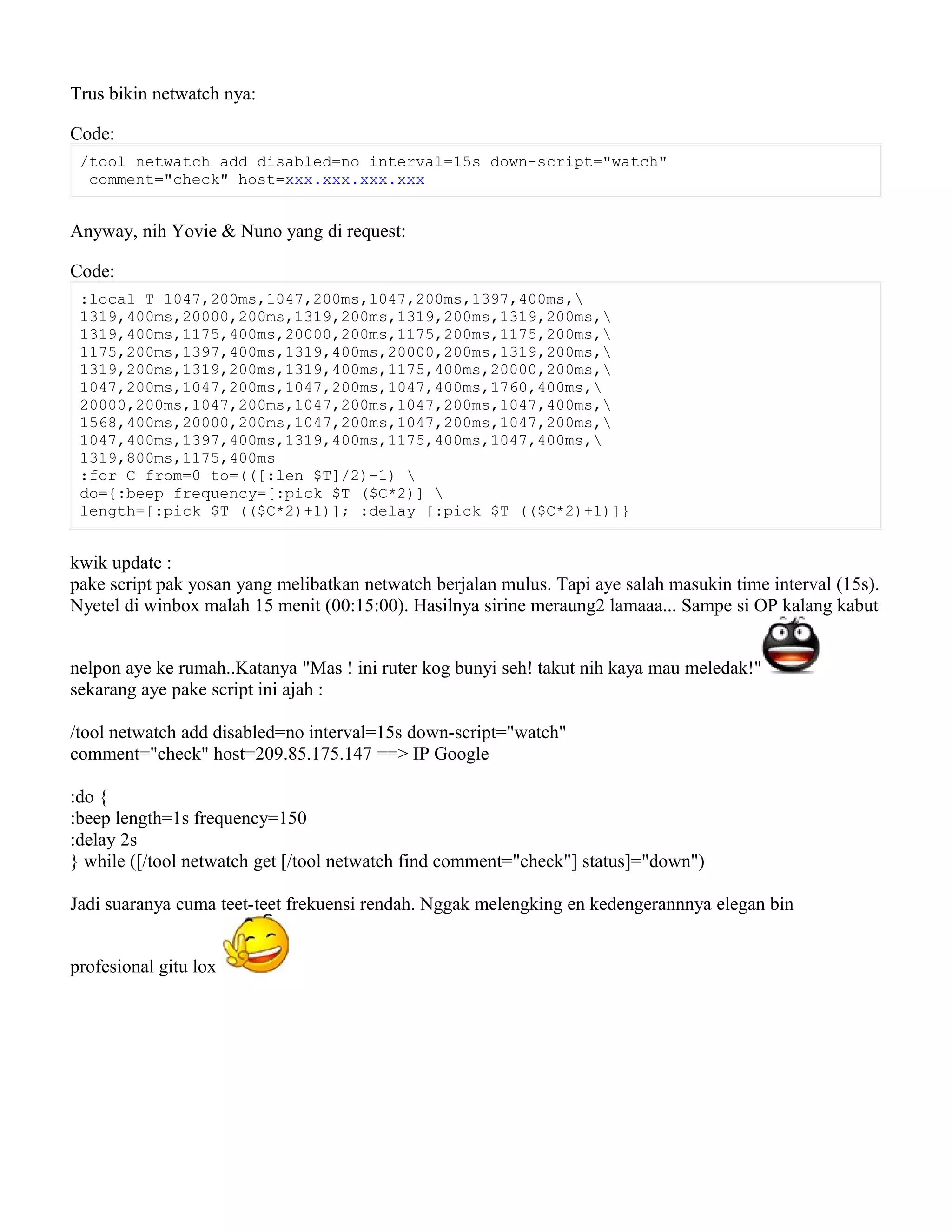 Trus bikin netwatch nya:
Code:
/tool netwatch add disabled=no interval=15s down-script="watch"
comment="check" host=xxx.xxx.xxx.xxx
Anyway, nih Yovie & Nuno yang di request:
Code:
:local T 1047,200ms,1047,200ms,1047,200ms,1397,400ms,
1319,400ms,20000,200ms,1319,200ms,1319,200ms,1319,200ms,
1319,400ms,1175,400ms,20000,200ms,1175,200ms,1175,200ms,
1175,200ms,1397,400ms,1319,400ms,20000,200ms,1319,200ms,
1319,200ms,1319,200ms,1319,400ms,1175,400ms,20000,200ms,
1047,200ms,1047,200ms,1047,200ms,1047,400ms,1760,400ms,
20000,200ms,1047,200ms,1047,200ms,1047,200ms,1047,400ms,
1568,400ms,20000,200ms,1047,200ms,1047,200ms,1047,200ms,
1047,400ms,1397,400ms,1319,400ms,1175,400ms,1047,400ms,
1319,800ms,1175,400ms
:for C from=0 to=(([:len $T]/2)-1) 
do={:beep frequency=[:pick $T ($C*2)] 
length=[:pick $T (($C*2)+1)]; :delay [:pick $T (($C*2)+1)]}
kwik update :
pake script pak yosan yang melibatkan netwatch berjalan mulus. Tapi aye salah masukin time interval (15s).
Nyetel di winbox malah 15 menit (00:15:00). Hasilnya sirine meraung2 lamaaa... Sampe si OP kalang kabut
nelpon aye ke rumah..Katanya "Mas ! ini ruter kog bunyi seh! takut nih kaya mau meledak!"
sekarang aye pake script ini ajah :
/tool netwatch add disabled=no interval=15s down-script="watch"
comment="check" host=209.85.175.147 ==> IP Google
:do {
:beep length=1s frequency=150
:delay 2s
} while ([/tool netwatch get [/tool netwatch find comment="check"] status]="down")
Jadi suaranya cuma teet-teet frekuensi rendah. Nggak melengking en kedengerannnya elegan bin
profesional gitu lox
 